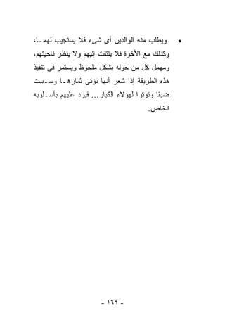 ‫ﻭﻴﻁﻠﺏ ﻤﻨﻪ ﺍﻟﻭﺍﻟﺩﻴﻥ ﺃﻯ ﺸﻰﺀ ﻓﻼ ﻴﺴﺘﺠﻴﺏ ﻟﻬﻤـﺎ،‬        ‫•‬
‫ﻭﻜﺫﻟﻙ ﻤﻊ ﺍﻷﺨﻭﺓ ﻓﻼ ﻴﻠﺘﻔﺕ ﺇﻟﻴﻬﻡ ﻭﻻ ﻴﻨﻅﺭ ﻨﺎﺤﻴﺘﻬﻡ،‬
‫ﻭﻤﻬﻤل ﻜل ﻤﻥ ﺤﻭﻟﻪ ﺒﺸﻜل ﻤﻠﺤﻭﻅ ﻭﻴﺴﺘﻤﺭ ﻓﻰ ﺘﻨﻔﻴﺫ‬
‫ﻫﺫﻩ ﺍﻟﻁﺭﻴﻘﺔ ﺇﺫﺍ ﺸﻌﺭ ﺃﻨﻬﺎ ﺘﺅﺘﻰ ﺜﻤﺎﺭﻫـﺎ ﻭﺴـﺒﺒﺕ‬
‫ﻀﻴﻘﺎ ﻭﺘﻭﺘﺭﺍ ﻟﻬﺅﻻﺀ ﺍﻟﻜﺒﺎﺭ... ﻓﻴﺭﺩ ﻋﻠﻴﻬﻡ ﺒﺄﺴـﻠﻭﺒﻪ‬
                                       ‫ﺍﻟﺨﺎﺹ.‬




                       ‫- ٩٦١ -‬
 