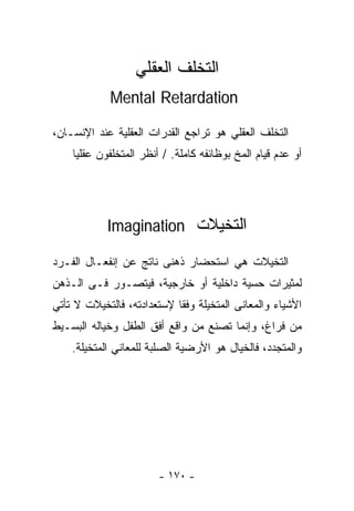 ‫ﺍﻟﺘﺨﻠﻑ ﺍﻟﻌﻘﻠﻲ‬
             ‫‪Mental Retardation‬‬

‫ﺍﻟﺘﺨﻠﻑ ﺍﻟﻌﻘﻠﻲ ﻫﻭ ﺘﺭﺍﺠﻊ ﺍﻟﻘﺩﺭﺍﺕ ﺍﻟﻌﻘﻠﻴﺔ ﻋﻨﺩ ﺍﻹﻨﺴـﺎﻥ،‬
    ‫ﺃﻭ ﻋﺩﻡ ﻗﻴﺎﻡ ﺍﻟﻤﺦ ﺒﻭﻅﺎﺌﻔﻪ ﻜﺎﻤﻠﺔ. / ﺃﻨﻅﺭ ﺍﻟﻤﺘﺨﻠﻔﻭﻥ ﻋﻘﻠﻴﺎ‬
    ‫ﹰ‬




            ‫ﺍﻟﺘﺨﻴﻼﺕ ‪Imagination‬‬

‫ﺍﻟﺘﺨﻴﻼﺕ ﻫﻲ ﺍﺴﺘﺤﻀﺎﺭ ﺫﻫﻨﻰ ﻨﺎﺘﺞ ﻋﻥ ﺇﻨﻔﻌـﺎل ﺍﻟﻔـﺭﺩ‬
‫ﻟﻤﺜﻴﺭﺍﺕ ﺤﺴﻴﺔ ﺩﺍﺨﻠﻴﺔ ﺃﻭ ﺨﺎﺭﺠﻴﺔ، ﻓﻴﺘﺼـﻭﺭ ﻓـﻰ ﺍﻟـﺫﻫﻥ‬
‫ﺍﻷﺸﻴﺎﺀ ﻭﺍﻟﻤﻌﺎﻨﻰ ﺍﻟﻤﺘﺨﻴﻠﺔ ﻭﻓﻘﺎ ﻹﺴﺘﻌﺩﺍﺩﺘﻪ، ﻓﺎﻟﺘﺨﻴﻼﺕ ﻻ ﺘﺄﺘﻲ‬
‫ﻤﻥ ﻓﺭﺍﻍ، ﻭﺇﻨﻤﺎ ﺘﺼﻨﻊ ﻤﻥ ﻭﺍﻗﻊ ﺃﻓﻕ ﺍﻟﻁﻔل ﻭﺨﻴﺎﻟﻪ ﺍﻟﺒﺴـﻴﻁ‬
    ‫ﻭﺍﻟﻤﺘﺠﺩﺩ، ﻓﺎﻟﺨﻴﺎل ﻫﻭ ﺍﻷﺭﻀﻴﺔ ﺍﻟﺼﻠﺒﺔ ﻟﻠﻤﻌﺎﻨﻲ ﺍﻟﻤﺘﺨﻴﻠﺔ.‬




                        ‫- ٠٧١ -‬
 