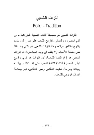 ‫ﺍﻟﺘﺭﺍﺙ ﺍﻟﺸﻌﺒﻲ‬
               ‫‪Folk - Tradition‬‬

‫ﺍﻟﺘﺭﺍﺙ ﺍﻟﺸﻌﺒﻲ ﻫﻭ ﻤﺤﺼﻠﺔ ﺍﻟﺜﻘﺎﻓﺔ ﺍﻟﺸﻌﺒﻴﺔ ﺍﻟﻤﺘﺭﺍﻜﻤﺔ ﻤـﻥ‬
‫ﺃﻗﺩﻡ ﺍﻟﻌﺼﻭﺭ، ﻭﺍﻟ ‪‬ﺴﺎﻴﺭﺓ ﻟﺘﺎﺭﻴﺦ ﺍﻟﺸﻌﺏ ﻋﻠﻰ ﻤـﺭ ﺍﻟﺯﻤـﺎﻥ،‬
                                   ‫ﻤ‬
‫ﻭﺘﻨﻭﻉ ﻤﻅﺎﻫﺭ ﺤﻴﺎﺘﻪ، ﻭﻫﺫﺍ ﺍﻟﺘﺭﺍﺙ ﺍﻟﺸﻌﺒﻲ ﻫﻭ ﺍﻟﺫﻱ ﻴﺤـﺎﻓﻅ‬
‫ﻋﻠﻰ ﺩﻋﺎﻤﺔ ﺍﻷﺼﺎﻟﺔ ﻭﻻ ﻴﻘﻑ ﻓﻲ ﻭﺠﻪ ﺍﻟﻤﻌﺎﺼﺭﺓ، ﻓـﺎﻟﺘﺭﺍﺙ‬
‫ﺍﻟﺸﻌﺒﻲ ﻫﻭ ﻗﻭﺍﻡ ﺍﻟﺤﻴﺎﺓ ﺍﻟﺸﻌﺒﻴﺔ، ﻷﻥ ﺍﻟﺘﺭﺍﺙ ﻫﻭ ﻓـﻲ ﻭﺍﻗـﻊ‬
‫ﺍﻷﻤﺭ ﺍﻟﺤﺼﻴﻠﺔ ﺍﻟﻜﺎﻤﻠﺔ ﻟﺜﻘﺎﻓﺔ ﺍﻟﺸﻌﺏ ﻋﻠﻰ ﺍﺨـﺘﻼﻑ ﺃﺠﻴﺎﻟـﻪ‬
‫ﻭﺒﻴﺌﺎﺘﻪ ﻭﻤﺭﺍﺤل ﺘﻌﻠﻴﻤﻪ ﺍﻟﻨﻅﺎﻤﻲ ﻭﻏﻴﺭ ﺍﻟﻨﻅﺎﻤﻲ، ﻓﻬﻭ ﺒﺒﺴﺎﻁﺔ‬
                                 ‫ﺍﻟﺘﺭﺍﺙ ﺍﻟﺭﻭﺤﻲ ﻟﻠﺸﻌﺏ.‬




                       ‫- ١٧١ -‬
 