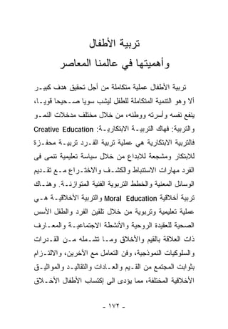 ‫ﺘﺭﺒﻴﺔ ﺍﻷﻁﻔﺎل‬
         ‫ﻭﺃﻫﻤﻴﺘﻬﺎ ﻓﻲ ﻋﺎﻟﻤﻨﺎ ﺍﻟﻤﻌﺎﺼﺭ‬
‫ﺘﺭﺒﻴﺔ ﺍﻷﻁﻔﺎل ﻋﻤﻠﻴﺔ ﻤﺘﻜﺎﻤﻠﺔ ﻤﻥ ﺃﺠل ﺘﺤﻘﻴﻕ ﻫﺩﻑ ﻜﺒﻴـﺭ‬
‫ﺃﻻ ﻭﻫﻭ ﺍﻟﺘﻨﻤﻴﺔ ﺍﻟﻤﺘﻜﺎﻤﻠﺔ ﻟﻠﻁﻔل ﻟﻴﺸﺏ ﺴﻭﻴﺎ ﺼـﺤﻴﺤﺎ ﻗﻭﻴـﺎ،‬
 ‫ﹰ‬     ‫ﹰ‬      ‫ﹰ‬
‫ﻴﻨﻔﻊ ﻨﻔﺴﻪ ﻭﺃﺴﺭﺘﻪ ﻭﻭﻁﻨﻪ، ﻤﻥ ﺨﻼل ﻤﺨﺘﻠﻑ ﻤﺩﺨﻼﺕ ﺍﻟﻨﻤـﻭ‬
‫ﻭﺍﻟﺘﺭﺒﻴﺔ: ﻓﻬﺎﻙ ﺍﻟﺘﺭﺒﻴـﺔ ﺍﻻﺒﺘﻜﺎﺭﻴـﺔ: ‪Creative Education‬‬
‫ﻓﺎﻟﺘﺭﺒﻴﺔ ﺍﻻﺒﺘﻜﺎﺭﻴﺔ ﻫﻲ ﻋﻤﻠﻴﺔ ﺘﺭﺒﻴﺔ ﺍﻟﻔـﺭﺩ ﺘﺭﺒﻴـﺔ ﻤﺤﻔـﺯﺓ‬
‫ﻟﻼﺒﺘﻜﺎﺭ ﻭﻤﺸﺠﻌﺔ ﻟﻼﺒﺩﺍﻉ ﻤﻥ ﺨﻼل ﺴﻴﺎﺴﺔ ﺘﻌﻠﻴﻤﻴﺔ ﺘﻨﻤﻰ ﻓﻰ‬
‫ﺍﻟﻔﺭﺩ ﻤﻬﺎﺭﺍﺕ ﺍﻻﺴﺘﻨﺒﺎﻁ ﻭﺍﻟﻜﺸـﻑ ﻭﺍﻻﺨﺘـﺭﺍﻉ ﻤـﻊ ﺘﻘـﺩﻴﻡ‬
‫ﺍﻟﻭﺴﺎﺌل ﺍﻟﻤﻌﻨﻴﺔ ﻭﺍﻟﺨﻁﻁ ﺍﻟﺘﺭﺒﻭﻴﺔ ﺍﻟﻔﻨﻴﺔ ﺍﻟﻤﺘﻭﺍﺯﻨـﺔ. ﻭﻫﻨـﺎﻙ‬
‫ﺘﺭﺒﻴﺔ ﺃﺨﻼﻗﻴﺔ ‪ Moral Education‬ﻭﺍﻟﺘﺭﺒﻴﺔ ﺍﻷﺨﻼﻗﻴـﺔ ﻫـﻲ‬
‫ﻋﻤﻠﻴﺔ ﺘﻌﻠﻴﻤﻴﺔ ﻭﺘﺭﺒﻭﻴﺔ ﻤﻥ ﺨﻼل ﺘﻠﻘﻴﻥ ﺍﻟﻔﺭﺩ ﻭﺍﻟﻁﻔل ﺍﻷﺴﺱ‬
‫ﺍﻟﺼﺤﻴﺔ ﻟﻠﻌﻘﻴﺩﺓ ﺍﻟﺭﻭﺤﻴﺔ ﻭﺍﻷﻨﺸﻁﺔ ﺍﻻﺠﺘﻤﺎﻋﻴـﺔ ﻭﺍﻟﻤﻌـﺎﺭﻑ‬
‫ﺫﺍﺕ ﺍﻟﻌﻼﻗﺔ ﺒﺎﻟﻘﻴﻡ ﻭﺍﻷﺨﻼﻕ ﻭﻤـﺎ ﺘﺸـﻤﻠﻪ ﻤـﻥ ﺍﻟﻘـﺩﺭﺍﺕ‬
‫ﻭﺍﻟﺴﻠﻭﻜﻴﺎﺕ ﺍﻟﻨﻤﻭﺫﺠﻴﺔ، ﻭﻓﻥ ﺍﻟﺘﻌﺎﻤل ﻤﻊ ﺍﻵﺨﺭﻴﻥ، ﻭﺍﻻﻟﺘـﺯﺍﻡ‬
‫ﺒﺜﻭﺍﺒﺕ ﺍﻟﻤﺠﺘﻤﻊ ﻤﻥ ﺍﻟﻘـﻴﻡ ﻭﺍﻟﻌـﺎﺩﺍﺕ ﻭﺍﻟﺘﻘﺎﻟﻴـﺩ ﻭﺍﻟﻤﻭﺍﺜﻴـﻕ‬
‫ﺍﻷﺨﻼﻗﻴﺔ ﺍﻟﻤﺨﺘﻠﻔﺔ، ﻤﻤﺎ ﻴﺅﺩﻯ ﺍﻟﻰ ﺇﻜﺘﺴﺎﺏ ﺍﻷﻁﻔﺎل ﺍﻷﺨـﻼﻕ‬


                        ‫- ٢٧١ -‬
 