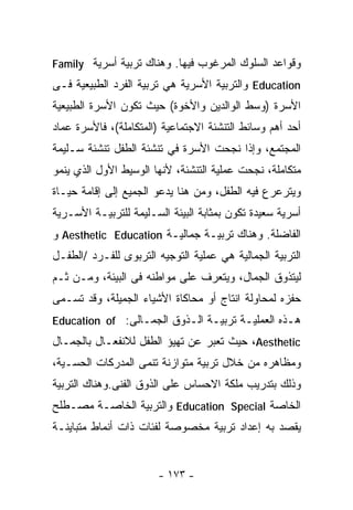 ‫ﻭﻗﻭﺍﻋﺩ ﺍﻟﺴﻠﻭﻙ ﺍﻟﻤﺭﻏﻭﺏ ﻓﻴﻬﺎ. ﻭﻫﻨﺎﻙ ﺘﺭﺒﻴﺔ ﺃﺴﺭﻴﺔ ‪Family‬‬
‫‪ Education‬ﻭﺍﻟﺘﺭﺒﻴﺔ ﺍﻷﺴﺭﻴﺔ ﻫﻲ ﺘﺭﺒﻴﺔ ﺍﻟﻔﺭﺩ ﺍﻟﻁﺒﻴﻌﻴﺔ ﻓـﻰ‬
‫ﺍﻷﺴﺭﺓ )ﻭﺴﻁ ﺍﻟﻭﺍﻟﺩﻴﻥ ﻭﺍﻷﺨﻭﺓ( ﺤﻴﺙ ﺘﻜﻭﻥ ﺍﻷﺴﺭﺓ ﺍﻟﻁﺒﻴﻌﻴﺔ‬
‫ﺃﺤﺩ ﺃﻫﻡ ﻭﺴﺎﺌﻁ ﺍﻟﺘﻨﺸﺌﺔ ﺍﻻﺠﺘﻤﺎﻋﻴﺔ )ﺍﻟﻤﺘﻜﺎﻤﻠﺔ(، ﻓﺎﻷﺴﺭﺓ ﻋﻤﺎﺩ‬
‫ﺍﻟﻤﺠﺘﻤﻊ، ﻭﺇﺫﺍ ﻨﺠﺤﺕ ﺍﻷﺴﺭﺓ ﻓﻲ ﺘﻨﺸﺌﺔ ﺍﻟﻁﻔل ﺘﻨﺸﺌﺔ ﺴـﻠﻴﻤﺔ‬
‫ﻤﺘﻜﺎﻤﻠﺔ، ﻨﺠﺤﺕ ﻋﻤﻠﻴﺔ ﺍﻟﺘﻨﺸﺌﺔ، ﻷﻨﻬﺎ ﺍﻟﻭﺴﻴﻁ ﺍﻷﻭل ﺍﻟﺫﻱ ﻴﻨﻤﻭ‬
‫ﻭﻴﺘﺭﻋﺭﻉ ﻓﻴﻪ ﺍﻟﻁﻔل، ﻭﻤﻥ ﻫﻨﺎ ﻴﺩﻋﻭ ﺍﻟﺠﻤﻴﻊ ﺇﻟﻰ ﺇﻗﺎﻤﺔ ﺤﻴـﺎﺓ‬
‫ﺃﺴﺭﻴﺔ ﺴﻌﻴﺩﺓ ﺘﻜﻭﻥ ﺒﻤﺜﺎﺒﺔ ﺍﻟﺒﻴﺌﺔ ﺍﻟﺴـﻠﻴﻤﺔ ﻟﻠﺘﺭﺒﻴـﺔ ﺍﻷﺴـﺭﻴﺔ‬
‫ﺍﻟﻔﺎﻀﻠﺔ. ﻭﻫﻨﺎﻙ ﺘﺭﺒﻴـﺔ ﺠﻤﺎﻟﻴـﺔ ‪ Aesthetic Education‬ﻭ‬
‫ﺍﻟﺘﺭﺒﻴﺔ ﺍﻟﺠﻤﺎﻟﻴﺔ ﻫﻲ ﻋﻤﻠﻴﺔ ﺍﻟﺘﻭﺠﻴﻪ ﺍﻟﺘﺭﺒﻭﻯ ﻟﻠﻔـﺭﺩ /ﺍﻟﻁﻔـل‬
‫ﻟﻴﺘﺫﻭﻕ ﺍﻟﺠﻤﺎل، ﻭﻴﺘﻌﺭﻑ ﻋﻠﻰ ﻤﻭﺍﻁﻨﻪ ﻓﻰ ﺍﻟﺒﻴﺌﺔ، ﻭﻤـﻥ ﺜـﻡ‬
‫ﺤﻔﺯﻩ ﻟﻤﺤﺎﻭﻟﺔ ﺍﻨﺘﺎﺝ ﺃﻭ ﻤﺤﺎﻜﺎﺓ ﺍﻷﺸﻴﺎﺀ ﺍﻟﺠﻤﻴﻠﺔ، ﻭﻗﺩ ﺘﺴـﻤﻰ‬
‫ﻫـﺫﻩ ﺍﻟﻌﻤﻠﻴـﺔ ﺘﺭﺒﻴـﺔ ﺍﻟـﺫﻭﻕ ﺍﻟﺠﻤـﺎﻟﻰ: ‪Education of‬‬
‫‪ ،Aesthetic‬ﺤﻴﺙ ﺘﻌﺒﺭ ﻋﻥ ﺘﻬﻴﺅ ﺍﻟﻁﻔل ﻟﻼﻨﻔﻌـﺎل ﺒﺎﻟﺠﻤـﺎل‬
‫ﻭﻤﻅﺎﻫﺭﻩ ﻤﻥ ﺨﻼل ﺘﺭﺒﻴﺔ ﻤﺘﻭﺍﺯﻨﺔ ﺘﻨﻤﻰ ﺍﻟﻤﺩﺭﻜﺎﺕ ﺍﻟﺤﺴـﻴﺔ،‬
‫ﻭﺫﻟﻙ ﺒﺘﺩﺭﻴﺏ ﻤﻠﻜﺔ ﺍﻻﺤﺴﺎﺱ ﻋﻠﻰ ﺍﻟﺫﻭﻕ ﺍﻟﻔﻨﻰ.ﻭﻫﻨﺎﻙ ﺍﻟﺘﺭﺒﻴﺔ‬
‫ﺍﻟﺨﺎﺼﺔ ‪ Education Special‬ﻭﺍﻟﺘﺭﺒﻴﺔ ﺍﻟﺨﺎﺼـﺔ ﻤﺼـﻁﻠﺢ‬
‫ﻴﻘﺼﺩ ﺒﻪ ﺇﻋﺩﺍﺩ ﺘﺭﺒﻴﺔ ﻤﺨﺼﻭﺼﺔ ﻟﻔﺌﺎﺕ ﺫﺍﺕ ﺃﻨﻤﺎﻁ ﻤﺘﺒﺎﻴﻨـﺔ‬


                       ‫- ٣٧١ -‬
 