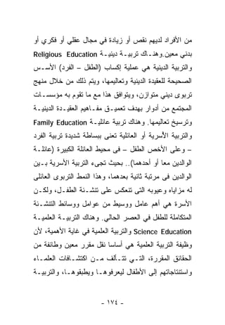 ‫ﻤﻥ ﺍﻷﻓﺭﺍﺩ ﻟﺩﻴﻬﻡ ﻨﻘﺹ ﺃﻭ ﺯﻴﺎﺩﺓ ﻓﻲ ﻤﺠﺎل ﻋﻘﻠﻲ ﺃﻭ ﻓﻜﺭﻱ ﺃﻭ‬
‫ﺒﺩﻨﻲ ﻤﻌﻴﻥ.ﻭﻫﻨـﺎﻙ ﺘﺭﺒﻴـﺔ ﺩﻴﻨﻴـﺔ ‪Religious Education‬‬
‫ﻭﺍﻟﺘﺭﺒﻴﺔ ﺍﻟﺩﻴﻨﻴﺔ ﻫﻲ ﻋﻤﻠﻴﺔ ﺇﻜﺴﺎﺏ )ﺍﻟﻁﻔل – ﺍﻟﻔﺭﺩ( ﺍﻷﺴـﺱ‬
‫ﺍﻟﺼﺤﻴﺤﺔ ﻟﻠﻌﻘﻴﺩﺓ ﺍﻟﺩﻴﻨﻴﺔ ﻭﺘﻌﺎﻟﻴﻤﻬﺎ، ﻭﻴﺘﻡ ﺫﻟﻙ ﻤﻥ ﺨﻼل ﻤﻨﻬﺞ‬
‫ﺘﺭﺒﻭﻯ ﺩﻴﻨﻲ ﻤﺘﻭﺍﺯﻥ، ﻭﻴﺘﻭﺍﻓﻕ ﻫﺫﺍ ﻤﻊ ﻤﺎ ﺘﻘﻭﻡ ﺒﻪ ﻤﺅﺴﺴـﺎﺕ‬
‫ﺍﻟﻤﺠﺘﻤﻊ ﻤﻥ ﺃﺩﻭﺍﺭ ﺒﻬﺩﻑ ﺘﻌﻤﻴـﻕ ﻤﻔـﺎﻫﻴﻡ ﺍﻟﻌﻘﻴـﺩﺓ ﺍﻟﺩﻴﻨﻴـﺔ‬
‫ﻭﺘﺭﺴﻴﺦ ﺘﻌﺎﻟﻴﻤﻬﺎ. ﻭﻫﻨﺎﻙ ﺘﺭﺒﻴﺔ ﻋﺎﺌﻠﻴـﺔ ‪Family Education‬‬
‫ﻭﺍﻟﺘﺭﺒﻴﺔ ﺍ ُﺴﺭﻴﺔ ﺃﻭ ﺍﻟﻌﺎﺌﻠﻴﺔ ﺘﻌﻨﻰ ﺒﺒﺴﺎﻁﺔ ﺸﺩﻴﺩﺓ ﺘﺭﺒﻴﺔ ﺍﻟﻔﺭﺩ‬
                                              ‫ﻷ‬
‫– ﻭﻋﻠﻰ ﺍﻷﺨﺹ ﺍﻟﻁﻔل – ﻓﻰ ﻤﺤﻴﻁ ﺍﻟﻌﺎﺌﻠﺔ ﺍﻟﻜﺒﻴﺭﺓ )ﻋﺎﺌﻠـﺔ‬
‫ﺍﻟﻭﺍﻟﺩﻴﻥ ﻤﻌﺎ ﺃﻭ ﺃﺤﺩﻫﻤﺎ(.. ﺒﺤﻴﺙ ﺘﺠﻰﺀ ﺍﻟﺘﺭﺒﻴﺔ ﺍﻷﺴﺭﻴﺔ ﺒـﻴﻥ‬
‫ﺍﻟﻭﺍﻟﺩﻴﻥ ﻓﻰ ﻤﺭﺘﺒﺔ ﺜﺎﻨﻴﺔ ﺒﻌﺩﻫﻤﺎ، ﻭﻫﺫﺍ ﺍﻟﻨﻤﻁ ﺍﻟﺘﺭﺒﻭﻯ ﺍﻟﻌﺎﺌﻠﻰ‬
‫ﻟﻪ ﻤﺯﺍﻴﺎﻩ ﻭﻋﻴﻭﺒﻪ ﺍﻟﺘﻰ ﺘﻨﻌﻜﺱ ﻋﻠﻰ ﺘﻨﺸـﺌﺔ ﺍﻟﻁﻔـل، ﻭﻟﻜـﻥ‬
‫ﺍﻷﺴﺭﺓ ﻫﻲ ﺃﻫﻡ ﻋﺎﻤل ﻭﻭﺴﻴﻁ ﻤﻥ ﻋﻭﺍﻤل ﻭﻭﺴﺎﺌﻁ ﺍﻟﺘﻨﺸـﺌﺔ‬
‫ﺍﻟﻤﺘﻜﺎﻤﻠﺔ ﻟﻠﻁﻔل ﻓﻲ ﺍﻟﻌﺼﺭ ﺍﻟﺤﺎﻟﻲ. ﻭﻫﻨﺎﻙ ﺍﻟﺘﺭﺒﻴـﺔ ﺍﻟﻌﻠﻤﻴـﺔ‬
‫‪ Science Education‬ﻭﺍﻟﺘﺭﺒﻴﺔ ﺍﻟﻌﻠﻤﻴﺔ ﻓﻲ ﻏﺎﻴﺔ ﺍﻷﻫﻤﻴﺔ، ﻷﻥ‬
‫ﻭﻅﻴﻔﺔ ﺍﻟﺘﺭﺒﻴﺔ ﺍﻟﻌﻠﻤﻴﺔ ﻫﻲ ﺃﺴﺎﺴﺎ ﻨﻘل ﻤﻘﺭﺭ ﻤﻌﻴﻥ ﻭﻁﺎﺌﻔﺔ ﻤﻥ‬
                        ‫ﹰ‬
‫ﺍﻟﺤﻘﺎﺌﻕ ﺍﻟﻤﻘﺭﺭﺓ، ﺍﻟﺘـﻲ ﺘﺘـﺄﻟﻑ ﻤـﻥ ﺍﻜﺘﺸـﺎﻓﺎﺕ ﺍﻟﻌﻠﻤـﺎﺀ‬
‫ﻭﺍﺴﺘﻨﺘﺎﺠﺎﺘﻬﻡ ﺇﻟﻰ ﺍﻷﻁﻔﺎل ﻟﻴﻌﺭﻓﻭﻫـﺎ ﻭﻴﻁﺒﻘﻭﻫـﺎ، ﻭﺍﻟﺘﺭﺒﻴـﺔ‬


                        ‫- ٤٧١ -‬
 