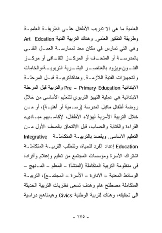 ‫ﺍﻟﻌﻠﻤﻴﺔ ﻤﺎ ﻫﻲ ﺇﻻ ﺘﺩﺭﻴﺏ ﺍﻷﻁﻔﺎل ﻋﻠـﻰ ﺍﻟﻁﺭﻴﻘـﺔ ﺍﻟﻌﻠﻤﻴـﺔ‬
‫ﻭﻁﺭﻴﻘﺔ ﺍﻟﺘﻔﻜﻴﺭ ﺍﻟﻌﻠﻤﻲ. ﻭﻫﻨﺎﻙ ﺍﻟﺘﺭﺒﻴﺔ ﺍﻟﻔﻨﻴﺔ ‪Art Edcation‬‬
‫ﻭﻫﻲ ﺍﻟﺘﻲ ﺘﻤﺎﺭﺱ ﻓﻲ ﻤﻜﺎﻥ ﻤﻌﺩ ﻟﻤﻤﺎﺭﺴـﺔ ﺍﻟﻌﻤـل ﺍﻟﻔﻨـﻰ‬
‫ـﺯ‬
 ‫ـﺯ ـﺎﻓﻰ ﺃﻭ ﻤﺭﻜـ‬
            ‫ـﻑ ﺃﻭ ﺍﻟﻤﺭﻜـ ﺍﻟﺜﻘـ‬
                             ‫ـﺔ ﺃﻭ ﺍﻟﻤﺘﺤـ‬
                                        ‫ﺒﺎﻟﻤﺩﺭﺴـ‬
‫ـﺔ،ﻭﺍﻟﺨﺎﻤﺎﺕ‬
          ‫ـﺭﻴﺔ ﺍﻟﺘﺭﺒﻭﻴـ‬
                      ‫ـﺭ ﺍﻟﺒﺸـ‬
                             ‫ـﻭﻥ،ﻭﻴﺯﻭﺩ ﺒﺎﻟﻌﻨﺎﺼـ‬
                                              ‫ﺍﻟﻔﻨـ‬
‫ﻭﺍﻟﺘﺠﻬﻴﺯﺍﺕ ﺍﻟﻔﻨﻴﺔ ﺍﻟﻼﺯﻤـﺔ. ﻭﻫﻨﺎﻜﺎﻟﺘﺭﺒﻴـﺔ ﻗﺒـل ﺍﻟﻤﺭﺤﻠـﺔ‬
‫ﺍﻻﺒﺘﺩﺍﺌﻴﺔ ‪ Pre – Primary Education‬ﻭﺍﻟﺘﺭﺒﻴﺔ ﻗﺒل ﺍﻟﻤﺭﺤﻠﺔ‬
‫ﺍﻻﺒﺘﺩﺍﺌﻴﺔ ﻫﻲ ﻋﻤﻠﻴﺔ ﺍﻟﺘﻬﻴﺅ ﺍﻟﺘﺭﺒﻭﻱ ﻟﻠﺘﻌﻠﻴﻡ ﺍﻷﺴﺎﺴﻰ ﻤﻥ ﺨﻼل‬
‫ﺭﻭﻀﺔ ﺃﻁﻔﺎل ﻤﺎﻗﺒل ﺍﻟﻤﺩﺭﺴﺔ )ﺭﺴـﻤﻴﺔ ﺃﻭ ﺃﻫﻠﻴـﺔ(، ﺃﻭ ﻤـﻥ‬
‫ﺨﻼل ﺍﻟﺘﺭﺒﻴﺔ ﺍﻷﺴﺭﻴﺔ ﻟﻬﺅﻻﺀ ﺍﻷﻁﻔﺎل، ﻹﻜﺎﺴـﺒﻬﻡ ﻤﺒـﺎﺩﻯﺀ‬
‫ﺍﻟﻘﺭﺍﺀﺓ ﻭﺍﻟﻜﺘﺎﺒﺔ ﻭﺍﻟﺤﺴﺎﺏ، ﻗﺒل ﺍﻻﻟﺘﺤﺎﻕ ﺒﺎﻟﺼﻑ ﺍﻷﻭل ﻤـﻥ‬
‫‪Integrative‬‬   ‫ﺍﻟﺘﻌﻠﻴﻡ ﺍﻻﺴﺎﺴﻰ. ﻭﻴﻘﺼﺩ ﺒﺎﻟﺘﺭﺒﻴـﺔ ﺍﻟﻤﺘﻜﺎﻤﻠـﺔ‬
‫‪ Education‬ﺇﻋﺩﺍﺩ ﺍﻟﻔﺭﺩ ﻟﻠﺤﻴﺎﺓ، ﻭﺘﺘﻁﻠﺏ ﺍﻟﺘﺭﺒﻴـﺔ ﺍﻟﻤﺘﻜﺎﻤﻠـﺔ‬
‫ﺍﺸﺘﺭﺍﻙ ﺍﻷﺴﺭﺓ ﻭﻤﺅﺴﺴﺎﺕ ﺍﻟﻤﺠﺘﻤﻊ ﻤﻥ ﺘﻌﻠﻴﻡ ﻭﺇﻋﻼﻡ ﻭﺃﻓﺭﺍﺩﻩ‬
‫ﻓﻰ ﻤﻨﻅﻭﻤﺔ ﺍﻟﺘﺭﺒﻴﺔ ﺍﻟﻤﺘﻜﺎﻤﻠﺔ )ﺍﻟﻤﻨﺸﺄﺓ – ﺍﻟﻤﻌﻠﻡ – ﺍﻟﻤـﻨﻬﺞ –‬
‫ﺍﻟﻭﺴﺎﺌﻁ ﺍﻟﻤﻌﻨﻴﺔ – ﺍﻻﺩﺍﺭﺓ – ﺍﻷﺴﺭﺓ – ﺍﻟﻤﺠﺘﻤـﻊ(، ﺍﻟﺘﺭﺒﻴـﺔ‬
‫ﺍﻟﻤﺘﻜﺎﻤﻠﺔ ﻤﺼﻁﻠﺢ ﻫﺎﻡ ﻭﻫﺩﻑ ﺘﺴﻌﻰ ﻨﻅﺭﻴﺎﺕ ﺍﻟﺘﺭﺒﻴﺔ ﺍﻟﺤﺩﻴﺜﺔ‬
‫ﺍﻟﻰ ﺘﺤﻘﻴﻘﻪ، ﻭﻫﻨﺎﻙ ﻟﺘﺭﺒﻴﺔ ﺍﻟﻭﻁﻨﻴﺔ ‪ Civics‬ﻭﻫﻴﻤﻨﺎﻫﺞ ﺩﺭﺍﺴﻴﺔ‬


                        ‫- ٥٧١ -‬
 