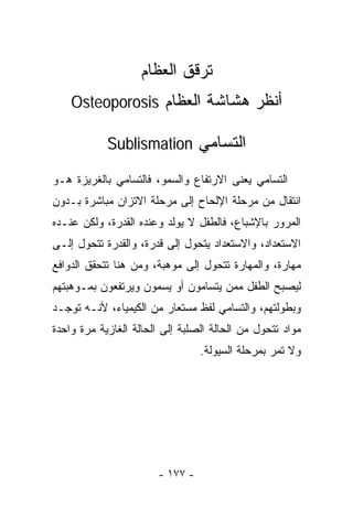 ‫ﺘﺭﻗﻕ ﺍﻟﻌﻅﺎﻡ‬
    ‫ﺃﻨﻅﺭ ﻫﺸﺎﺸﺔ ﺍﻟﻌﻅﺎﻡ ‪Osteoporosis‬‬

            ‫ﺍﻟﺘﺴﺎﻤﻲ ‪Sublismation‬‬

‫ﺍﻟﺘﺴﺎﻤﻲ ﻴﻌﻨﻰ ﺍﻻﺭﺘﻔﺎﻉ ﻭﺍﻟﺴﻤﻭ، ﻓﺎﻟﺘﺴﺎﻤﻲ ﺒﺎﻟﻐﺭﻴﺯﺓ ﻫـﻭ‬
‫ﺍﻨﺘﻘﺎل ﻤﻥ ﻤﺭﺤﻠﺔ ﺍﻹﻟﺤﺎﺡ ﺇﻟﻰ ﻤﺭﺤﻠﺔ ﺍﻻﺘﺯﺍﻥ ﻤﺒﺎﺸﺭﺓ ﺒـﺩﻭﻥ‬
‫ﺍﻟﻤﺭﻭﺭ ﺒﺎﻹﺸﺒﺎﻉ، ﻓﺎﻟﻁﻔل ﻻ ﻴﻭﻟﺩ ﻭﻋﻨﺩﻩ ﺍﻟﻘﺩﺭﺓ، ﻭﻟﻜﻥ ﻋﻨـﺩﻩ‬
‫ﺍﻻﺴﺘﻌﺩﺍﺩ، ﻭﺍﻻﺴﺘﻌﺩﺍﺩ ﻴﺘﺤﻭل ﺇﻟﻰ ﻗﺩﺭﺓ، ﻭﺍﻟﻘﺩﺭﺓ ﺘﺘﺤﻭل ﺇﻟـﻰ‬
‫ﻤﻬﺎﺭﺓ، ﻭﺍﻟﻤﻬﺎﺭﺓ ﺘﺘﺤﻭل ﺇﻟﻰ ﻤﻭﻫﺒﺔ، ﻭﻤﻥ ﻫﻨﺎ ﺘﺘﺤﻘﻕ ﺍﻟﺩﻭﺍﻓﻊ‬
‫ﻟﻴﺼﺒﺢ ﺍﻟﻁﻔل ﻤﻤﻥ ﻴﺘﺴﺎﻤﻭﻥ ﺃﻭ ﻴﺴﻤﻭﻥ ﻭﻴﺭﺘﻔﻌﻭﻥ ﺒﻤـﻭﻫﺒﺘﻬﻡ‬
‫ﻭﺒﻁﻭﻟﺘﻬﻡ، ﻭﺍﻟﺘﺴﺎﻤﻲ ﻟﻔﻅ ﻤﺴﺘﻌﺎﺭ ﻤﻥ ﺍﻟﻜﻴﻤﻴﺎﺀ، ﻷﻨـﻪ ﺘﻭﺠـﺩ‬
‫ﻤﻭﺍﺩ ﺘﺘﺤﻭل ﻤﻥ ﺍﻟﺤﺎﻟﺔ ﺍﻟﺼﻠﺒﺔ ﺇﻟﻰ ﺍﻟﺤﺎﻟﺔ ﺍﻟﻐﺎﺯﻴﺔ ﻤﺭﺓ ﻭﺍﺤﺩﺓ‬
                                 ‫ﻭﻻ ﺘﻤﺭ ﺒﻤﺭﺤﻠﺔ ﺍﻟﺴﻴﻭﻟﺔ.‬




                       ‫- ٧٧١ -‬
 