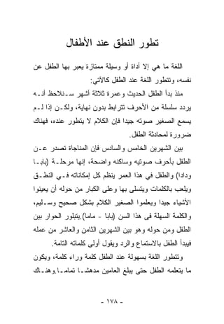 ‫ﺘﻁﻭﺭ ﺍﻟﻨﻁﻕ ﻋﻨﺩ ﺍﻷﻁﻔﺎل‬
‫ﺍﻟﻠﻐﺔ ﻤﺎ ﻫﻲ ﺇﻻ ﺃﺩﺍﺓ ﺃﻭ ﻭﺴﻴﻠﺔ ﻤﻤﺘﺎﺯﺓ ﻴﻌﺒﺭ ﺒﻬﺎ ﺍﻟﻁﻔل ﻋﻥ‬
                    ‫ﻨﻔﺴﻪ، ﻭﺘﺘﻁﻭﺭ ﺍﻟﻠﻐﺔ ﻋﻨﺩ ﺍﻟﻁﻔل ﻜﺎﻵﺘﻲ:‬
‫ﻤﻨﺫ ﺒﺩﺃ ﺍﻟﻁﻔل ﺍﻟﺤﺩﻴﺙ ﻭﻋﻤﺭﺓ ﺜﻼﺜﺔ ﺃﺸﻬﺭ ﺴـﻨﻼﺤﻅ ﺃﻨـﻪ‬
‫ﻴﺭﺩﺩ ﺴﻠﺴﻠﺔ ﻤﻥ ﺍﻷﺤﺭﻑ ﺘﺘﺭﺍﺒﻁ ﺒﺩﻭﻥ ﻨﻬﺎﻴﺔ، ﻭﻟﻜـﻥ ﺇﺫﺍ ﻟـﻡ‬
‫ﻴﺴﻤﻊ ﺍﻟﺼﻐﻴﺭ ﺼﻭﺘﻪ ﺠﻴﺩﺍ ﻓﺈﻥ ﺍﻟﻜﻼﻡ ﻻ ﻴﺘﻁﻭﺭ ﻋﻨﺩﻩ، ﻓﻬﻨﺎﻙ‬
                                   ‫ﻀﺭﻭﺭﺓ ﻟﻤﺤﺎﺩﺜﺔ ﺍﻟﻁﻔل.‬
‫ﺒﻴﻥ ﺍﻟﺸﻬﺭﻴﻥ ﺍﻟﺨﺎﻤﺱ ﻭﺍﻟﺴﺎﺩﺱ ﻓﺈﻥ ﺍﻟﻤﻨﺎﺠﺎﺓ ﺘﺼﺩﺭ ﻋـﻥ‬
‫ﺍﻟﻁﻔل ﺒﺄﺤﺭﻑ ﺼﻭﺘﻴﻪ ﻭﺴﺎﻜﻨﻪ ﻭﺍﻀﺤﺔ، ﺇﻨﻬﺎ ﻤﺭﺤﻠـﺔ )ﺒﺎﺒـﺎ‬
‫ﻭﺩﺍﺩﺍ( ﻭﺍﻟﻁﻔل ﻓﻲ ﻫﺫﺍ ﺍﻟﻌﻤﺭ ﻴﻨﻅﻡ ﻜل ﺇﻤﻜﺎﻨﺎﺘﻪ ﻓـﻲ ﺍﻟﻨﻁـﻕ‬
‫ﻭﻴﻠﻌﺏ ﺒﺎﻟﻜﻠﻤﺎﺕ ﻭﻴﺘﺴﻠﻰ ﺒﻬﺎ ﻭﻋﻠﻰ ﺍﻟﻜﺒﺎﺭ ﻤﻥ ﺤﻭﻟﻪ ﺃﻥ ﻴﻌﻴﻨﻭﺍ‬
‫ﺍﻷﺸﻴﺎﺀ ﺠﻴﺩﺍ ﻭﻴﻌﻠﻤﻭﺍ ﺍﻟﺼﻐﻴﺭ ﺍﻟﻜﻼﻡ ﺒﺸﻜل ﺼﺤﻴﺢ ﻭﺴـﻠﻴﻡ،‬
‫ﻭﺍﻟﻜﻠﻤﺔ ﺍﻟﺴﻬﻠﺔ ﻓﻰ ﻫﺫﺍ ﺍﻟﺴﻥ )ﺒﺎﺒﺎ - ﻤﺎﻤﺎ(.ﻴﺘﺒﻠﻭﺭ ﺍﻟﺤﻭﺍﺭ ﺒﻴﻥ‬
‫ﺍﻟﻁﻔل ﻭﻤﻥ ﺤﻭﻟﻪ ﻭﻫﻭ ﺒﻴﻥ ﺍﻟﺸﻬﺭﻴﻥ ﺍﻟﺜﺎﻤﻥ ﻭﺍﻟﻌﺎﺸﺭ ﻤﻥ ﻋﻤﻠﻪ‬
      ‫ﻓﻴﺒﺩﺃ ﺍﻟﻁﻔل ﺒﺎﻻﺴﺘﻤﺎﻉ ﻭﺍﻟﺭﺩ ﻭﻴﻘﻭل ﺃﻭﻟﻰ ﻜﻠﻤﺎﺘﻪ ﺍﻟﺘﺎﻤﺔ.‬
‫ﻭﺘﺘﻁﻭﺭ ﺍﻟﻠﻐﺔ ﺒﺴﻬﻭﻟﺔ ﻋﻨﺩ ﺍﻟﻁﻔل ﻜﻠﻤﺔ ﻭﺭﺍﺀ ﻜﻠﻤﺔ، ﻭﻴﻜﻭﻥ‬
‫ﻤﺎ ﻴﺘﻌﻠﻤﻪ ﺍﻟﻁﻔل ﺤﺘﻰ ﻴﺒﻠﻎ ﺍﻟﻌﺎﻤﻴﻥ ﻤﺩﻫﺸـﺎ ﺘﻤﺎﻤـﺎ.ﻭﻫﻨـﺎﻙ‬


                        ‫- ٨٧١ -‬
 