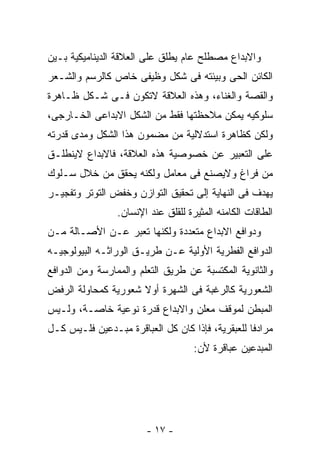 ‫ﻭﺍﻻﺒﺩﺍﻉ ﻤﺼﻁﻠﺢ ﻋﺎﻡ ﻴﻁﻠﻕ ﻋﻠﻰ ﺍﻟﻌﻼﻗﺔ ﺍﻟﺩﻴﻨﺎﻤﻴﻜﻴﺔ ﺒـﻴﻥ‬
‫ﺍﻟﻜﺎﺌﻥ ﺍﻟﺤﻰ ﻭﺒﻴﺌﺘﻪ ﻓﻰ ﺸﻜل ﻭﻅﻴﻔﻰ ﺨﺎﺹ ﻜﺎﻟﺭﺴﻡ ﻭﺍﻟﺸـﻌﺭ‬
‫ﻭﺍﻟﻘﺼﺔ ﻭﺍﻟﻐﻨﺎﺀ، ﻭﻫﺫﻩ ﺍﻟﻌﻼﻗﺔ ﻻﺘﻜﻭﻥ ﻓـﻰ ﺸـﻜل ﻅـﺎﻫﺭﺓ‬
‫ﺴﻠﻭﻜﻴﻪ ﻴﻤﻜﻥ ﻤﻼﺤﻅﺘﻬﺎ ﻓﻘﻁ ﻤﻥ ﺍﻟﺸﻜل ﺍﻻﺒﺩﺍﻋﻰ ﺍﻟﺨـﺎﺭﺠﻰ،‬
‫ﻭﻟﻜﻥ ﻜﻅﺎﻫﺭﺓ ﺍﺴﺘﺩﻻﻟﻴﺔ ﻤﻥ ﻤﻀﻤﻭﻥ ﻫﺫﺍ ﺍﻟﺸﻜل ﻭﻤﺩﻯ ﻗﺩﺭﺘﻪ‬
‫ﻋﻠﻰ ﺍﻟﺘﻌﺒﻴﺭ ﻋﻥ ﺨﺼﻭﺼﻴﺔ ﻫﺫﻩ ﺍﻟﻌﻼﻗﺔ، ﻓﺎﻻﺒﺩﺍﻉ ﻻﻴﻨﻁﻠـﻕ‬
‫ﻤﻥ ﻓﺭﺍﻍ ﻭﻻﻴﺼﻨﻊ ﻓﻰ ﻤﻌﺎﻤل ﻭﻟﻜﻨﻪ ﻴﺤﻘﻕ ﻤﻥ ﺨﻼل ﺴـﻠﻭﻙ‬
‫ﻴﻬﺩﻑ ﻓﻰ ﺍﻟﻨﻬﺎﻴﺔ ﺇﻟﻰ ﺘﺤﻘﻴﻕ ﺍﻟﺘﻭﺍﺯﻥ ﻭﺨﻔﺽ ﺍﻟﺘﻭﺘﺭ ﻭﺘﻔﺠﻴـﺭ‬
                 ‫ﺍﻟﻁﺎﻗﺎﺕ ﺍﻟﻜﺎﻤﻨﻪ ﺍﻟﻤﺜﻴﺭﺓ ﻟﻠﻘﻠﻕ ﻋﻨﺩ ﺍﻹﻨﺴﺎﻥ.‬
‫ﻭﺩﻭﺍﻓﻊ ﺍﻻﺒﺩﺍﻉ ﻤﺘﻌﺩﺩﺓ ﻭﻟﻜﻨﻬﺎ ﺘﻌﺒﺭ ﻋـﻥ ﺍﻷﺼـﺎﻟﺔ ﻤـﻥ‬
‫ﺍﻟﺩﻭﺍﻓﻊ ﺍﻟﻔﻁﺭﻴﺔ ﺍﻷﻭﻟﻴﺔ ﻋـﻥ ﻁﺭﻴـﻕ ﺍﻟﻭﺭﺍﺜـﻪ ﺍﻟﺒﻴﻭﻟﻭﺠﻴـﻪ‬
‫ﻭﺍﻟﺜﺎﻨﻭﻴﺔ ﺍﻟﻤﻜﺘﺴﺒﺔ ﻋﻥ ﻁﺭﻴﻕ ﺍﻟﺘﻌﻠﻡ ﻭﺍﻟﻤﻤﺎﺭﺴﺔ ﻭﻤﻥ ﺍﻟﺩﻭﺍﻓﻊ‬
‫ﺍﻟﺸﻌﻭﺭﻴﺔ ﻜﺎﻟﺭﻏﺒﺔ ﻓﻰ ﺍﻟﺸﻬﺭﺓ ﺃﻭﻻ ﺸﻌﻭﺭﻴﺔ ﻜﻤﺤﺎﻭﻟﺔ ﺍﻟﺭﻓﺽ‬
‫ﺍﻟﻤﺒﻁﻥ ﻟﻤﻭﻗﻑ ﻤﻌﻠﻥ ﻭﺍﻻﺒﺩﺍﻉ ﻗﺩﺭﺓ ﻨﻭﻋﻴﺔ ﺨﺎﺼـﺔ، ﻭﻟـﻴﺱ‬
‫ﻤﺭﺍﺩﻓﺎ ﻟﻠﻌﺒﻘﺭﻴﺔ، ﻓﺈﺫﺍ ﻜﺎﻥ ﻜل ﺍﻟﻌﺒﺎﻗﺭﺓ ﻤﺒـﺩﻋﻴﻥ ﻓﻠـﻴﺱ ﻜـل‬
                                     ‫ﺍﻟﻤﺒﺩﻋﻴﻥ ﻋﺒﺎﻗﺭﺓ ﻷﻥ:‬




                        ‫- ٧١ -‬
 