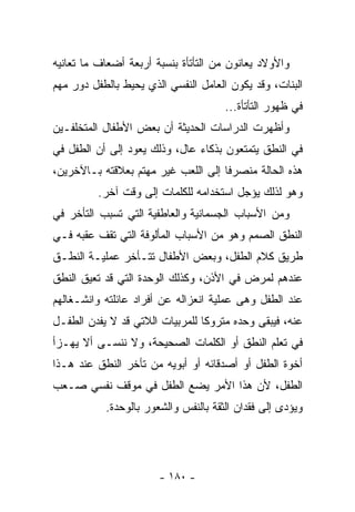 ‫ﻭﺍﻷﻭﻻﺩ ﻴﻌﺎﻨﻭﻥ ﻤﻥ ﺍﻟﺘﺄﺘﺄﺓ ﺒﻨﺴﺒﺔ ﺃﺭﺒﻌﺔ ﺃﻀﻌﺎﻑ ﻤﺎ ﺘﻌﺎﻨﻴﻪ‬
‫ﺍﻟﺒﻨﺎﺕ، ﻭﻗﺩ ﻴﻜﻭﻥ ﺍﻟﻌﺎﻤل ﺍﻟﻨﻔﺴﻲ ﺍﻟﺫﻱ ﻴﺤﻴﻁ ﺒﺎﻟﻁﻔل ﺩﻭﺭ ﻤﻬﻡ‬
                                      ‫ﻓﻲ ﻅﻬﻭﺭ ﺍﻟﺘﺄﺘﺄﺓ...‬
‫ﻭﺃﻅﻬﺭﺕ ﺍﻟﺩﺭﺍﺴﺎﺕ ﺍﻟﺤﺩﻴﺜﺔ ﺃﻥ ﺒﻌﺽ ﺍﻷﻁﻔﺎل ﺍﻟﻤﺘﺨﻠﻔـﻴﻥ‬
‫ﻓﻲ ﺍﻟﻨﻁﻕ ﻴﺘﻤﺘﻌﻭﻥ ﺒﺫﻜﺎﺀ ﻋﺎل، ﻭﺫﻟﻙ ﻴﻌﻭﺩ ﺇﻟﻰ ﺃﻥ ﺍﻟﻁﻔل ﻓﻲ‬
‫ﻫﺫﻩ ﺍﻟﺤﺎﻟﺔ ﻤﻨﺼﺭﻓﺎ ﺇﻟﻰ ﺍﻟﻠﻌﺏ ﻏﻴﺭ ﻤﻬﺘﻡ ﺒﻌﻼﻗﺘﻪ ﺒـﺎﻵﺨﺭﻴﻥ،‬
         ‫ﻭﻫﻭ ﻟﺫﻟﻙ ﻴﺅﺠل ﺍﺴﺘﺨﺩﺍﻤﻪ ﻟﻠﻜﻠﻤﺎﺕ ﺇﻟﻰ ﻭﻗﺕ ﺁﺨﺭ.‬
‫ﻭﻤﻥ ﺍﻷﺴﺒﺎﺏ ﺍﻟﺠﺴﻤﺎﻨﻴﺔ ﻭﺍﻟﻌﺎﻁﻔﻴﺔ ﺍﻟﺘﻲ ﺘﺴﺒﺏ ﺍﻟﺘﺄﺨﺭ ﻓﻲ‬
‫ﺍﻟﻨﻁﻕ ﺍﻟﺼﻤﻡ ﻭﻫﻭ ﻤﻥ ﺍﻷﺴﺒﺎﺏ ﺍﻟﻤﺄﻟﻭﻓﺔ ﺍﻟﺘﻲ ﺘﻘﻑ ﻋﻘﺒﻪ ﻓـﻲ‬
‫ﻁﺭﻴﻕ ﻜﻼﻡ ﺍﻟﻁﻔل، ﻭﺒﻌﺽ ﺍﻷﻁﻔﺎل ﺘﺘـﺄﺨﺭ ﻋﻤﻠﻴـﺔ ﺍﻟﻨﻁـﻕ‬
‫ﻋﻨﺩﻫﻡ ﻟﻤﺭﺽ ﻓﻲ ﺍﻷﺫﻥ، ﻭﻜﺫﻟﻙ ﺍﻟﻭﺤﺩﺓ ﺍﻟﺘﻲ ﻗﺩ ﺘﻌﻴﻕ ﺍﻟﻨﻁﻕ‬
‫ﻋﻨﺩ ﺍﻟﻁﻔل ﻭﻫﻰ ﻋﻤﻠﻴﺔ ﺍﻨﻌﺯﺍﻟﻪ ﻋﻥ ﺃﻓﺭﺍﺩ ﻋﺎﺌﻠﺘﻪ ﻭﺍﻨﺸـﻐﺎﻟﻬﻡ‬
‫ﻋﻨﻪ، ﻓﻴﺒﻘﻰ ﻭﺤﺩﻩ ﻤﺘﺭﻭﻜﺎ ﻟﻠﻤﺭﺒﻴﺎﺕ ﺍﻟﻼﺘﻲ ﻗﺩ ﻻ ﻴﻔﺩﻥ ﺍﻟﻁﻔـل‬
‫ﻓﻲ ﺘﻌﻠﻡ ﺍﻟﻨﻁﻕ ﺃﻭ ﺍﻟﻜﻠﻤﺎﺕ ﺍﻟﺼﺤﻴﺤﺔ، ﻭﻻ ﻨﻨﺴـﻰ ﺃﻻ ﻴﻬـﺯﺃ‬
‫ﺃﺨﻭﺓ ﺍﻟﻁﻔل ﺃﻭ ﺃﺼﺩﻗﺎﺌﻪ ﺃﻭ ﺃﺒﻭﻴﻪ ﻤﻥ ﺘﺄﺨﺭ ﺍﻟﻨﻁﻕ ﻋﻨﺩ ﻫـﺫﺍ‬
‫ﺍﻟﻁﻔل، ﻷﻥ ﻫﺫﺍ ﺍﻷﻤﺭ ﻴﻀﻊ ﺍﻟﻁﻔل ﻓﻲ ﻤﻭﻗﻑ ﻨﻔﺴﻲ ﺼـﻌﺏ‬
           ‫ﻭﻴﺅﺩﻯ ﺇﻟﻰ ﻓﻘﺩﺍﻥ ﺍﻟﺜﻘﺔ ﺒﺎﻟﻨﻔﺱ ﻭﺍﻟﺸﻌﻭﺭ ﺒﺎﻟﻭﺤﺩﺓ.‬




                       ‫- ٠٨١ -‬
 