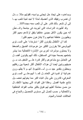 ‫ﻭﻴﺴﺎﻋﺩﻭﻩ ﻋﻠﻰ ﺇﻴﺠﺎﺩ ﺤل ﺇﻴﺠﺎﺒﻰ ﻴﻭﺍﺴﻴﻪ، ﻜﻘﻭﻟﻬﻡ ﻤﺜﻼ: ﺒـﺩل‬
        ‫ﹰ‬
‫ﺃﻥ ﺘﻀﺭﺏ ﺭﻓﻴﻘﻙ ﺍﻟﺫﻯ ﺃﻏﻀﺒﻙ ﻟﻤﺎﺫﺍ ﻻ ﺘﺠﺩ ﻟﻌﺒﺔ ﺘﻠﻌﺏ ﺒﻬـﺎ‬
     ‫ﺇﻟﻰ ﺃﻥ ﺘﺸﻌﺭ ﺒﺄﻨﻙ ﻗﺎﺩﺭ ﻋﻠﻰ ﺃﻥ ﺘﻠﻌﺏ ﻤﻌﻪ ﻤﺠﺩﺩﺍ؟!!!...‬
             ‫ﹰ‬
‫ﻭﻗﺩ ﺃﻅﻬﺭﺕ ﺍﻟﺩﺭﺍﺴﺎﺕ ﺍﻟﺘﻰ ﺃﺠﺭﻴﺕ ﻓﻰ ﺠﺎﻤﻌﺔ ﻭﺍﺸـﻨﻁﻥ‬
‫ﺃﻨﻪ ﺤﻴﻥ ﻴﻜﻭﻥ ﺍﻷﻫل ﺠﻴﺩﻴﻥ ﻋﺎﻁﻔﻴﺎ ﻴﺘﻔﻕ ﺃﻭﻻﺩﻫﻡ ﻤﻌﻬﻡ ﺃﻜﺜﺭ‬
          ‫ﻭﻴﻅﻬﺭﻭﻥ ﻋﺎﻁﻔﺔ ﺘﺠﺎﻫﻬﻡ ﻭﻻ ﻴﺘﻨﺎﺯﻋﻭﻥ ﻤﻌﻬﻡ ﻜﺜﻴﺭﺍ.‬
‫ﻜﻤﺎ ﺃﻥ ﺍﻷﻁﻔﺎل ﻴﻜﻭﻨﻭﻥ ﺃﻜﺜﺭ” ﺍﺴﺘﺭﺨﺎﺀ” ﻋﻠﻰ ﺍﻟﻤﺴـﺘﻭﻯ‬
‫ﺍﻟﺒﻴﻭﻟﻭﺠﻰ ﻓﻼ ﻴﻔﺭﺯﻭﻥ ﺍﻟﻜﺜﻴﺭ ﻤﻥ ﻫﺭﻤﻭﻨﺎﺕ ﺍﻟﻀﻴﻕ ﻭﺍﻟﻀﻐﻁ‬
‫ﻭﻻ ﻴﺤﻤﻠﻭﻥ ﻤﺅﺸﺭﺍﺕ ﺃﺨﺭﻯ ﻤﻥ ﺍﻹﺸﺎﺭﺓ ﺍﻻﻨﻔﻌﺎﻟﻴﺔ ﻤﻤﺎ ﻴﺒﺸﺭ‬
‫ﺒﺘﻤﺘﻌﻬﻡ ﺒﺼﺤﺔ ﺠﻴﺩﺓ ﻓﻰ ﺍﻟﻤﺴﺘﻘﺒل، ﺫﻟﻙ ﺃﻨﻬﻡ ﻴﻜﻭﻨﻭﻥ ﺃﻓﻀـل‬
‫ﻓﻰ ﺍﻟﺘﻌﺎﻤل ﻤﻊ ﻤﺸﺎﻋﺭﻫﻡ ﻭﺃﻜﺜﺭ ﻗﺩﺭﺓ ﻋﻠـﻰ ﺍﻟﺘﺨﻔﻴـﻑ ﻤـﻥ‬
‫ﻀﻴﻘﻬﻡ.ﻭﺘﺒﻴﻥ ﺃﻴﻀﺎ ﺃﻥ ﻫﺅﻻﺀ ﺍﻷﻁﻔﺎل ﺃﻜﺜﺭ ﺸﻌﺒﻴﺔ ﺒﻴﻥ ﺭﻓﺎﻗﻬﻡ‬
                                         ‫ﹰ‬
‫ﻭﻴﺤﻅﻭﻥ ﺒﺘﻘﺩﻴﺭ ﺠﻴﺩ ﻤـﻥ ﺃﺴـﺎﺘﺫﺘﻬﻡ،ﺇﺫ ﺃﻨﻬـﻡ ﻻ ﻴﻅﻬـﺭﻭﻥ‬
‫ﻋﺩﻭﺍﻨﻴﺔ ﺃﻭ ﻗﺴﻭﺓ ﻓﻰ ﺍﻟﺘﻌﺎﻤـل ﻜﻤـﺎ ﺃﻨﻬﻡ،ﻋﻠـﻰ ﺍﻟﻤﺴـﺘﻭﻯ‬
‫ﺍﻟﻤﻌﺭﻓﻲ، ﻗﺎﺩﺭﻭﻥ ﻋﻠﻰ ﺒﺫل ﺍﻨﺘﺒﺎﻩ ﺍﻜﺒﺭ ﻤﻤﺎ ﻴﺨﻭﻟﻬﻡ ﺘﺤﺼـﻴل‬
‫ﻨﺘﺎﺌﺞ ﻋﻠﻤﻴﺔ ﺃﻓﻀل. ﻭﻫﻜﺫﺍ ﻓﺈﻥ ﺍﻟﻔﻭﺍﺌﺩ ﺍﻟﺘﻰ ﻴﺠﻨﻴﻬﺎ ﺍﻷﻁﻔـﺎل‬
‫ﻤﻥ ﺤﺴﻥ ﻤﻌﺎﻤﻠﺔ ﺃﻫﻠﻬﻡ ﻟﻬﻡ ﺘﻔﻭﻕ ﺒﻜﺜﻴﺭ ﺠﺎﻨﺏ ﺍﻟﻔﻭﺍﺌﺩ ﺍﻟﻌﺎﻁﻔﻴﺔ‬
‫ﻭﺍﻻﻨﻔﻌﺎﻟﻴﺔ ﻭ ﺤﺴﺏ ﻟﺘﺼل ﺇﻟﻰ ﻤﺴﺘﻭﻯ ﺍﻟﺘﺤﺼﻴل ﻭﺍﻟﻨﺠﺎﺡ ﻓﻰ‬
                                    ‫ﺍﻟﻌﻼﻗﺎﺕ ﺍﻟﻌﺎﻤﺔ ﻭﺍﻟﺤﻴﺎﻩ.‬




                         ‫- ٤٨١ -‬
 