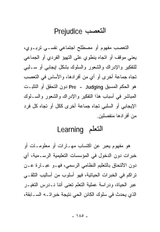 ‫ﺍﻟﺘﻌﺼﺏ ‪Prejudice‬‬

‫ﺍﻟﺘﻌﺼﺏ ﻤﻔﻬﻭﻡ ﺃﻭ ﻤﺼﻁﻠﺢ ﺍﺠﺘﻤﺎﻋﻲ ﻨﻔﺴـﻲ ﺘﺭﺒـﻭﻱ،‬
‫ﻴﻌﻨﻲ ﻤﻭﻗﻑ ﺃﻭ ﺍﺘﺠﺎﻩ ﻴﻨﻁﻭﻱ ﻋﻠﻰ ﺍﻟﺘﻬﻴﺅ ﺍﻟﻔﺭﺩﻱ ﺃﻭ ﺍﻟﺠﻤﺎﻋﻲ‬
‫ﻟﻠﺘﻔﻜﻴﺭ ﻭﺍﻹﺩﺭﺍﻙ ﻭﺍﻟﺸﻌﻭﺭ ﻭﺍﻟﺴﻠﻭﻙ ﺒﺸﻜل ﺇﻴﺠﺎﺒﻲ ﺃﻭ ﺴـﻠﺒﻲ‬
‫ﺘﺠﺎﻩ ﺠﻤﺎﻋﺔ ﺃﺨﺭﻯ ﺃﻭ ﺃﻱ ﻤﻥ ﺃﻓﺭﺍﺩﻫﺎ، ﻭﺍﻷﺴﺎﺱ ﻓﻲ ﺍﻟﺘﻌﺼﺏ‬
‫ﻫﻭ ﺍﻟﺤﻜﻡ ﺍﻟﻤﺴﺒﻕ ‪ Pre - Judging‬ﺩﻭﻥ ﺍﻟﺘﺤﻘﻕ ﺃﻭ ﺍﻟﺘﺜﺒـﺕ‬
‫ﺍﻟﻤﺒﺎﺸﺭ ﻓﻲ ﺃﺴﺒﺎﺏ ﻫﺫﺍ ﺍﻟﺘﻔﻜﻴﺭ ﻭﺍﻹﺩﺭﺍﻙ ﻭﺍﻟﺸﻌﻭﺭ ﻭﺍﻟﺴـﻠﻭﻙ‬
‫ﺍﻹﻴﺠﺎﺒﻲ ﺃﻭ ﺍﻟﺴﻠﺒﻲ ﺘﺠﺎﻩ ﺠﻤﺎﻋﺔ ﺃﺨﺭﻯ ﻜﻜل ﺃﻭ ﺘﺠﺎﻩ ﻜل ﻓﺭﺩ‬
                                   ‫ﻤﻥ ﺃﻓﺭﺍﺩﻫﺎ ﻤﻨﻔﺼﻠﻴﻥ.‬

                ‫ﺍﻟﺘﻌﻠﻡ ‪Learning‬‬

‫ﻫﻭ ﻤﻔﻬﻭﻡ ﻴﻌﺒﺭ ﻋﻥ ﺍﻜﺘﺴﺎﺏ ﻤﻬـﺎﺭﺍﺕ ﺃﻭ ﻤﻌﻠﻭﻤـﺎﺕ ﺃﻭ‬
‫ﺨﺒﺭﺍﺕ ﺩﻭﻥ ﺍﻟﺩﺨﻭل ﻓﻲ ﺍﻟﻤﺅﺴﺴﺎﺕ ﺍﻟﺘﻌﻠﻴﻤﻴﺔ ﺍﻟﺭﺴـﻤﻴﺔ، ﺃﻱ‬
‫ﺩﻭﻥ ﺍﻻﻟﺘﺤﺎﻕ ﺒﺎﻟﺘﻌﻠﻴﻡ ﺍﻟﻨﻅﺎﻤﻲ ﺍﻟﺭﺴﻤﻲ، ﻓﻬـﻭ ﻋﺒـﺎﺭﺓ ﻋـﻥ‬
‫ﺘﺭﺍﻜﻡ ﻓﻲ ﺍﻟﺨﺒﺭﺍﺕ ﺍﻟﺤﻴﺎﺘﻴﺔ، ﻓﻬﻭ ﺃﺴﻠﻭﺏ ﻤﻥ ﺃﺴﺎﻟﻴﺏ ﺍﻟﺘﻠﻘـﻲ‬
‫ﻋﺒﺭ ﺍﻟﺤﻴﺎﺓ، ﻭﺩﺭﺍﺴﺔ ﻋﻤﻠﻴﺔ ﺍﻟﺘﻌﻠﻡ ﺘﻌﻨﻰ ﺃﻨﻨﺎ ﻨـﺩﺭﺱ ﺍﻟﺘﻐﻴـﺭ‬
‫ﺍﻟﺫﻱ ﻴﺤﺩﺙ ﻓﻲ ﺴﻠﻭﻙ ﺍﻟﻜﺎﺌﻥ ﺍﻟﺤﻲ ﻨﺘﻴﺠﺔ ﺨﺒﺭﺍﺘـﻪ ﺍﻟﺴـﺎﺒﻘﺔ،‬


                       ‫- ٥٨١ -‬
 