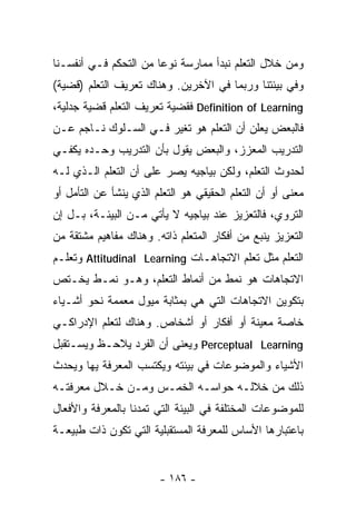 ‫ﻭﻤﻥ ﺨﻼل ﺍﻟﺘﻌﻠﻡ ﻨﺒﺩﺃ ﻤﻤﺎﺭﺴﺔ ﻨﻭﻋﺎ ﻤﻥ ﺍﻟﺘﺤﻜﻡ ﻓـﻲ ﺃﻨﻔﺴـﻨﺎ‬
‫ﻭﻓﻲ ﺒﻴﺌﺘﻨﺎ ﻭﺭﺒﻤﺎ ﻓﻲ ﺍﻵﺨﺭﻴﻥ. ﻭﻫﻨﺎﻙ ﺘﻌﺭﻴﻑ ﺍﻟﺘﻌﻠﻡ )ﻗﻀﻴﺔ(‬
‫‪ Definition of Learning‬ﻓﻘﻀﻴﺔ ﺘﻌﺭﻴﻑ ﺍﻟﺘﻌﻠﻡ ﻗﻀﻴﺔ ﺠﺩﻟﻴﺔ،‬
‫ﻓﺎﻟﺒﻌﺽ ﻴﻌﻠﻥ ﺃﻥ ﺍﻟﺘﻌﻠﻡ ﻫﻭ ﺘﻐﻴﺭ ﻓـﻲ ﺍﻟﺴـﻠﻭﻙ ﻨـﺎﺠﻡ ﻋـﻥ‬
‫ﺍﻟﺘﺩﺭﻴﺏ ﺍﻟﻤﻌﺯﺯ، ﻭﺍﻟﺒﻌﺽ ﻴﻘﻭل ﺒﺄﻥ ﺍﻟﺘﺩﺭﻴﺏ ﻭﺤـﺩﻩ ﻴﻜﻔـﻲ‬
‫ﻟﺤﺩﻭﺙ ﺍﻟﺘﻌﻠﻡ، ﻭﻟﻜﻥ ﺒﻴﺎﺠﻴﻪ ﻴﺼﺭ ﻋﻠﻰ ﺃﻥ ﺍﻟﺘﻌﻠﻡ ﺍﻟـﺫﻱ ﻟـﻪ‬
‫ﻤﻌﻨﻰ ﺃﻭ ﺃﻥ ﺍﻟﺘﻌﻠﻡ ﺍﻟﺤﻘﻴﻘﻲ ﻫﻭ ﺍﻟﺘﻌﻠﻡ ﺍﻟﺫﻱ ﻴﻨﺸﺄ ﻋﻥ ﺍﻟﺘﺄﻤل ﺃﻭ‬
‫ﺍﻟﺘﺭﻭﻱ، ﻓﺎﻟﺘﻌﺯﻴﺯ ﻋﻨﺩ ﺒﻴﺎﺠﻴﻪ ﻻ ﻴﺄﺘﻲ ﻤـﻥ ﺍﻟﺒﻴﺌـﺔ، ﺒـل ﺇﻥ‬
‫ﺍﻟﺘﻌﺯﻴﺯ ﻴﻨﺒﻊ ﻤﻥ ﺃﻓﻜﺎﺭ ﺍﻟﻤﺘﻌﻠﻡ ﺫﺍﺘﻪ. ﻭﻫﻨﺎﻙ ﻤﻔﺎﻫﻴﻡ ﻤﺸﺘﻘﺔ ﻤﻥ‬
‫ﺍﻟﺘﻌﻠﻡ ﻤﺜل ﺘﻌﻠﻡ ﺍﻻﺘﺠﺎﻫـﺎﺕ ‪ Attitudinal Learning‬ﻭﺘﻌﻠـﻡ‬
‫ﺍﻻﺘﺠﺎﻫﺎﺕ ﻫﻭ ﻨﻤﻁ ﻤﻥ ﺃﻨﻤﺎﻁ ﺍﻟﺘﻌﻠﻡ، ﻭﻫـﻭ ﻨﻤـﻁ ﻴﺨـﺘﺹ‬
‫ﺒﺘﻜﻭﻴﻥ ﺍﻻﺘﺠﺎﻫﺎﺕ ﺍﻟﺘﻲ ﻫﻲ ﺒﻤﺜﺎﺒﺔ ﻤﻴﻭل ‪‬ﻌﻤﻤﺔ ﻨﺤﻭ ﺃﺸـﻴﺎﺀ‬
               ‫ﻤ‬
‫ﺨﺎﺼﺔ ﻤﻌﻴﻨﺔ ﺃﻭ ﺃﻓﻜﺎﺭ ﺃﻭ ﺃﺸﺨﺎﺹ. ﻭﻫﻨﺎﻙ ﻟﺘﻌﻠﻡ ﺍﻹﺩﺭﺍﻜـﻲ‬
‫‪ Perceptual Learning‬ﻭﻴﻌﻨﻰ ﺃﻥ ﺍﻟﻔﺭﺩ ﻴﻼﺤـﻅ ﻭﻴﺴـﺘﻘﺒل‬
‫ﺍﻷﺸﻴﺎﺀ ﻭﺍﻟﻤﻭﻀﻭﻋﺎﺕ ﻓﻲ ﺒﻴﺌﺘﻪ ﻭﻴﻜﺘﺴﺏ ﺍﻟﻤﻌﺭﻓﺔ ﻴﻬﺎ ﻭﻴﺤﺩﺙ‬
‫ﺫﻟﻙ ﻤﻥ ﺨﻼﻟـﻪ ﺤﻭﺍﺴـﻪ ﺍﻟﺨﻤـﺱ ﻭﻤـﻥ ﺨـﻼل ﻤﻌﺭﻓﺘـﻪ‬
‫ﻟﻠﻤﻭﻀﻭﻋﺎﺕ ﺍﻟﻤﺨﺘﻠﻔﺔ ﻓﻲ ﺍﻟﺒﻴﺌﺔ ﺍﻟﺘﻲ ﺘﻤﺩﻨﺎ ﺒﺎﻟﻤﻌﺭﻓﺔ ﻭﺍﻷﻓﻌﺎل‬
‫ﺒﺎﻋﺘﺒﺎﺭﻫﺎ ﺍﻷﺴﺎﺱ ﻟﻠﻤﻌﺭﻓﺔ ﺍﻟﻤﺴﺘﻘﺒﻠﻴﺔ ﺍﻟﺘﻲ ﺘﻜﻭﻥ ﺫﺍﺕ ﻁﺒﻴﻌـﺔ‬


                        ‫- ٦٨١ -‬
 