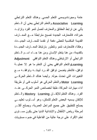 ‫ﻋﺎﻤﺔ ﻭﻤﺠﺭﺩﺓ،ﻭ ‪‬ﺴﻤﻰ ﺍﻟﺘﻌﻠﻡ ﺍﻟﺤﺴﻲ. ﻭﻫﻨﺎﻙ ﺍﻟﺘﻌﻠﻡ ﺍﻟﺘﺭﺍﺒﻁﻲ‬
                                       ‫ﻴ‬
‫‪ Associative Learning‬ﻭﺍﻟﺘﻌﻠﻡ ﺍﻟﺘﺭﺍﺒﻁﻲ ﻴﻌﻨﻰ ﺃﻥ ﺍﻟـﺘﻌﻠﻡ‬
‫ﻴﺄﺘﻲ ﻋﻥ ﺘﺭﺍﺒﻁ ﺍﻟﺤﻘﺎﺌﻕ ﻭﺍﻟﻤﻌﺎﺭﻑ ﻟﻨﺼل ﻟﻨﻤﻭ ﺍﻟﻔﺭﺩ ﻭﺘﺯﺍﻴـﺩ‬
‫ﺨﺒﺭﺍﺘﻪ، ﻓﺎﻟﻤﻌﺎﺭﻑ ﺍﻟﺠﺩﻴﺩﺓ ﺘﺼﺒﺢ ﻤﺘﺭﺍﺒﻁﺔ ﻤـﻊ ﺍﻟﻤﻌـﺎﺭﻑ‬
‫ﺍﻟﻘﺩﻴﻤﺔ ﺍﻟﻤﻜﺘﺴﺒﺔ ﻟﺘﻌﻁﻰ ﺩﻓﻌﺔ ﺃﻭ ﺘﻘﺩﻤﺎ ﻟﻠﻤﻌـﺎﺭﻑ ﺍﻟﺠﺩﻴـﺩﺓ،‬
                   ‫ﹰ‬
‫ﻭﻫﻜﺫﺍ، ﻓﺎﻟﻤﻌﺎﺭﻑ ﺘﻨﻤﻭ ﻭﺘﺘﻁﻭﺭ ﺒﺎﺭﺘﺒﺎﻁ ﺍﻟﻤﻌـﺎﺭﻑ ﺍﻟﺠﺩﻴـﺩﺓ‬
‫ﺒﺎﻟﻘﺩﻴﻤﺔ، ﻤﻥ ﻫﻨﺎ ﻴﺘﻌﻠﻡ ﺍﻹﻨﺴﺎﻥ ﻭﻤﻥ ﻫﻨﺎ ﺠـﺎﺀ ﺍﺴـﻡ ﺍﻟـﺘﻌﻠﻡ‬
‫‪Adjustment‬‬    ‫ﺍﻟﺘﺭﺍﺒﻁﻲ ﺃﻭ ﺍﻻﺭﺘﺒﺎﻁﻲ.ﻭﻫﻨﺎﻙ ﺍﻟﺘﻌﻠﻡ ﺍﻟﺘﻭﺍﻓﻘﻲ‬
‫‪Learning‬ﻭﺍﻟﺘﻌﻠﻡ ﺍﻟﺘﻭﺍﻓﻘﻲ ﻴﻌﻨﻲ ﺃﻥ ﺍﻟﺘﻌﻠﻡ ﻤﺎ ﻫﻭ ﺇﻻ ﻋﻤﻠﻴـﺔ‬
‫ﺘﻭﺍﻓﻕ، ﻓﺎﻟﺘﻌﻠﻡ ﻴﺘﻀﻤﻥ ﺘﻭﺍﻓﻕ ﺍﻟﻔـﺭﺩ ﻟﺒﻴﺌﺘـﻪ ﻭﺘﻭﺍﻓﻘـﻪ ﻤـﻊ‬
‫ﺍﻟﺘﻐﻴﻴﺭﺍﺕ ﺍﻟﺘﻲ ﺘﺤﺩﺙ ﺤﻭﻟﻪ. ﻭﺃﻴﻀﺎ ﻫﻨﺎﻙ ﺍﻟـﺘﻌﻠﻡ ﺍﻟﺤﺭﻜـﻰ‬
                     ‫ﹰ‬
‫‪ Motor Learning‬ﻭﺍﻟﺘﻌﻠﻡ ﺍﻟﺤﺭﻜﻲ ﻫﻭ ﺃﺴﻠﻭﺏ ﻓﻨﻰ ﺃﻭ ﻁﺭﻴﻘﺔ‬
‫ﺁﺩﺍﺀ ﻤﻬﺎﺭﺍﺕ ﺍﻟﺤﺭﻜﺔ، ﻁﺒﻘﺎ ﻟﺨﺼﺎﺌﺹ ﺍﻟﻨﻤﻭ ﺍﻟﺤﺭﻜـﻰ ﻋﻨـﺩ‬
                          ‫ﹰ‬
‫ﺍﻟﻔﺭﺩ. ﻭﻫﻨﺎﻙ ﺍﻟﺘﻌﻠﻡ ﻟﻺﺘﻘـﺎﻥ ‪ Mastery Learning‬ﻭﺍﻟـﺘﻌﻠﻡ‬
‫ﻟﻺﺘﻘﺎﻥ ﻴﺴﻤﻴﻪ ﺍﻟﺒﻌﺽ ﺍﻟﺘﻌﻠﻡ ﻟﻠﺘﻤﻜﻥ، ﻭﻫﻭ ﺃﺴـﻠﻭﺏ ﺘﻌﻠﻴﻤـﻲ‬
‫ﻴﺼﻠﺢ ﻟﻠﺘﻁﺒﻴﻕ ﻋﻠﻰ ﺠﻤﻴﻊ ﺍﻟﻤﺭﺍﺤل ﺍﻟ ‪‬ﻤﺭﻴﺔ، ﻭﻴﺼﻠﺢ ﺃﻜﺜـﺭ‬
                 ‫ﻌ‬
‫ﻟﻤﺭﺤﻠﺔ ﺭﻴﺎﺽ ﺍﻷﻁﻔﺎل ﻭﺍﻻﺒﺘﺩﺍﺌﻴﺔ ﺍﻟﺩﻨﻴﺎ ﺤﺘﻰ ﻴﻜﻭﻥ ﻤﺴـﺘﻭﻯ‬
‫ﺘﻌﻠﻡ ﺍﻷﻓﺭﺍﺩ ﻋﻠﻰ ﺩﺭﺠﺔ ﻋﺎﻟﻴﺔ ﻤﻥ ﺍﻟﻔﺎﻋﻠﻴﺔ ﻓﻲ ﻀﻭﺀ ﻤﺴﺘﻭﻴﺎﺕ‬


                       ‫- ٧٨١ -‬
 