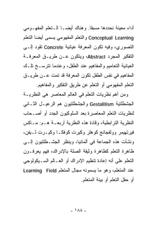 ‫ﺃﺩﺍﺀ ﻤﻌﻴﻨﺔ ﻨﺤﺩﺩﻫﺎ ﻤﺴﺒﻘﺎ. ﻭﻫﻨﺎﻙ ﺃﻴﻀـﺎ ﺍﻟـﺘﻌﻠﻡ ﺍﻟﻤﻔﻬـﻭﻤﻲ‬
                  ‫ﹰ‬            ‫ﹰ‬
‫‪ Conceptual Learning‬ﻭﺍﻟﺘﻌﻠﻡ ﺍﻟﻤﻔﻬﻭﻤﻲ ﻴﺴﻤﻰ ﺃﻴﻀﺎ ﺍﻟﺘﻌﻠﻡ‬
       ‫ﹰ‬
‫ﺍﻟﺘﺼﻭﺭﻱ، ﻭﻓﻴﻪ ﺘﻜﻭﻥ ﺍﻟﻤﻌﺭﻓﺔ ﻋﻴﺎﻨﻴﺔ ‪ Concrete‬ﺘﻘﻭﺩ ﺇﻟـﻰ‬
‫ﺍﻟﺘﻔﻜﻴﺭ ﺍﻟﻤﺠﺭﺩ ‪ ،Abstract‬ﻭﻴﺘﻜﻭﻥ ﻋـﻥ ﻁﺭﻴـﻕ ﺍﻟﻤﻌﺭﻓـﺔ‬
‫ﺍﻟﻌﻴﺎﻨﻴﺔ ﺍﻟﺘﻌﺎﻤﻴﻡ ﻭﺍﻟﻤﻔﺎﻫﻴﻡ ﻋﻨﺩ ﺍﻟﻁﻔل، ﻭﻋﻨﺩﻤﺎ ﺘﺘﺭﺴـﺦ ﺘﻠـﻙ‬
‫ﺍﻟﻤﻔﺎﻫﻴﻡ ﻓﻲ ﻨﻔﺱ ﺍﻟﻁﻔل ﺘﻜﻭﻥ ﺍﻟﻤﻌﺭﻓﺔ ﻗﺩ ﺘﻤﺕ ﻋـﻥ ﻁﺭﻴـﻕ‬
      ‫ﺍﻟﺘﻌﻠﻡ ﺍﻟﻤﻔﻬﻭﻤﻲ ﺃﻭ ﺍﻟﺘﻌﻠﻡ ﻋﻥ ﻁﺭﻴﻕ ﺍﻟﺘﻔﻜﻴﺭ ﻭﺍﻟﻤﻔﺎﻫﻴﻡ.‬
‫ﻭﻤﻥ ﺃﻫﻡ ﻨﻅﺭﻴﺎﺕ ﺍﻟﺘﻌﻠﻡ ﻓﻲ ﺍﻟﻌﺎﻟﻡ ﺍﻟﻤﻌﺎﺼﺭ ﻫﻲ ﺍﻟﻨﻅﺭﻴـﺔ‬
‫ﺍﻟﺠﺸﻁﻠﺘﻴﺔ ‪ Gestalitism‬ﻭﺍﻟﺠﺸﻁﻠﺘﻴﻭﻥ ﻫﻡ ﺍﻟﺭﻋﻴـل ﺍﻟﺜـﺎﻨﻲ‬
‫ﻟﻨﻅﺭﻴﺎﺕ ﺍﻟﺘﻌﻠﻡ ﺍﻟﻤﻌﺎﺼﺭﺓ ﺒﻌﺩ ﺍﻟﺴﻠﻭﻜﻴﻭﻥ ﺍﻟﺠﺩﺩ ﺃﻭ ﺃﺼـﺤﺎﺏ‬
‫ﺍﻟﻨﻅﺭﻴﺔ ﺍﻟﺘﺭﺍﺒﻁﻴﺔ، ﻭﻗﺎﺩﺓ ﻫﺫﻩ ﺍﻟﻨﻅﺭﻴﺔ ﺃﺭﺒﻌـﺔ ﻫـﻡ: ﻤـﺎﻜﺱ‬
‫ﻓﻴﺭﺘﻬﻴﻤﺭ ﻭﻭﻟﻔﺠﺎﻨﺞ ﻜﻭﻫﻠﺭ ﻭﻜﻴﺭﺕ ﻜﻭﻓﻜـﺎ ﻭﻜﻴـﺭﺕ ﻟـﻴﻔﻥ،‬
‫ﻭﻨﺸﺄﺕ ﻫﺫﻩ ﺍﻟﺠﻤﺎﻋﺔ ﻓﻲ ﺃﻟﻤﺎﻨﻴﺎ، ﻭﻴﻨﻅﺭ ﺍﻟﺠﺸـﻁﻠﺘﻴﻭﻥ ﺇﻟـﻰ‬
‫ﻅﺎﻫﺭﺓ ﺍﻟﺘﻌﻠﻡ ﻜﻅﺎﻫﺭﺓ ﻭﺜﻴﻘﺔ ﺍﻟﺼﻠﺔ ﺒﺎﻹﺩﺭﺍﻙ، ﻓﻬﻡ ﻴﻌﺭﻓـﻭﻥ‬
‫ﺍﻟﺘﻌﻠﻡ ﻋﻠﻰ ﺃﻨﻪ ﺇﻋﺎﺩﺓ ﺘﻨﻅﻴﻡ ﺍﻹﺩﺭﺍﻙ ﺃﻭ ﺍﻟﻌـﺎﻟﻡ ﺍﻟﺴـﻴﻜﻭﻟﻭﺠﻲ‬
‫ﻋﻨﺩ ﺍﻟﻤﺘﻌﻠﻡ، ﻭﻫﻭ ﻤﺎ ﻴﺴﻤﻭﻨﻪ ﻤﺠﺎل ﺍﻟﻤﺘﻌﻠﻡ ‪Learning Field‬‬
                             ‫ﺃﻭ ﺤﻘل ﺍﻟﺘﻌﻠﻡ ﺃﻭ ﺒﻴﺌﺔ ﺍﻟﻤﺘﻌﻠﻡ.‬




                        ‫- ٨٨١ -‬
 