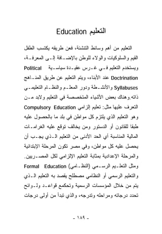 ‫ﺍﻟﺘﻌﻠﻴﻡ ‪Education‬‬

‫ﺍﻟﺘﻌﻠﻴﻡ ﻤﻥ ﺃﻫﻡ ﻭﺴﺎﺌﻁ ﺍﻟﺘﻨﺸﺌﺔ، ﻓﻌﻥ ﻁﺭﻴﻘﻪ ﻴﻜﺘﺴﺏ ﺍﻟﻁﻔل‬
‫ﺍﻟﻘﻴﻡ ﻭﺍﻟﺴﻠﻭﻜﻴﺎﺕ ﻭﺍﻟﻭﻻﺀ ﻟﻠﻭﻁﻥ ﺒﺎﻹﻀـﺎﻓﺔ ﺇﻟـﻰ ﺍﻟﻤﻌﺭﻓـﺔ،‬
‫‪Political‬‬   ‫ﻭﻴﺴﺘﺨﺩﻡ ﺍﻟﺘﻌﻠﻴﻡ ﻓـﻲ ﻏـﺭﺱ ﻋﻘﻴـﺩﺓ ﺴﻴﺎﺴـﻴﺔ‬
‫‪ Doctrination‬ﻋﻨﺩ ﺍﻷﺒﻨﺎﺀ، ﻭﻴﺘﻡ ﺍﻟﺘﻌﻠﻴﻡ ﻋﻥ ﻁﺭﻴﻕ ﺍﻟﻤﻨـﺎﻫﺞ‬
‫‪ Syllabuses‬ﻭﺍﻷﻨﺸـﻁﺔ ﻭﺩﻭﺭ ﺍﻟﻤﻌﻠـﻡ ﻭﺍﻟﻨﻅـﺎﻡ ﺍﻟﺘﻌﻠﻴﻤـﻲ‬
 ‫ـ‬                  ‫ـ‬
‫ﺫﺍﺘﻪ.ﻭﻫﻨﺎﻙ ﺒﻌﺽ ﺍﻷﺸﻴﺎﺀ ﺍﻟﻤﺘﺨﺼﺼﺔ ﻓﻲ ﺍﻟﺘﻌﻠﻴﻡ ﻭﻻﺒﺩ ﻤـﻥ‬
‫ﺍﻟﺘﻌﺭﻑ ﻋﻠﻴﻬﺎ ﻤﺜل: ﺘﻌﻠﻴﻡ ﺇﻟﺯﺍﻤﻲ ‪Compulsory Education‬‬
‫ﻭﻫﻭ ﺍﻟﺘﻌﻠﻴﻡ ﺍﻟﺫﻱ ﻴﻠﺘﺯﻡ ﻜل ﻤﻭﺍﻁﻥ ﻓﻲ ﺒﻠﺩ ﻤﺎ ﺒﺎﻟﺤﺼﻭل ﻋﻠﻴﻪ‬
‫ﻁﺒﻘﺎ ﻟﻠﻘﺎﻨﻭﻥ ﺃﻭ ﺍﻟﺩﺴﺘﻭﺭ ﻭﻤﻥ ﻴﺨﺎﻟﻑ ﺘﻭﻗﻊ ﻋﻠﻴﻪ ﺍﻟﻐﺭﺍﻤـﺎﺕ‬
‫ﺍﻟﻤﺎﻟﻴﺔ ﺍﻟﻤﻨﺎﺴﺒﺔ ﺃﻱ ﺍﻟﺤﺩ ﺍﻷﺩﻨﻰ ﻤﻥ ﺍﻟﺘﻌﻠﻴﻡ ﺍﻟـﺫﻱ ﻴﺠـﺏ ﺃﻥ‬
‫ﻴﺤﺼل ﻋﻠﻴﻪ ﻜل ﻤﻭﺍﻁﻥ، ﻭﻓﻲ ﻤﺼﺭ ﺘﻜﻭﻥ ﺍﻟﻤﺭﺤﻠﺔ ﺍﻹﺒﺘﺩﺍﺌﻴﺔ‬
‫ﻭﺍﻟﻤﺭﺤﻠﺔ ﺍﻹﻋﺩﺍﺩﻴﺔ ﺒﻤﺜﺎﺒﺔ ﺍﻟﺘﻌﻠﻴﻡ ﺍﻹﻟﺯﺍﻤﻲ ﻟﻜل ﺍﻟﻤﺼـﺭﻴﻴﻥ.‬
‫ﻭﻤﺜل ﺍﻟﺘﻌﻠـﻴﻡ ﺍﻟﺭﺴـﻤﻲ )ﺍﻟﻨﻅـﺎﻤﻲ( ‪Formal Education‬‬
‫ﻭﺍﻟﺘﻌﻠﻴﻡ ﺍﻟﺭﺴﻤﻲ ﺃﻭ ﺍﻟﻨﻅﺎﻤﻲ ﻤﺼﻁﻠﺢ ﻴﻘﺼﺩ ﺒﻪ ﺍﻟﺘﻌﻠﻴﻡ ﺍﻟـﺫﻱ‬
‫ﻴﺘﻡ ﻤﻥ ﺨﻼل ﺍﻟﻤﺅﺴﺴﺎﺕ ﺍﻟﺭﺴﻤﻴﺔ ﻭﺘﺤﻜﻤﻊ ﻗﻭﺍﻋـﺩ ﻭﻟـﻭﺍﺌﺢ‬
‫ﺘﺤﺩﺩ ﺩﺭﺠﺎﺘﻪ ﻭﻤﺭﺍﺤﻠﻪ ﻭﺘﺩﺭﺠﻪ، ﻭﺍﻟﺫﻱ ﺘﺒﺩﺃ ﻤﻥ ﺃﻭﻟﻰ ﺩﺭﺠﺎﺕ‬


                       ‫- ٩٨١ -‬
 