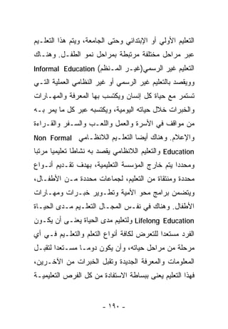 ‫ﺍﻟﺘﻌﻠﻴﻡ ﺍﻷﻭﻟﻲ ﺃﻭ ﺍﻹﺒﺘﺩﺍﺌﻲ ﻭﺤﺘﻰ ﺍﻟﺠﺎﻤﻌﺔ، ﻭﻴﺘﻡ ﻫﺫﺍ ﺍﻟﺘﻌﻠـﻴﻡ‬
‫ﻋﺒﺭ ﻤﺭﺍﺤل ﻤﺨﺘﻠﻔﺔ ﻤﺭﺘﺒﻁﺔ ﺒﻤﺭﺍﺤل ﻨﻤﻭ ﺍﻟﻁﻔـل. ﻭﻫﻨـﺎﻙ‬
‫ﺍﻟﺘﻌﻠﻴﻡ ﻏﻴﺭ ﺍﻟﺭﺴﻤﻲ)ﻏﻴـﺭ ﺍﻟﻤـﻨﻅﻡ( ‪Informal Education‬‬
‫ﻭﻭﻴﻘﺼﺩ ﺒﺎﻟﺘﻌﻠﻴﻡ ﻏﻴﺭ ﺍﻟﺭﺴﻤﻲ ﺃﻭ ﻏﻴﺭ ﺍﻟﻨﻅﺎﻤﻲ ﺍﻟﻌﻤﻠﻴﺔ ﺍﻟﺘـﻲ‬
‫ﺘﺴﺘﻤﺭ ﻤﻊ ﺤﻴﺎﺓ ﻜل ﺇﻨﺴﺎﻥ ﻭﻴﻜﺘﺴﺏ ﺒﻬﺎ ﺍﻟﻤﻌﺭﻓﺔ ﻭﺍﻟﻤﻬـﺎﺭﺍﺕ‬
‫ﻭﺍﻟﺨﺒﺭﺍﺕ ﺨﻼل ﺤﻴﺎﺘﻪ ﺍﻟﻴﻭﻤﻴﺔ، ﻭﻴﻜﺘﺴﺒﻪ ﻋﺒﺭ ﻜل ﻤﺎ ﻴﻤﺭ ﺒـﻪ‬
‫ﻤﻥ ﻤﻭﺍﻗﻑ ﻓﻲ ﺍﻷﺴﺭﺓ ﻭﺍﻟﻌﻤل ﻭﺍﻟﻠﻌـﺏ ﻭﺍﻟﺴـﻔﺭ ﻭﺍﻟﻘـﺭﺍﺀﺓ‬
‫ﻭﺍﻹﻋﻼﻡ. ﻭﻫﻨﺎﻙ ﺃﻴﻀﺎ ﺍﻟﺘﻌﻠـﻴﻡ ﺍﻟﻼﻨﻅـﺎﻤﻲ ‪Non Formal‬‬
                              ‫ﹰ‬
‫‪ Education‬ﻭﺍﻟﺘﻌﻠﻴﻡ ﺍﻟﻼﻨﻅﺎﻤﻲ ﻴﻘﺼﺩ ﺒﻪ ﻨﺸﺎﻁﺎ ﺘﻌﻠﻴﻤﻴﺎ ‪‬ﺭﺘﺒﺎ‬
‫ﹰﻤ ﹰ‬          ‫ﹰ‬
‫ﻭﻤﺤﺩﺩﺍ ﻴﺘﻡ ﺨﺎﺭﺝ ﺍﻟﻤﺅﺴﺴﺔ ﺍﻟﺘﻌﻠﻴﻤﻴﺔ، ﺒﻬﺩﻑ ﺘﻘـﺩﻴﻡ ﺃﻨـﻭﺍﻉ‬
                                               ‫ﹰ‬
‫ﻤﺤﺩﺩﺓ ﻭﻤﻨﺘﻘﺎﺓ ﻤﻥ ﺍﻟﺘﻌﻠﻴﻡ، ﻟﺠﻤﺎﻋﺎﺕ ﻤﺤﺩﺩﺓ ﻤـﻥ ﺍﻷﻁﻔـﺎل،‬
‫ﻭﻴﺘﻀﻤﻥ ﺒﺭﺍﻤﺞ ﻤﺤﻭ ﺍﻷﻤﻴﺔ ﻭﺘﻁـﻭﻴﺭ ﺨﺒـﺭﺍﺕ ﻭﻤﻬـﺎﺭﺍﺕ‬
‫ﺍﻷﻁﻔﺎل. ﻭﻫﻨﺎﻙ ﻓﻲ ﻨﻔـﺱ ﺍﻟﻤﺠـﺎل ﺍﻟﺘﻌﻠـﻴﻡ ﻤـﺩﻯ ﺍﻟﺤﻴـﺎﺓ‬
‫‪ Lifelong Education‬ﻭﻟﺘﻌﻠﻴﻡ ﻤﺩﻯ ﺍﻟﺤﻴﺎﺓ ﻴﻌﻨـﻰ ﺃﻥ ﻴﻜـﻭﻥ‬
‫ﺍﻟﻔﺭﺩ ﻤﺴﺘﻌﺩﺍ ﻟﻠﺘﻌﺭﺽ ﻟﻜﺎﻓﺔ ﺃﻨﻭﺍﻉ ﺍﻟﺘﻌﻠﻡ ﻭﺍﻟﺘﻌﻠـﻴﻡ ﻓـﻲ ﺃﻱ‬
                                           ‫ﹰ‬
‫ﻤﺭﺤﻠﺔ ﻤﻥ ﻤﺭﺍﺤل ﺤﻴﺎﺘﻪ، ﻭﺃﻥ ﻴﻜﻭﻥ ﺩﻭﻤـﺎ ﻤﺴـﺘﻌﺩﺍ ﻟﺘﻘﺒـل‬
       ‫ﹰ‬
‫ﺍﻟﻤﻌﻠﻭﻤﺎﺕ ﻭﺍﻟﻤﻌﺭﻓﺔ ﺍﻟﺠﺩﻴﺩﺓ ﻭﺘﻘﺒل ﺍﻟﺨﺒﺭﺍﺕ ﻤﻥ ﺍﻵﺨـﺭﻴﻥ،‬
‫ﻓﻬﺫﺍ ﺍﻟﺘﻌﻠﻴﻡ ﻴﻌﻨﻰ ﺒﺒﺴﺎﻁﺔ ﺍﻻﺴﺘﻔﺎﺩﺓ ﻤﻥ ﻜل ﺍﻟﻔﺭﺹ ﺍﻟﺘﻌﻠﻴﻤﻴـﺔ‬


                        ‫- ٠٩١ -‬
 