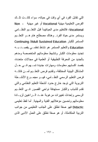 ‫ﺍﻟﺘﻲ ﺘﻘﺎﺒل ﺍﻟﻔﺭﺩ ﻓﻲ ﺃﻱ ﻭﻗﺕ ﻓﻲ ﺤﻴﺎﺘﻪ، ﺴﻭﺍﺀ ﻜﺎﻨـﺕ ﺘﻠـﻙ‬
‫- ‪Non‬‬     ‫ﺍﻟﻔﺭﺹ ﺍﻟﺘﻌﻠﻴﻤﻴﺔ ﻤﻬﻨﻴﺔ ‪ Vocational‬ﺃﻭ ﻏﻴﺭ ﻤﻬﻨﻴﺔ‬
‫‪ ،Vocational‬ﻓﺎﻟﺘﻌﻠﻴﻡ ﻤﺩﻯ ﺍﻟﺤﻴﺎﺓﻴﺒﺩﺃ ﻗﺒل ﺍﻟﺘﻌﻠـﻴﻡ ﺍﻟﻨﻅـﺎﻤﻲ‬
‫ﻭﻴﺴﺘﻤﺭ ﻤﺩﻯ ﺤﻴﺎﺓ ﺍﻟﻔﺭﺩ. ﻭﻫﻨﺎﻙ ﻤﺼﻁﻠﺢ ﻫﺎﻡ ﻫـﻭ ﺍﻟﺘﻌﻠـﻴﻡ‬
‫ﺍﻟﻤﺴﺘﻤﺭ ﻟﻠﻜﺒﺎﺭ ‪Continuing /Adult Sustained Education‬‬
‫‪ Education‬ﻭﺍﻟﺘﻌﻠﻴﻡ ﺍﻟﻤﺴﺘﻤﺭ ﻫﻭ ﻨﺸﺎﻁ ﺘﻌﻠﻤـﻲ ﻴﻘﺼـﺩ ﺒـﻪ‬
‫ﺘﺠﺩﻴﺩ ﻤﻌﻠﻭﻤﺎﺕ ﺍﻟﻜﺒﺎﺭ ﻭﺘﻨﺸﻴﻁ ﻤﻌﻠﻭﻤﺎﺘﻬﻡ ﺍﻟﻤﺘﺨﺼﺼﺔ ﻭﻤﺩﻫﻡ‬
‫ﺒﺎﻟﺠﺩﻴﺩ ﻤﻥ ﺍﻟﻤﻌﺭﻓﺔ ﺍﻟﺘﻁﺒﻴﻘﻴﺔ ﺃﻭ ﺍﻟﻌﻠﻤﻴﺔ ﻓﻲ ﻤﺠﺎﻻﺕ ﻤﺘﻌﺩﺩﺓ،‬
‫ﺒﻘﺼﺩ ﺍﻜﺴﺎﺒﻬﻡ ﻤﻌﻠﻭﻤﺎﺕ ﻭﻤﻬﺎﺭﺍﺕ ﺠﺩﻴﺩﺓ ﺘﺴـﻬﻡ ﻓـﻲ ﺤـل‬
‫ﺍﻟﻤﺸﺎﻜل ﺍﻟﺒﻴﺌﻴﺔ ﺍﻟﻤﺨﺘﻠﻔﺔ، ﻭﺘﻘﺩﻴﻡ ﻓﺭﺹ ﺍﻟﺘﻌﻠـﻴﻡ ﻟﻤـﻥ ﻓﺎﺘﺘـﻪ‬
‫ﻓﺭﺹ ﺍﻟﺘﻌﻠﻴﻡ ﺍﻟﺭﺴﻤﻲ ﺍﻟﻨﻅـﺎﻤﻲ، ﻓﻬـﻭ ﻤﺠﻤـﻭﻉ ﺍﻷﻨﺸـﻁﺔ‬
‫ﺍﻟﺘﺭﺒﻭﻴﺔ ﺍﻟﺘﻲ ﺘﻭﺠﺩ ﺨﺎﺭﺝ ﺤﺩﻭﺩ ﺃﻨﺸﻁﺔ ﺍﻟﺘﻌﻠﻴﻡ ﺍﻟﻨﻅﺎﻤﻲ ﻭﺍﻟﺘﻲ‬
‫ﺘﻘﺩﻡ ﻟﻠﺸﺒﺎﺏ ﻭﺍﻟﻜﺒﺎﺭ ﻤﺴﺘﻬﺩﻓﺔ ﻨﻭﺍﺤﻲ ﺍﻟﻘﺼﻭﺭ ﻓـﻲ ﺍﻟﺘﻌﻠـﻴﻡ‬
‫ﺍﻟﺭﺴﻤﻰ ﻭﺇﺤﺩﺍﺙ ﺘﻐﻴﻴﺭﺍﺕ ﻤﺭﻏﻭﺒﺔ ﻋﻨـﺩ ﺍﻟـﺭﺍﻏﺒﻴﻥ ﻟﺯﻴـﺎﺩﺓ‬
‫ﻤﻌﻠﻭﻤﺎﺘﻬﻡ ﻭﺘﺤﺴﻴﻥ ﻤﺅﻫﻼﺘﻬﻡ ﺍﻟﻔﻨﻴﺔ ﻭﺍﻟﻤﻬﻨﻴﺔ. ﺃﻤﺎ ﻟﻔﻅ ﺘﻌﻠﻴﻤﻰ‬
‫‪ Didactic‬ﻓﻬﻭ ﺼﻔﺔ ﺘﻁﻠﻕ ﻋﻠﻰ ﺍﻟﺠﺎﻨﺏ ﺍﻟﺘﻌﻠﻴﻤﻰ ﻤﻥ ﺠﻭﺍﻨﺏ‬
‫ﺍﻟﺘﺭﺒﻴﺔ ﺍﻟﻤﺘﻜﺎﻤﻠﺔ، ﺃﻭ ﻫﻭ ﺼﻔﺔ ﺘﻁﻠﻕ ﻋﻠﻰ ﺍﻟﻌﻤل ﺍﻷﺩﺒﻰ ﺍﻟﺫﻯ‬




                        ‫- ١٩١ -‬
 