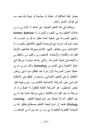 ‫ﻴﺤﻤل ﻏﺎﻴﺔ ﺍﺨﻼﻗﻴﺔ ﺃﻭ ﻋﻤﻠﻴﺔ ﺃﻭ ﺴﻴﺎﺴﻴﺔ ﺃﻭ ﺩﻴﻨﻴﺔ ﻭﻗﺩ ﻴﺼـﺏ‬
                                   ‫ﻓﻰ ﻗﻭﺍﻟﺏ ﺍﻟﺸﻌﺭ ﻭﺍﻟﻨﺜﺭ.‬
‫ﻭﻴﻤﻜﻨﻨﺎ ﻓﻲ ﻫﺫﺍ ﺍﻟﻤﻘﺎﻡ ﺍﻟﺤﺩﻴﺙ ﻋﻥ ﺍﻟﺤﺎﻟـﺔ ﺍﻷﻭﻟـﻰ ﻤـﻥ‬
‫ﺤﺎﻻﺕ ﺍﻟﺘﻌﻠﻴﻡ ﻭﻫـﻲ ﺍﻟﺘﻬﻴـﺅ ﻟﻠﻤﺩﺭﺴـﺔ ‪School Aptitude‬‬
‫ﻭﺍﻟﺘﻬﻴﺅ ﻟﻠﻤﺩﺭﺴﺔ ﻫﻲ ﻋﻤﻠﻴﺔ ﺇﻋﺩﺍﺩ ﻁﻔل ﻤﺎ ﻗﺒـل ﺍﻟﻤﺩﺭﺴـﺔ،‬
‫ﺘﺤﺕ ﺇﺸﺭﺍﻑ ﺃﺴﺭﺘﻪ ﻤﻊ ﺍﻟﺭﻭﻀﺔ، ﻟﻠﺘﻬﻴﺅ ﻟﻼﻟﺘﺤﺎﻕ ﺒﺎﻟﻤﺩﺭﺴـﺔ‬
‫ﺍﻻﺒﺘﺩﺍﺌﻴﺔ، ﻭﻤﻥ ﻤﻅﺎﻫﺭ ﺍﻟﺘﻬﻴﺅ ﺍﻻﻟﻤﺎﻡ ﺒﻤﻌﺭﻓﺔ ﺍﻟﻤﻔﺎﻫﻴﻡ ﺍﻷﻭﻟﻴﺔ‬
‫ﻟﻠﻘﺭﺍﺀﺓ ﻭﺍﻟﻜﺘﺎﺒﺔ ﻭﺍﻹﺴﺘﻌﺩﺍﺩ ﺍﻟﺸﺨﺼـﻰ ﻭﺍﻟﻨﻔﺴـﻰ ﻭﺍﻟﻌﻘﻠـﻲ‬
‫ﻭﺍﻻﺠﺘﻤﺎﻋﻲ ﻟﺤﻴﺎﺓ ﺍﻟﻤﺩﺭﺴﺔ. ﻭﺘﺄﺘﻲ ﺒﻌﺩﻫﺎ ﻤﺒﺎﺸﺭﺓ ﻤﺭﺤﻠﺔ ﻓﻲ‬
‫ﻏﺎﻴﺔ ﺍﻷﻫﻤﻴﺔ ﻭﻫﻲ ﺍﻟﺘﻤﺩﺭﺱ ‪ Schooling‬ﻭﺍﻟﺘﻤـﺩﺭﺱ ﻫـﻲ‬
‫ﻋﻤﻠﻴﺔ ﺩﺨﻭل ﺍﻟﻤﺩﺭﺴﺔ ﻷﻭل ﻤﺭﺓ ﻋﻨﺩ ﺍﻟﻁﻔل ﺴﻭﺍﺀ ﻓﻲ ﺭﻴﺎﺽ‬
‫ﺍﻷﻁﻔﺎل ﺃﻭ ﻓﻲ ﺍﻟﺘﻌﻠﻴﻡ ﺍﻹﺒﺘﺩﺍﺌﻲ، ﻭﺍﺴﺘﻤﺭﺍﺭ ﺍﻟﻁﻔل ﻓﻲ ﺍﻻﻨﺘﻅﺎﻡ‬
‫ﺍﻟﺩﺭﺍﺴﻲ ﺤﺘﻰ ﺍﻟﻤﺭﺤﻠﺔ ﺍﻹﻋﺩﺍﺩﻴﺔ، ﻓﺎﻟﺘﻤﺩﺭﺱ- ﻤﻥ ﻭﺠﻬﺔ ﻨﻅﺭ‬
‫ﺒﻌﺽ ﺍﻟﺒﺎﺤﺜﻴﻥ- ﻫﻭ ﺍﻟﻤﺭﺤﻠﺔ ﺍﻟﺘﺎﻟﻴﺔ ﻟﻠﻁﻔﻭﻟـﺔ ﺍﻟﻤﺒﻜـﺭﺓ، ﺃﻭ‬
‫ﻤﺭﺤﻠﺔ ﻤﺎ ﺒﻌﺩ ﺍﻟﻘﺭﺍﺀﺓ ﻭﺍﻟﻜﺘﺎﺒﺔ، ﻭﻫﻲ ﻤﺭﺤﻠﺔ ﻫﺎﻤﺔ ﺠﺩﺍ ﻓـﻲ‬
    ‫ﹰ‬
‫‪Learning‬‬    ‫ﻨﻤﻭ ﺍﻟﻁﻔل. ﺃﻤﺎ ﺇﺫﺍ ﺘﺤﺩﺜﻨﺎ ﻋﻥ ﺍﺴﺘﺭﺍﺘﻴﺠﻴﺔ ﺍﻟﺘﻌﻠﻴﻡ‬
‫‪ ،Strategy‬ﻓﻨﺠﺩ ﺃﻥ ﺍﺴﺘﺭﺍﺘﻴﺠﻴﺔ ﺍﻟﺘﻌﻠﻴﻡ ﻤﺼﻁﻠﺢ ﻴﻁﻠﻕ ﻋﻠـﻰ‬
‫ﺍﻟﺴﻴﺎﺴﺔ ﺍﻟﻘﻁﺭﻴﺔ ﻟﻠﺘﻌﻠﻴﻡ ﻓـﻲ ﺯﻤـﻥ ﻤﻌـﻴﻥ ﻓـﻲ ﺍﻟﺤﺎﻀـﺭ‬


                        ‫- ٢٩١ -‬
 