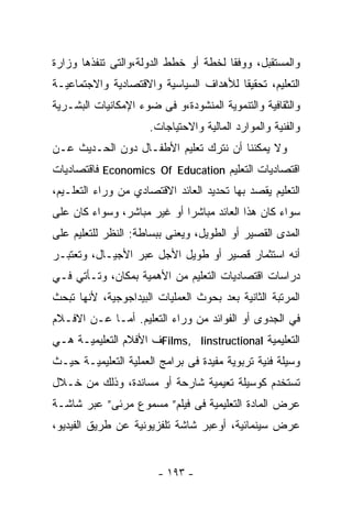 ‫ﻭﺍﻟﻤﺴﺘﻘﺒل، ﻭﻭﻓﻘﺎ ﻟﺨﻁﺔ ﺃﻭ ﺨﻁﻁ ﺍﻟﺩﻭﻟﺔ،ﻭﺍﻟﺘﻰ ﺘﻨﻔﺫﻫﺎ ﻭﺯﺍﺭﺓ‬
‫ﺍﻟﺘﻌﻠﻴﻡ، ﺘﺤﻘﻴﻘﺎ ﻟﻸﻫﺩﺍﻑ ﺍﻟﺴﻴﺎﺴﻴﺔ ﻭﺍﻻﻗﺘﺼﺎﺩﻴﺔ ﻭﺍﻻﺠﺘﻤﺎﻋﻴـﺔ‬
                                       ‫ﹰ‬
‫ﻭﺍﻟﺜﻘﺎﻓﻴﺔ ﻭﺍﻟﺘﻨﻤﻭﻴﺔ ﺍﻟﻤﻨﺸﻭﺩﺓ،ﻭ ﻓﻰ ﻀﻭﺀ ﺍﻹﻤﻜﺎﻨﻴﺎﺕ ﺍﻟﺒﺸـﺭﻴﺔ‬
                     ‫ﻭﺍﻟﻔﻨﻴﺔ ﻭﺍﻟﻤﻭﺍﺭﺩ ﺍﻟﻤﺎﻟﻴﺔ ﻭﺍﻻﺤﺘﻴﺎﺠﺎﺕ.‬
‫ﻭﻻ ﻴﻤﻜﻨﻨﺎ ﺃﻥ ﻨﺘﺭﻙ ﺘﻌﻠﻴﻡ ﺍﻷﻁﻔـﺎل ﺩﻭﻥ ﺍﻟﺤـﺩﻴﺙ ﻋـﻥ‬
‫ﺍﻗﺘﺼﺎﺩﻴﺎﺕ ﺍﻟﺘﻌﻠﻴﻡ ‪ Economics Of Education‬ﻓﺎﻗﺘﺼﺎﺩﻴﺎﺕ‬
‫ﺍﻟﺘﻌﻠﻴﻡ ﻴﻘﺼﺩ ﺒﻬﺎ ﺘﺤﺩﻴﺩ ﺍﻟﻌﺎﺌﺩ ﺍﻻﻗﺘﺼﺎﺩﻱ ﻤﻥ ﻭﺭﺍﺀ ﺍﻟﺘﻌﻠـﻴﻡ،‬
‫ﺴﻭﺍﺀ ﻜﺎﻥ ﻫﺫﺍ ﺍﻟﻌﺎﺌﺩ ﻤﺒﺎﺸﺭﺍ ﺃﻭ ﻏﻴﺭ ﻤﺒﺎﺸﺭ، ﻭﺴﻭﺍﺀ ﻜﺎﻥ ﻋﻠﻰ‬
                            ‫ﹰ‬
‫ﺍﻟﻤﺩﻯ ﺍﻟﻘﺼﻴﺭ ﺃﻭ ﺍﻟﻁﻭﻴل، ﻭﻴﻌﻨﻰ ﺒﺒﺴﺎﻁﺔ: ﺍﻟﻨﻅﺭ ﻟﻠﺘﻌﻠﻴﻡ ﻋﻠﻰ‬
‫ﺃﻨﻪ ﺍﺴﺘﺜﻤﺎﺭ ﻗﺼﻴﺭ ﺃﻭ ﻁﻭﻴل ﺍﻷﺠل ﻋﺒﺭ ﺍﻷﺠﻴـﺎل، ﻭﺘﻌﺘﺒـﺭ‬
‫ﺩﺭﺍﺴﺎﺕ ﺍﻗﺘﺼﺎﺩﻴﺎﺕ ﺍﻟﺘﻌﻠﻴﻡ ﻤﻥ ﺍﻷﻫﻤﻴﺔ ﺒﻤﻜﺎﻥ، ﻭﺘـﺄﺘﻲ ﻓـﻲ‬
‫ﺍﻟﻤﺭﺘﺒﺔ ﺍﻟﺜﺎﻨﻴﺔ ﺒﻌﺩ ﺒﺤﻭﺙ ﺍﻟﻌﻤﻠﻴﺎﺕ ﺍﻟﺒﻴﺩﺍﺠﻭﺠﻴﺔ، ﻷﻨﻬﺎ ﺘﺒﺤﺙ‬
‫ﻓﻲ ﺍﻟﺠﺩﻭﻯ ﺃﻭ ﺍﻟﻔﻭﺍﺌﺩ ﻤﻥ ﻭﺭﺍﺀ ﺍﻟﺘﻌﻠﻴﻡ. ﺃﻤـﺎ ﻋـﻥ ﺍﻻﻓـﻼﻡ‬
‫ﺍﻟﺘﻌﻠﻴﻤﻴﺔ ‪Films, Iinstructional‬ﻑ ﺍﻷﻓﻼﻡ ﺍﻟﺘﻌﻠﻴﻤﻴـﺔ ﻫـﻲ‬
‫ﻭﺴﻴﻠﺔ ﻓﻨﻴﺔ ﺘﺭﺒﻭﻴﺔ ﻤﻔﻴﺩﺓ ﻓﻰ ﺒﺭﺍﻤﺞ ﺍﻟﻌﻤﻠﻴﺔ ﺍﻟﺘﻌﻠﻴﻤﻴـﺔ ﺤﻴـﺙ‬
‫ﺘﺴﺘﺨﺩﻡ ﻜﻭﺴﻴﻠﺔ ﺘﻌﻴﻤﻴﺔ ﺸﺎﺭﺤﺔ ﺃﻭ ﻤﺴﺎﻨﺩﺓ، ﻭﺫﻟﻙ ﻤﻥ ﺨـﻼل‬
‫ﻋﺭﺽ ﺍﻟﻤﺎﺩﺓ ﺍﻟﺘﻌﻠﻴﻤﻴﺔ ﻓﻰ ﻓﻴﻠﻡ” ﻤﺴﻤﻭﻉ ﻤﺭﺌﻰ” ﻋﺒﺭ ﺸﺎﺸـﺔ‬
‫ﻋﺭﺽ ﺴﻴﻨﻤﺎﺌﻴﺔ، ﺃﻭﻋﺒﺭ ﺸﺎﺸﺔ ﺘﻠﻔﺯﻴﻭﻨﻴﺔ ﻋﻥ ﻁﺭﻴﻕ ﺍﻟﻔﻴﺩﻴﻭ،‬


                       ‫- ٣٩١ -‬
 