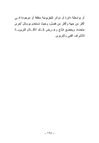 ‫ﺃﻭ ﺒﻭﺍﺴﻁﺔ ﺩﺍﺌﺭﺓ ﺃﻭ ﺩﻭﺍﺌﺭ ﺘﻠﻴﻔﺯﻴﻭﻨﻴﺔ ﻤﻐﻠﻘﺔ ﺃﻭ ﻤﻭﺠﻭﺩﺓ ﻓـﻲ‬
‫ﺃﻜﺜﺭ ﻤﻥ ﺠﻬﺔ ﻭﺃﻜﺜﺭ ﻤﻥ ﻓﺼل، ﻭﺤﻴﺙ ﺘﺴﺘﺨﺩﻡ ﺒﻭﺴﺎﺌل ﺃﺨﺭﻯ‬
‫ﻤﺘﻌﺩﺩﺓ، ﻭﻴﺨﻀﻊ ﺍﻨﺘﺎﺝ ﻭﻋـﺭﺽ ﺘﻠـﻙ ﺍﻷﻓـﻼﻡ ﺍﻟﺘﺭﺒﻭﻴـﺔ‬
                                 ‫ﻟﻼﺸﺭﺍﻑ ﺍﻟﻔﻨﻰ ﻭﺍﻟﺘﺭﺒﻭﻯ.‬




                       ‫- ٤٩١ -‬
 