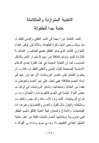 ‫ﺍﻟﺘﻐﺫﻴﺔ ﺍﻟﻤﺘﻭﺍﺯﻨﺔ ﻭﺍﻟﻤﺘﻜﺎﻤﻠﺔ‬
                ‫ﻫﺎﻤﺔ ﺠﺩﺍ ﻟﻠﻁﻔﻭﻟﺔ‬
                        ‫ﹰ‬
‫ﺘﻠﻌﺏ ﺍﻟﺘﻐﺫﻴﺔ ﺩﻭﺭﺍ ﻤﻬﻤﺎ ﻓﻲ ﺍﻟﻨﻤﻭ ﺍﻟﻌﻘﻠﻲ ﻭﺍﻟﺒﺩﻨﻲ ﻟﻠﻁﻔـل‬
                               ‫ﹰ‬    ‫ﹰ‬
‫ﻤﻨﺫ ﻤﻭﻟﺩﻩ ﻭﺤﺘﻰ ﺍﻨﺘﻬﺎﺀ ﻓﺘﺭﺓ ﺍﻟﻁﻔﻭﻟﺔ، ﻭﻟﺫﻟﻙ ﻓﺈﻥ ﺘﻭﻓﻴﺭ ﺍﻟﻐﺫﺍﺀ‬
‫ﺍﻟﻤﺘﻭﺍﺯﻥ ﺍﻟﻜﺎﻤل ﺍﻟﺫﻱ ﻴﻭﻓﺭ ﻟﻠﻁﻔل ﺠﻤﻴﻊ ﺍﻟﻌﻨﺎﺼـﺭ ﺍﻟﻐﺫﺍﺌﻴـﺔ‬
‫ﺍﻟﻼﺯﻤﺔ ﻟﻠﻨﻤﻭ ﻭﺘﻭﻟﻴﺩ ﺍﻟﻁﺎﻗﺔ ﺃﻤﺭ ﻤﻬﻡ ﻻﺴﺘﻤﺭﺍﺭ ﺍﻟﻨﻤﻭ ﺒﺎﻟﺸﻜل‬
‫ﺍﻟﻤﻨﺎﺴﺏ، ﻜﻤﺎ ﺃﻥ ﺍﻟﺘﻐﺫﻴﺔ ﺍﻟﺴﻠﻴﻤﺔ ﻓﻲ ﻫﺫﻩ ﺍﻟﻔﺘﺭﺓ ﺇﺤﺩﻯ ﺍﻟﺩﻋﺎﺌﻡ‬
‫ﺍﻷﺴﺎﺴﻴﺔ ﺍﻟﺼﺤﻴﺤﺔ ﻟﻠﺒﻨﺎﺀ ﺍﻟﺒﺩﻨﻲ ﻭﺍﻟﻌﻘﻠﻲ ﻟﻠﻁﻔـل، ﻓﻼﺒـﺩ ﺃﻥ‬
‫ﻴﺤﺘﻭﻯ ﺍﻟﻁﻌﺎﻡ ﻋﻠﻰ ﻋﻨﺼﺭ ﺍﻟﺒﺭﻭﺘﻴﻨﺎﺕ ﻷﻥ ﻟﻬﺎ ﺩﻭﺭ ﻤﻬﻡ ﻓﻲ‬
‫ﺇﻤﺩﺍﺩ ﺍﻟﺠﺴﻡ ﺒﺎﻟﻁﺎﻗﺔ، ﻓﻬﻲ ﺘﻌﻤل ﻋﻠﻰ ﻨﻤﻭ ﺍﻟﺠﺴﻡ ﻭﺘﻌﻭﻴﺽ ﻤﺎ‬
‫ﻴﻔﻘﺩﻩ ﻤﻥ ﺍﻟﺨﻼﻴﺎ ﻭﻤﻨﺘﺠﺎﺘﻬﺎ، ﻭﺘﺩﺨل ﺍﻟﺒﺭﻭﺘﻴﻨﺎﺕ ﻓﻲ ﺘﺭﻜﻴـﺏ‬
‫ﺒﻌﺽ ﺍﻟﻤﻭﺍﺩ ﺍﻟﻬﺎﻤﺔ ﻓﻲ ﺍﻟﺠﺴﻡ ﻜﺎﻟﻬﺭﻤﻭﻨﺎﺕ ﻭﺍﻟﺨﻤﺎﺌﺭ، ﻭﻤـﻥ‬
‫ﺃﻨﻭﺍﻉ ﺍﻟﺒﺭﻭﺘﻴﻨﺎﺕ: ﺍﻟﻠﺤـﻭﻡ ﻭﺍﻷﺴـﻤﺎﻙ ﻭﺍﻟﺒـﻴﺽ ﻭﺍﻟﺤﻠﻴـﺏ‬
‫ﻭﻤﺸﺘﻘﺎﺘﻪ ﻭﺍﻟﺒﻘﻭل ﻤﺜل ﺍﻟﻔﻭل ﻭﺍﻟﻌﺩﺱ ﻭﺍﻟﻔﺎﺼﻭﻟﻴﺎ ﻭﻏﻴﺭﻫﺎ، ﺃﻤﺎ‬
‫ﺍﻟﻔﻴﺘﺎﻤﻴﻨﺎﺕ ﻭﺍﻷﻤﻼﺡ ﻭﺍﻟﻤﻌﺎﺩﻥ ﻓﻬﺔ ﺃﻏﺫﻴﺔ ﺍﻟﺘﺄﻟﻕ ﻟﺠﺴﻡ ﺍﻟﻁﻔل‬
‫ﻓﻬﻲ ﻀﺭﻭﺭﻴﺔ ﻭﻴﺤﺘﺎﺠﻬﺎ ﺍﻟﺠﺴﻡ ﺒﻜﻤﻴﺎﺕ ﻗﻠﻴﻠﺔ ﻤﻥ ﺃﺠل ﻋﻤﻠﻴﺔ‬
‫ﺍﻟﺘﻤﺜﻴل ﺍﻟﻐﺫﺍﺌﻲ ﺍﻟﻁﺒﻴﻌﻴـﺔ، ﻭﻫـﻲ ﻤﻭﺠـﻭﺩﺓ ﻓـﻲ ﺍﻟﻔﻭﺍﻜـﻪ‬

                        ‫- ٥٩١ -‬
 