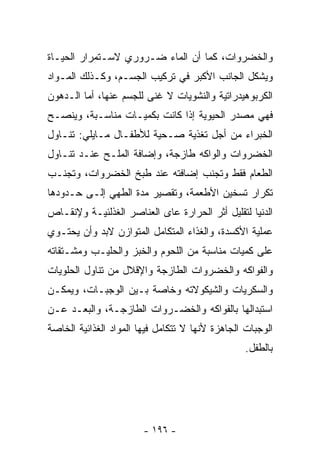 ‫ﻭﺍﻟﺨﻀﺭﻭﺍﺕ، ﻜﻤﺎ ﺃﻥ ﺍﻟﻤﺎﺀ ﻀـﺭﻭﺭﻱ ﻻﺴـﺘﻤﺭﺍﺭ ﺍﻟﺤﻴـﺎﺓ‬
‫ﻭﻴﺸﻜل ﺍﻟﺠﺎﻨﺏ ﺍﻷﻜﺒﺭ ﻓﻲ ﺘﺭﻜﻴﺏ ﺍﻟﺠﺴـﻡ، ﻭﻜـﺫﻟﻙ ﺍﻟﻤـﻭﺍﺩ‬
‫ﺍﻟﻜﺭﺒﻭﻫﻴﺩﺭﺍﺘﻴﺔ ﻭﺍﻟﻨﺸﻭﻴﺎﺕ ﻻ ﻏﻨﻰ ﻟﻠﺠﺴﻡ ﻋﻨﻬﺎ، ﺃﻤﺎ ﺍﻟـﺩﻫﻭﻥ‬
‫ﻓﻬﻲ ﻤﺼﺩﺭ ﺍﻟﺤﻴﻭﻴﺔ ﺇﺫﺍ ﻜﺎﻨﺕ ﺒﻜﻤﻴـﺎﺕ ﻤﻨﺎﺴـﺒﺔ، ﻭﻴﻨﺼـﺢ‬
‫ﺍﻟﺨﺒﺭﺍﺀ ﻤﻥ ﺃﺠل ﺘﻐﺫﻴﺔ ﺼـﺤﻴﺔ ﻟﻸﻁﻔـﺎل ﻤـﺎﻴﻠﻲ: ﺘﻨـﺎﻭل‬
‫ﺍﻟﺨﻀﺭﻭﺍﺕ ﻭﺍﻟﻭﺍﻜﻪ ﻁﺎﺯﺠﺔ، ﻭﺇﻀﺎﻓﺔ ﺍﻟﻤﻠـﺢ ﻋﻨـﺩ ﺘﻨـﺎﻭل‬
‫ﺍﻟﻁﻌﺎﻡ ﻓﻘﻁ ﻭﺘﺠﻨﺏ ﺇﻀﺎﻓﺘﻪ ﻋﻨﺩ ﻁﺒﺦ ﺍﻟﺨﻀﺭﻭﺍﺕ، ﻭﺘﺠﻨـﺏ‬
‫ﺘﻜﺭﺍﺭ ﺘﺴﺨﻴﻥ ﺍﻷﻁﻌﻤﺔ، ﻭﺘﻘﺼﻴﺭ ﻤﺩﺓ ﺍﻟﻁﻬﻲ ﺇﻟـﻰ ﺤـﺩﻭﺩﻫﺎ‬
‫ﺍﻟﺩﻨﻴﺎ ﻟﺘﻘﻠﻴل ﺃﺜﺭ ﺍﻟﺤﺭﺍﺭﺓ ﻋﺎﻯ ﺍﻟﻌﻨﺎﺼﺭ ﺍﻟﻐﺫﻟﺌﻴـﺔ ﻭﻹﻨﻘـﺎﺹ‬
‫ﻋﻤﻠﻴﺔ ﺍﻷﻜﺴﺩﺓ، ﻭﺍﻟﻐﺫﺍﺀ ﺍﻟﻤﺘﻜﺎﻤل ﺍﻟﻤﺘﻭﺍﺯﻥ ﻻﺒﺩ ﻭﺃﻥ ﻴﺤﺘـﻭﻱ‬
‫ﻋﻠﻰ ﻜﻤﻴﺎﺕ ﻤﻨﺎﺴﺒﺔ ﻤﻥ ﺍﻟﻠﺤﻭﻡ ﻭﺍﻟﺨﺒﺯ ﻭﺍﻟﺤﻠﻴـﺏ ﻭﻤﺸـﺘﻘﺎﺘﻪ‬
‫ﻭﺍﻟﻔﻭﺍﻜﻪ ﻭﺍﻟﺨﻀﺭﻭﺍﺕ ﺍﻟﻁﺎﺯﺠﺔ ﻭﺍﻹﻗﻼل ﻤﻥ ﺘﻨﺎﻭل ﺍﻟﺤﻠﻭﻴﺎﺕ‬
‫ﻭﺍﻟﺴﻜﺭﻴﺎﺕ ﻭﺍﻟﺸﻴﻜﻭﻻﺘﻪ ﻭﺨﺎﺼﺔ ﺒـﻴﻥ ﺍﻟﻭﺠﺒـﺎﺕ، ﻭﻴﻤﻜـﻥ‬
‫ﺍﺴﺘﺒﺩﺍﻟﻬﺎ ﺒﺎﻟﻔﻭﺍﻜﻪ ﻭﺍﻟﺨﻀـﺭﻭﺍﺕ ﺍﻟﻁﺎﺯﺠـﺔ، ﻭﺍﻟﺒﻌـﺩ ﻋـﻥ‬
‫ﺍﻟﻭﺠﺒﺎﺕ ﺍﻟﺠﺎﻫﺯﺓ ﻷﻨﻬﺎ ﻻ ﺘﺘﻜﺎﻤل ﻓﻴﻬﺎ ﺍﻟﻤﻭﺍﺩ ﺍﻟﻐﺫﺍﺌﻴﺔ ﺍﻟﺨﺎﺼﺔ‬
                                                  ‫ﺒﺎﻟﻁﻔل.‬




                        ‫- ٦٩١ -‬
 