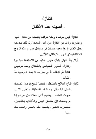 ‫ﺍﻟﺘﻔﺎﺅل‬
             ‫ﻭﺃﻫﻤﻴﺘﻪ ﻋﻨﺩ ﺍﻷﻁﻔﺎل‬
‫ﺍﻟﺘﻔﺎﺅل ﻟﻴﺱ ﻤﻭﻫﺒﻪ، ﻭﻟﻜﻨﻪ ﻤﻭﻗﻑ ﻴﻜﺘﺴﺏ ﻤﻥ ﺨﻼل ﺍﻟﺒﻴﺌﺔ‬
‫ﻭﺍﻷﺴﺭﺓ، ﻭﻻﺒﺩ ﻤﻥ ﺍﻟﺘﻔﺎﺅل ﻤﻥ ﺃﺠل ﺍﻟﺴﻌﺎﺩﺓ.ﻭﻟـﺫﻟﻙ ﻴﺠـﺏ‬
‫ﺠﻌل ﺍﻟﻁﻔل ﻓﺭﺤﺎ ﺴﻌﻴﺩﺍ ﻤﺘﻔﺎﺌﻼ ﻓﻰ ﻤﺴﺘﻘﺒل ﻤﺒﻬﺭ ﻭﻫﺫﻩ ﺍﻟﺭﻭﺡ‬
                    ‫ﺍﻟﻤﺘﻔﺎﺌﻠﺔ ﻴﻤﻜﻥ ﺘﺩﺭﻴﺏ ﺍﻷﻁﻔﺎل ﻜﺎﻷﺘﻰ:‬
‫ﺃﻭﻻ: ﺒﺩﺃ ﺍﻟﻨﻬﺎﺭ ﺒﺸﻜل ﺠﻴﺩ... ﻓﻼﺒﺩ ﻤﻥ ﺍﻻﺴﺘﻴﻘﺎﻅ ﻤﺒﻜـﺭﺍ‬
‫ﻭﺘﻨﺎﻭل ﺍﻟﻔﻁﻭﺭ ﺍﻟﺼﺒﺎﺤﻰ ﺒﺎﻁﻤﺌﻨﺎﻥ ﻭﺴﻁ ﻤﻭﺴﻴﻘﻰ‬
‫ﻫﺎﺩﺌﺔ ﺜﻡ ﺍﻟﺫﻫﺎﺏ ﺇﻟـﻰ ﻤﺩﺭﺴـﺘﻪ ﺒﺨﻔـﻪ ﻭﺤﻴﻭﻴـﺔ‬
                                     ‫ﻭﻨﺸﺎﻁ..‬
‫ﺜﺎﻨﻴﺎ: ﺍﺘﺒﺎﻉ ﺍﻟﻌﻼﺝ ﺒﺎﻟﻀﺤﻙ، ﻓﺤﻴﻨﻤﺎ ﺘﺴﻨﺢ ﻓﺭﺹ ﺍﻟﻀﺤﻙ‬
‫ﺒﺸﻜل ﻜﺎﻑ ﻜل ﻴﻭﻡ ﺘﺘﺨﺫ ﺍﻨﻔﺎﻋﺎﻻﺘﻨﺎ ﻤﻨﺤﻨﻰ ﺃﻜﺜـﺭ‬
‫ﺘﻔﺎﺅﻻ، ﻓﺎﻟﻀﺎﺤﻙ ﻴﺼﺒﺢ ﺃﻜﺜﺭ ﺴﻌﺎﺩﺓ ﻤﻥ ﻏﻴﺭﻩ ﻭﺇﺫﺍ‬
‫ﻟﻡ ﻴﻀﺤﻙ ﻓﺈﻥ ﻤﺸﺎﻋﺭ ﺍﻟﻴﺄﺱ ﻭﺍﻷﻜﺘﺌﺎﺏ ﺒﺎﻟﺘﻀﺎﺅل‬
‫ﺘﺤﺎﺼﺭﻩ، ﻓﺎﻟﺘﻔﺎﺅل ﻴﺘﻁﻠﺏ ﺍﻟﺜﻘﻪ ﺒﺎﻟﻨﻔﺱ ﻭﺍﻟﻀـﺤﻙ‬
                                        ‫ﺩﺍﺌﻤﺎ‬



                      ‫- ٧٩١ -‬
 