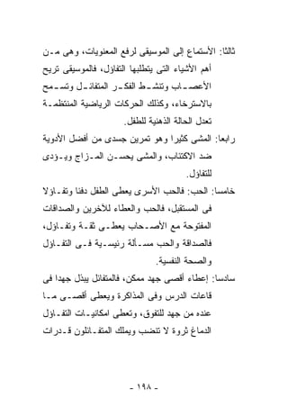 ‫ﺜﺎﻟﺜﺎ: ﺍﻷﺴﺘﻤﺎﻉ ﺇﻟﻰ ﺍﻟﻤﻭﺴﻴﻘﻰ ﻟﺭﻓﻊ ﺍﻟﻤﻌﻨﻭﻴﺎﺕ، ﻭﻫﻰ ﻤـﻥ‬
‫ﺃﻫﻡ ﺍﻷﺸﻴﺎﺀ ﺍﻟﺘﻰ ﻴﺘﻁﻠﺒﻬﺎ ﺍﻟﺘﻔﺎﺅل، ﻓﺎﻟﻤﻭﺴﻴﻘﻰ ﺘﺭﻴﺢ‬
‫ﺍﻷﻋﺼ ـﺎﺏ ﻭﺘﻨﺸ ـﻁ ﺍﻟﻔﻜ ـﺭ ﺍﻟﻤﺘﻔﺎﺌ ـل ﻭﺘﺴ ـﻤﺢ‬
  ‫ـ‬      ‫ـ‬          ‫ـ‬       ‫ـ‬        ‫ـ‬
‫ﺒﺎﻻﺴﺘﺭﺨﺎﺀ، ﻭﻜﺫﻟﻙ ﺍﻟﺤﺭﻜﺎﺕ ﺍﻟﺭﻴﺎﻀﻴﺔ ﺍﻟﻤﻨﺘﻅﻤـﺔ‬
                      ‫ﺘﻌﺩل ﺍﻟﺤﺎﻟﺔ ﺍﻟﺫﻫﻨﻴﺔ ﻟﻠﻁﻔل.‬
‫ﺭﺍﺒﻌﺎ: ﺍﻟﻤﺸﻰ ﻜﺜﻴﺭﺍ ﻭﻫﻭ ﺘﻤﺭﻴﻥ ﺠﺴﺩﻯ ﻤﻥ ﺃﻓﻀل ﺍﻷﺩﻭﻴﺔ‬
‫ﻀﺩ ﺍﻻﻜﺘﺌﺎﺏ، ﻭﺍﻟﻤﺸﻰ ﻴﺤﺴـﻥ ﺍﻟﻤـﺯﺍﺝ ﻭﻴـﺅﺩﻯ‬
                                        ‫ﻟﻠﺘﻔﺎﺅل.‬
‫ﺨﺎﻤﺴﺎ: ﺍﻟﺤﺏ: ﻓﺎﻟﺤﺏ ﺍﻷﺴﺭﻯ ﻴﻌﻁﻰ ﺍﻟﻁﻔل ﺩﻓﺌﺎ ﻭﺘﻔـﺎﺅﻻ‬
‫ﻓﻰ ﺍﻟﻤﺴﺘﻘﺒل، ﻓﺎﻟﺤﺏ ﻭﺍﻟﻌﻁﺎﺀ ﻟﻶﺨﺭﻴﻥ ﻭﺍﻟﺼﺩﺍﻗﺎﺕ‬
‫ﺍﻟﻤﻔﺘﻭﺤﺔ ﻤﻊ ﺍﻷﺼـﺤﺎﺏ ﻴﻌﻁـﻰ ﺜﻘـﺔ ﻭﺘﻔـﺎﺅل،‬
‫ﻓﺎﻟﺼﺩﺍﻗﺔ ﻭﺍﻟﺤﺏ ﻤﺴـﺄﻟﺔ ﺭﺌﻴﺴـﻴﺔ ﻓـﻰ ﺍﻟﺘﻔـﺎﺅل‬
                               ‫ﻭﺍﻟﺼﺤﺔ ﺍﻟﻨﻔﺴﻴﺔ.‬
‫ﺴﺎﺩﺴﺎ: ﺇﻋﻁﺎﺀ ﺃﻗﺼﻰ ﺠﻬﺩ ﻤﻤﻜﻥ، ﻓﺎﻟﻤﺘﻔﺎﺌل ﻴﺒﺫل ﺠﻬﺩﺍ ﻓﻰ‬
‫ﻗﺎﻋﺎﺕ ﺍﻟﺩﺭﺱ ﻭﻓﻰ ﺍﻟﻤﺫﺍﻜﺭﺓ ﻭﻴﻌﻁﻰ ﺃﻗﺼـﻰ ﻤـﺎ‬
‫ﻋﻨﺩﻩ ﻤﻥ ﺠﻬﺩ ﻟﻠﺘﻔﻭﻕ، ﻭﺘﻌﻁﻰ ﺍﻤﻜﺎﻨﻴـﺎﺕ ﺍﻟﺘﻔـﺎﺅل‬
‫ﺍﻟﺩﻤﺎﻍ ﺜﺭﻭﺓ ﻻ ﺘﻨﻀﺏ ﻭﻴﻤﻠﻙ ﺍﻟﻤﺘﻔـﺎﺌﻠﻭﻥ ﻗـﺩﺭﺍﺕ‬




                        ‫- ٨٩١ -‬
 