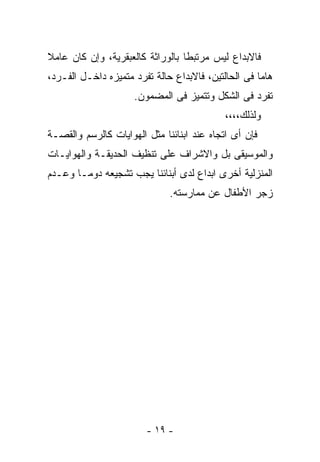 ‫ﻓﺎﻻﺒﺩﺍﻉ ﻟﻴﺱ ﻤﺭﺘﺒﻁﺎ ﺒﺎﻟﻭﺭﺍﺜﺔ ﻜﺎﻟﻌﺒﻘﺭﻴﺔ، ﻭﺇﻥ ﻜﺎﻥ ﻋﺎﻤﻼ‬
‫ﻫﺎﻤﺎ ﻓﻰ ﺍﻟﺤﺎﻟﺘﻴﻥ، ﻓﺎﻻﺒﺩﺍﻉ ﺤﺎﻟﺔ ﺘﻔﺭﺩ ﻤﺘﻤﻴﺯﻩ ﺩﺍﺨـل ﺍﻟﻔـﺭﺩ،‬
                     ‫ﺘﻔﺭﺩ ﻓﻰ ﺍﻟﺸﻜل ﻭﺘﺘﻤﻴﺯ ﻓﻰ ﺍﻟﻤﻀﻤﻭﻥ.‬
                                            ‫ﻭﻟﺫﻟﻙ،،،،‬
‫ﻓﺈﻥ ﺃﻯ ﺍﺘﺠﺎﻩ ﻋﻨﺩ ﺍﺒﻨﺎﺌﻨﺎ ﻤﺜل ﺍﻟﻬﻭﺍﻴﺎﺕ ﻜﺎﻟﺭﺴﻡ ﻭﺍﻟﻘﺼـﺔ‬
‫ﻭﺍﻟﻤﻭﺴﻴﻘﻰ ﺒل ﻭﺍﻻﺸﺭﺍﻑ ﻋﻠﻰ ﺘﻨﻅﻴﻑ ﺍﻟﺤﺩﻴﻘـﺔ ﻭﺍﻟﻬﻭﺍﻴـﺎﺕ‬
‫ﺍﻟﻤﻨﺯﻟﻴﺔ ﺃﺨﺭﻯ ﺍﺒﺩﺍﻉ ﻟﺩﻯ ﺃﺒﻨﺎﺌﻨﺎ ﻴﺠﺏ ﺘﺸﺠﻴﻌﻪ ﺩﻭﻤـﺎ ﻭﻋـﺩﻡ‬
                              ‫ﺯﺠﺭ ﺍﻷﻁﻔﺎل ﻋﻥ ﻤﻤﺎﺭﺴﺘﻪ.‬




                        ‫- ٩١ -‬
 