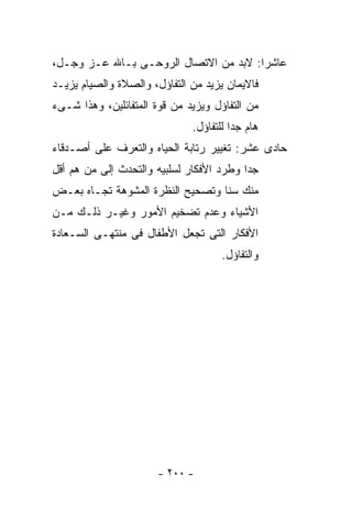 ‫ﻋﺎﺸﺭﺍ: ﻻﺒﺩ ﻤﻥ ﺍﻻﺘﺼﺎل ﺍﻟﺭﻭﺤـﻰ ﺒـﺎﷲ ﻋـﺯ ﻭﺠـل،‬
‫ﻓﺎﻻﻴﻤﺎﻥ ﻴﺯﻴﺩ ﻤﻥ ﺍﻟﺘﻔﺎﺅل، ﻭﺍﻟﺼﻼﺓ ﻭﺍﻟﺼﻴﺎﻡ ﻴﺯﻴـﺩ‬
‫ﻤﻥ ﺍﻟﺘﻔﺎﺅل ﻭﻴﺯﻴﺩ ﻤﻥ ﻗﻭﺓ ﺍﻟﻤﺘﻔﺎﺌﻠﻴﻥ، ﻭﻫﺫﺍ ﺸـﻰﺀ‬
                              ‫ﻫﺎﻡ ﺠﺩﺍ ﻟﻠﺘﻔﺎﺅل.‬
‫ﺤﺎﺩﻯ ﻋﺸﺭ: ﺘﻐﻴﻴﺭ ﺭﺘﺎﺒﺔ ﺍﻟﺤﻴﺎﻩ ﻭﺍﻟﺘﻌﺭﻑ ﻋﻠﻰ ﺃﺼـﺩﻗﺎﺀ‬
‫ﺠﺩﺍ ﻭﻁﺭﺩ ﺍﻷﻓﻜﺎﺭ ﻟﺴﻠﺒﻴﻪ ﻭﺍﻟﺘﺤﺩﺙ ﺇﻟﻰ ﻤﻥ ﻫﻡ ﺃﻗل‬
‫ﻤﻨﻙ ﺴﻨﺎ ﻭﺘﺼﺤﻴﺢ ﺍﻟﻨﻅﺭﺓ ﺍﻟﻤﺸﻭﻫﺔ ﺘﺠـﺎﻩ ﺒﻌـﺽ‬
‫ﺍﻷﺸﻴﺎﺀ ﻭﻋﺩﻡ ﺘﻀﺨﻴﻡ ﺍﻷﻤﻭﺭ ﻭﻏﻴـﺭ ﺫﻟـﻙ ﻤـﻥ‬
‫ﺍﻷﻓﻜﺎﺭ ﺍﻟﺘﻰ ﺘﺠﻌل ﺍﻷﻁﻔﺎل ﻓﻰ ﻤﻨﺘﻬـﻰ ﺍﻟﺴـﻌﺎﺩﺓ‬
                                     ‫ﻭﺍﻟﺘﻔﺎﺅل.‬




                       ‫- ٠٠٢ -‬
 