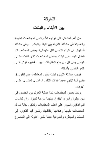 ‫ﺍﻟﺘﻔﺭﻗﺔ‬
               ‫ﺒﻴﻥ ﺍﻷﺒﻨﺎﺀ ﻭﺍﻟﺒﻨﺎﺕ‬
‫ﻤﻥ ﺃﻫﻡ ﺍﻟﻤﺸﺎﻜل ﺍﻟﺘﻰ ﺘﻭﺍﺠﻪ ﺍﻷﺴﺭﺓ ﻓﻰ ﺍﻟﻤﺠﺘﻤﻌﺎﺕ ﺍﻟﻘﺩﻴﻤﻪ‬
‫ﻭﺍﻟﺤﺩﻴﺜﺔ ﻫﻰ ﻤﺸﻜﻠﻪ ﺍﻟﺘﻔﺭﻗﻪ ﺒﻴﻥ ﺍﻟﻭﻟﺩ ﻭﺍﻟﺒﻨﺕ... ﻭﻫﻰ ﻤﺸﻜﻠﺔ‬
‫ﻗﺩ ﺘﺅﺜﺭ ﻓﻰ ﺍﻟﺒﻨﺎﺀ ﺍﻟﻨﻔﺴﻰ ﻟﻜل ﻤﻨﻬﻤﺎ..ﻓـﺒﻌﺽ ﺍﻟﻤﺠﺘﻤﻌـﺎﺕ‬
‫ﺘﻔﻀل ﺍﻟﻭﻟﺩ ﻋﻠﻰ ﺍﻟﺒﻨﺕ ﻭﺒﻌﺽ ﺍﻟﻤﺠﺘﻤﻌﺎﺕ ﺘﻘﺩﺭ ﺍﻟﺒﻨﺕ ﻋﻠـﻰ‬
‫ﺍﻟﻭﻟﺩ.. ﻭﻓﻰ ﻜل ﻤﻥ ﻫﺫﻩ ﺍﻟﻤﻔﺎﺭﻗﺎﺕ ﻋﻴﻭﺏ ﺨﻁﻴﺭﻩ ﺘﺅﺜﺭ ﻓـﻰ‬
                                     ‫ﺍﻟﻨﻤﻭ ﺍﻟﻨﻔﺴﻰ ﻷﺒﻨﺎﺌﻨﺎ٠‬
‫ﻓﻴﺠﺏ ﻤﻌﺎﻤﻠﺔ ﺍﻷﺒﻥ ﻭﺍﻟﺒﻨﺕ ﺒﻨﻔﺱ ﺍﻟﻤﻌﺎﻤﻠﻪ ﻭﻋﺩﻡ ﺍﻟﺘﻔﺭﻴـﻕ‬
‫ﺒﻴﻨﻬﻡ ﺃﺒﺩﺍ ﻷﻨﻬﻡ ﺠﻤﻴﻌﺎ ﻓﻠﺫﺍﺕ ﺍﻷﻜﺒـﺎﺩ ﺍﻟﺘـﻰ ﺘﻤﺸـﻰ ﻋﻠـﻰ‬
                                                 ‫ﺍﻷﺭﺽ.‬
‫ﻭﻨﺠﺩ ﺒﻌﺽ ﺍﻟﻤﺠﺘﻤﻌﺎﺕ ﺘﺒﺩﺃ ﻋﻤﻠﻴﺔ ﺍﻟﻌﺯل ﺒﻴﻥ ﺍﻟﺠﻨﺴﻴﻥ ﻓﻰ‬
‫ﺴﻥ ﻤﺒﻜﺭﺓ ﻭﺃﺨﺭﻯ ﻻﺘﻔﺭﻕ ﺒﻴﻨﻬﻤﺎ ﺒﺩﺭﺠﺔ ﻜﺒﻴﺭﺓ، ﻭﺇﻥ ﻜﺎﻨـﺕ‬
‫ﻗﻴﻡ ﺍﻟﺫﻜﻭﺭﺓ ﺘﻬﻴﻤﻥ ﻋﻠﻰ ﺃﻏﻠﺏ ﺍﻟﻤﺠﺘﻤﻌﺎﺕ ﻭﺘﻌﻜﺱ ﺤﺎﻟﺔ ﻫـﺫﻩ‬
‫ﺍﻟﻤﺠﺘﻤﻌﺎﺕ ﺒﻘﻴﻤﻬﺎ ﻭﻋﺎﺩﺍﺘﻬﺎ ﻭﺜﻘﺎﻓﺘﻬﺎ، ﻭﺘﺸﻴﺭ ﻗﻴﻡ ﺍﻟﺫﻜﻭﺭﺓ ﺇﻟﻰ‬
‫ﺍﻟﺘﺴﻠﻁ ﻭﺍﻟﺴﻴﻁﺭﺓ ﻭﺍﻟﻌﺩﻭﺍﻨﻴﺔ ﺒﻴﻨﻤﺎ ﺘﺸﻴﺭ ﺍﻷﻨﻭﺜﻪ ﺇﻟﻰ ﺍﻟﺨﻀﻭﻉ‬



                        ‫- ١٠٢ -‬
 