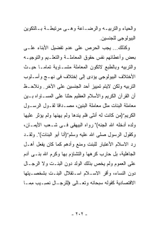 ‫ﻭﺍﻟﺤﻴﺎﺀ ﻭﺍﻟﺘﺭﺒﻴـﻪ ﻭﺍﻟﺭﻀـﺎﻋﺔ ﻭﻫـﻰ ﻤﺭﺘﺒﻁـﺔ ﺒـﺎﻟﺘﻜﻭﻴﻥ‬
                                       ‫ﺍﻟﺒﻴﻭﻟﻭﺠﻰ ﻟﻠﺠﻨﺴﻴﻥ.‬
‫ﻭﻜﺫﻟﻙ... ﻴﺠﺏ ﺍﻟﺤﺭﺹ ﻋﻠﻰ ﻋﺩﻡ ﺘﻔﻀﻴل ﺍﻷﺒﻨﺎﺀ ﻋﻠـﻰ‬
‫ﺒﻌﺽ ﻭﺃﻋﻁﺎﺌﻬﻡ ﻨﻔﺱ ﺤﻘﻭﻕ ﺍﻟﻤﻌﺎﻤﻠـﺔ ﻭﺍﻟﺘﻌﻠـﻴﻡ ﻭﺍﻟﺘﻭﺠﻴـﻪ‬
‫ﻭﺍﻟﺘﺭﺒﻴﻪ ﻭﺒﺎﻟﻁﺒﻊ ﻻﺘﻜﻭﻥ ﺍﻟﻤﻌﺎﻤﻠﺔ ﻤﺘﺴـﺎﻭﻴﺔ ﺘﻤﺎﻤـﺎ ﺤﻴـﺙ‬
‫ﺍﻷﺨﺘﻼﻑ ﺍﻟﺒﻴﻭﻟﻭﺠﻰ ﻴﺅﺩﻯ ﺇﻟﻰ ﺇﺨﺘﻼﻑ ﻓﻰ ﻨﻬـﺞ ﻭﺃﺴـﻠﻭﺏ‬
‫ﺍﻟﺘﺭﺒﻴﻪ ﻭﻟﻜﻥ ﻻﻴﺘﻡ ﺘﻤﻴﻴﺯ ﺃﺤﺩ ﺍﻟﺠﻨﺴﻴﻥ ﻋﻠﻰ ﺍﻵﺨﺭ. ﻭﻨﻼﺤـﻅ‬
‫ﺃﻥ ﺍﻟﻘﺭﺁﻥ ﺍﻟﻜﺭﻴﻡ ﻭﺍﻷﺴﻼﻡ ﺍﻟﻌﻅﻴﻡ ﺤﺜﻨﺎ ﻋﻠﻰ ﺍﻟﻤﺴـﺎﻭﺍﻩ ﺒـﻴﻥ‬
‫ﻤﻌﺎﻤﻠﺔ ﺍﻟﺒﻨﺎﺕ ﻤﺜل ﻤﻌﺎﻤﻠﺔ ﺍﻟﺒﻨﻴﻥ، ﻤﺼـﺩﺍﻗﺎ ﻟﻘـﻭل ﺍﻟﺭﺴـﻭل‬
‫ﺍﻟﻜﺭﻴﻡ”)ﻤﻥ ﻜﺎﻨﺕ ﻟﻪ ﺃﻨﺜﻰ ﻓﻠﻡ ﻴﺌﺩﻫﺎ ﻭﻟﻡ ﻴﻬﻨﻬﺎ ﻭﻟﻡ ﻴﺅﺜﺭ ﻋﻠﻴﻬﺎ‬
‫ﻭﻟﺩﻩ ﺃﺩﺨﻠﻪ ﺍﷲ ﺍﻟﺠﻨﻪ(" ﺭﻭﺍﻩ ﺍﻟﺒﻴﻬﻘﻰ ﻓـﻰ ﺸـﻌﺏ ﺍﻷﻴﻤـﺎﻥ،‬
‫ﻭﻜﻘﻭل ﺍﻟﺭﺴﻭل ﺼﻠﻰ ﺍﷲ ﻋﻠﻴﻪ ﻭﺴﻠﻡ”)ﺃﻨﺎ ﺃﺒﻭ ﺍﻟﺒﻨﺎﺕ(". ﻭﻟﻘـﺩ‬
‫ﺭﺩ ﺍﻻﺴﻼﻡ ﺍﻷﻋﺘﺒﺎﺭ ﻟﻠﺒﻨﺕ ﻭﻤﻨﻊ ﻭﺃﺩﻫﻡ ﻜﻤﺎ ﻜﺎﻥ ﻴﻔﻌل ﺃﻫـل‬
‫ﺍﻟﺠﺎﻫﻠﻴﺔ، ﺒل ﺤﺎﺭﺏ ﻜﺭﻫﻬﺎ ﻭﺍﻟﺘﺸﺎﺅﻡ ﺒﻬﺎ ﻭﻜﺭﻡ ﺍﷲ ﺒﻨـﻰ ﺁﺩﻡ‬
‫ﻋﻠﻰ ﺍﻟﻌﻤﻭﻡ ﻭﻟﻡ ﻴﺨﺹ ﺒﺫﻟﻙ ﺍﻟﻭﻟﺩ ﺩﻭﻥ ﺍﻟﺒﻨـﺕ ﻭﻻ ﺍﻟﺭﺠـﺎل‬
‫ﺩﻭﻥ ﺍﻟﻨﺴﺎﺀ، ﻭﺃﻗﺭ ﺍﻻﺴـﻼﻡ ﺍﺴـﺘﻘﻼل ﺍﻟﺒﻨـﺕ ﺒﺸﺨﺼـﻴﺘﻬﺎ‬
‫ﺍﻻﻗﺘﺼﺎﺩﻴﺔ ﻜﻘﻭﻟﻪ ﺴﺒﺤﺎﻨﻪ ﻭﺘﻌـﺎﻟﻰ ‪‬ﻟﻠﺭ ‪‬ـﺎل ﻨ ِـﻴﺏ ﻤ ‪‬ـﺎ‬
  ‫ِ ‪‬ﺠ ِ ﹶ ﺼ ‪ ِ ‬ﻤ‬




                        ‫- ٢٠٢ -‬
 