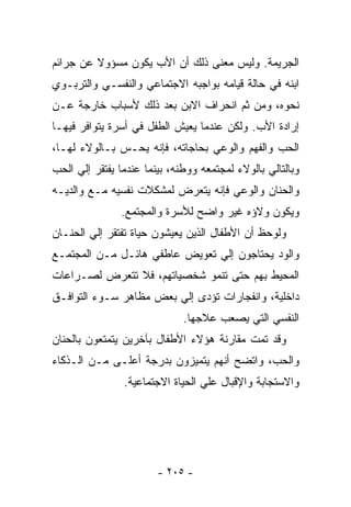 ‫ﺍﻟﺠﺭﻴﻤﺔ. ﻭﻟﻴﺱ ﻤﻌﻨﻰ ﺫﻟﻙ ﺃﻥ ﺍﻷﺏ ﻴﻜﻭﻥ ﻤﺴﺅﻭﻻ ﻋﻥ ﺠﺭﺍﺌﻡ‬
‫ﺍﺒﻨﻪ ﻓﻲ ﺤﺎﻟﺔ ﻗﻴﺎﻤﻪ ﺒﻭﺍﺠﺒﻪ ﺍﻻﺠﺘﻤﺎﻋﻲ ﻭﺍﻟﻨﻔﺴـﻲ ﻭﺍﻟﺘﺭﺒـﻭﻱ‬
‫ﻨﺤﻭﻩ، ﻭﻤﻥ ﺜﻡ ﺍﻨﺤﺭﺍﻑ ﺍﻻﺒﻥ ﺒﻌﺩ ﺫﻟﻙ ﻷﺴﺒﺎﺏ ﺨﺎﺭﺠﺔ ﻋـﻥ‬
‫ﺇﺭﺍﺩﺓ ﺍﻷﺏ. ﻭﻟﻜﻥ ﻋﻨﺩﻤﺎ ﻴﻌﻴﺵ ﺍﻟﻁﻔل ﻓﻲ ﺃﺴﺭﺓ ﻴﺘﻭﺍﻓﺭ ﻓﻴﻬـﺎ‬
‫ﺍﻟﺤﺏ ﻭﺍﻟﻔﻬﻡ ﻭﺍﻟﻭﻋﻲ ﺒﺤﺎﺠﺎﺘﻪ، ﻓﺈﻨﻪ ﻴﺤـﺱ ﺒـﺎﻟﻭﻻﺀ ﻟﻬـﺎ،‬
‫ﻭﺒﺎﻟﺘﺎﻟﻲ ﺒﺎﻟﻭﻻﺀ ﻟﻤﺠﺘﻤﻌﻪ ﻭﻭﻁﻨﻪ، ﺒﻴﻨﻤﺎ ﻋﻨﺩﻤﺎ ﻴﻔﺘﻘﺭ ﺇﻟﻲ ﺍﻟﺤﺏ‬
‫ﻭﺍﻟﺤﻨﺎﻥ ﻭﺍﻟﻭﻋﻲ ﻓﺈﻨﻪ ﻴﺘﻌﺭﺽ ﻟﻤﺸﻜﻼﺕ ﻨﻔﺴﻴﻪ ﻤـﻊ ﻭﺍﻟﺩﻴـﻪ‬
               ‫ﻭﻴﻜﻭﻥ ﻭﻻﺅﻩ ﻏﻴﺭ ﻭﺍﻀﺢ ﻟﻸﺴﺭﺓ ﻭﺍﻟﻤﺠﺘﻤﻊ.‬
‫ﻭﻟﻭﺤﻅ ﺃﻥ ﺍﻷﻁﻔﺎل ﺍﻟﺫﻴﻥ ﻴﻌﻴﺸﻭﻥ ﺤﻴﺎﺓ ﺘﻔﺘﻘﺭ ﺇﻟﻲ ﺍﻟﺤﻨـﺎﻥ‬
‫ﻭﺍﻟﻭﺩ ﻴﺤﺘﺎﺠﻭﻥ ﺇﻟﻲ ﺘﻌﻭﻴﺽ ﻋﺎﻁﻔﻲ ﻫﺎﺌـل ﻤـﻥ ﺍﻟﻤﺠﺘﻤـﻊ‬
‫ﺍﻟﻤﺤﻴﻁ ﺒﻬﻡ ﺤﺘﻰ ﺘﻨﻤﻭ ﺸﺨﺼﻴﺎﺘﻬﻡ، ﻓﻼ ﺘﺘﻌﺭﺽ ﻟﺼـﺭﺍﻋﺎﺕ‬
‫ﺩﺍﺨﻠﻴﺔ، ﻭﺍﻨﻔﺠﺎﺭﺍﺕ ﺘﺅﺩﻯ ﺇﻟﻲ ﺒﻌﺽ ﻤﻅﺎﻫﺭ ﺴـﻭﺀ ﺍﻟﺘﻭﺍﻓـﻕ‬
                              ‫ﺍﻟﻨﻔﺴﻲ ﺍﻟﺘﻲ ﻴﺼﻌﺏ ﻋﻼﺠﻬﺎ.‬
‫ﻭﻗﺩ ﺘﻤﺕ ﻤﻘﺎﺭﻨﺔ ﻫﺅﻻﺀ ﺍﻷﻁﻔﺎل ﺒﺂﺨﺭﻴﻥ ﻴﺘﻤﺘﻌﻭﻥ ﺒﺎﻟﺤﻨﺎﻥ‬
‫ﻭﺍﻟﺤﺏ، ﻭﺍﺘﻀﺢ ﺃﻨﻬﻡ ﻴﺘﻤﻴﺯﻭﻥ ﺒﺩﺭﺠﺔ ﺃﻋﻠـﻰ ﻤـﻥ ﺍﻟـﺫﻜﺎﺀ‬
                ‫ﻭﺍﻻﺴﺘﺠﺎﺒﺔ ﻭﺍﻹﻗﺒﺎل ﻋﻠﻲ ﺍﻟﺤﻴﺎﺓ ﺍﻻﺠﺘﻤﺎﻋﻴﺔ.‬




                        ‫- ٥٠٢ -‬
 