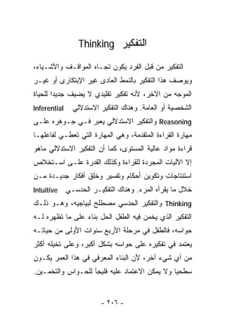 ‫ﺍﻟﺘﻔﻜﻴﺭ ‪Thinking‬‬

‫ﺍﻟﺘﻔﻜﻴﺭ ﻤﻥ ﻗﺒل ﺍﻟﻔﺭﺩ ﻴﻜﻭﻥ ﺘﺠـﺎﻩ ﺍﻟﻤﻭﺍﻗـﻑ ﻭﺍﻷﺸـﻴﺎﺀ،‬
‫ﻭﻴﻭﺼﻑ ﻫﺫﺍ ﺍﻟﺘﻔﻜﻴﺭ ﺒﺎﻟﻨﻤﻁ ﺍﻟﻌﺎﺩﻯ ﻏﻴﺭ ﺍﻹﺒﺘﻜﺎﺭﻯ ﺃﻭ ﻏﻴـﺭ‬
‫ﺍﻟﻤﻭﺠﻪ ﻤﻥ ﺍﻵﺨﺭ، ﻷﻨﻪ ﺘﻔﻜﻴﺭ ﺘﻘﻠﻴﺩﻱ ﻻ ﻴﻀﻴﻑ ﺠﺩﻴﺩﺍ ﻟﻠﺤﻴﺎﺓ‬
‫‪Inferential‬‬     ‫ﺍﻟﺸﺨﺼﻴﺔ ﺃﻭ ﺍﻟﻌﺎﻤﺔ. ﻭﻫﻨﺎﻙ ﺍﻟﺘﻔﻜﻴﺭ ﺍﻻﺴﺘﺩﻻﻟﻲ‬
‫‪ Reasoning‬ﻭﺍﻟﺘﻔﻜﻴﺭ ﺍﻻﺴﺘﺩﻻﻟﻲ ﻴﻌﺒﺭ ﻓـﻲ ﺠـﻭﻫﺭﻩ ﻋﻠـﻰ‬
‫ﻤﻬﺎﺭﺓ ﺍﻟﻘﺭﺍﺀﺓ ﺍﻟﻤﺘﻘﺩﻤﺔ، ﻭﻫﻲ ﺍﻟﻤﻬﺎﺭﺓ ﺍﻟﺘﻲ ﺘﻌﻁـﻲ ﻟﻔﺎﻋﻠﻬـﺎ‬
‫ﻗﺭﺍﺀﺓ ﻤﻭﺍﺩ ﻋﺎﻟﻴﺔ ﺍﻟﻤﺴﺘﻭﻯ، ﻜﻤﺎ ﺃﻥ ﺍﻟﺘﻔﻜﻴﺭ ﺍﻻﺴﺘﺩﻻﻟﻲ ﻤﺎﻫﻭ‬
‫ﺇﻻ ﺍﻵﻟﻴﺎﺕ ﺍﻟﻤﺠﺭﺩﺓ ﻟﻠﻘﺭﺍﺀﺓ ﻭﻜﺫﻟﻙ ﺍﻟﻘﺩﺭﺓ ﻋﻠـﻰ ﺍﺴـﺘﺨﻼﺹ‬
‫ﺍﺴﺘﻨﺘﺎﺠﺎﺕ ﻭﺘﻜﻭﻴﻥ ﺃﺤﻜﺎﻡ ﻭﺘﻔﺴﻴﺭ ﻭﺨﻠﻕ ﺃﻓﻜﺎﺭ ﺠﺩﻴـﺩﺓ ﻤـﻥ‬
‫‪Intuitive‬‬     ‫ﺨﻼل ﻤﺎ ﻴﻘﺭﺃﻩ ﺍﻟﻤﺭﺀ. ﻭﻫﻨﺎﻙ ﺍﻟﺘﻔﻜﻴـﺭ ﺍﻟﺤﺩﺴـﻲ‬
‫‪ Thinking‬ﻭﺍﻟﺘﻔﻜﻴﺭ ﺍﻟﺤﺩﺴﻲ ﻤﺼﻁﻠﺢ ﻟﺒﻴﺎﺠﻴﻪ، ﻭﻫـﻭ ﺫﻟـﻙ‬
‫ﺍﻟﺘﻔﻜﻴﺭ ﺍﻟﺫﻱ ﻴﺨﻤﻥ ﻓﻴﻪ ﺍﻟﻁﻔل ﺍﻟﺤل ﺒﻨﺎﺀ ﻋﻠﻰ ﻤﺎ ﺘﻅﻬﺭﻩ ﻟـﻪ‬
                 ‫‪‬‬
‫ﺤﻭﺍﺴﻪ، ﻓﺎﻟﻁﻔل ﻓﻲ ﻤﺭﺤﻠﺔ ﺍﻷﺭﺒﻊ ﺴﻨﻭﺍﺕ ﺍﻷﻭﻟﻰ ﻤﻥ ﺤﻴﺎﺘـﻪ‬
‫ﻴﻌﺘﻤﺩ ﻓﻲ ﺘﻔﻜﻴﺭﻩ ﻋﻠﻰ ﺤﻭﺍﺴﻪ ﺒﺸﻜل ﺃﻜﺒﺭ، ﻭﻋﻠﻰ ﺘﺨﻴﻠﻪ ﺃﻜﺜﺭ‬
‫ﻤﻥ ﺃﻱ ﺸﻲﺀ ﺁﺨﺭ، ﻷﻥ ﺍﻟﺒﻨﺎﺀ ﺍﻟﻤﻌﺭﻓﻲ ﻓﻲ ﻫﺫﺍ ﺍﻟ ‪‬ﻤﺭ ﻴﻜـﻭﻥ‬
        ‫ﻌ‬
‫ﺴﻁﺤﻴﺎ ﻭﻻ ﻴﻤﻜﻥ ﺍﻻﻋﺘﻤﺎﺩ ﻋﻠﻴﻪ ﻓﻠﻴﺠﺄ ﻟﻠﺤـﻭﺍﺱ ﻭﺍﻟﺘﺨﻤـﻴﻥ.‬
                                              ‫ﹰ‬


                         ‫- ٦٠٢ -‬
 