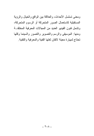 ‫ﻭﻤﻌﻨﻰ ﺘﺴﻠﺴل ﺍﻷﺤﺩﺍﺙ، ﻭﺍﻟﻌﻼﻗﺔ ﺒﻴﻥ ﺍﻟﻭﺍﻗﻊ ﻭﺍﻟﺨﻴﺎل ﻭﺍﻟﺭﺅﻴﺔ‬
‫ﺍﻟﻤﺴﺘﻘﺒﻠﻴﺔ ﻜﺎﺴﺘﻌﻤﺎل ﺍﻟﺼﻭﺭ ﺍﻟﻤﺘﺤﺭﻜﺔ ﺃﻭ ﺍﻟﺭﺴﻭﻡ ﺍﻟﻤﺘﺤﺭﻜﺔ،‬
‫ﻭﺘﺸﻤل ﻓﻨﻭﻥ ﺍﻟﻔﻴﺩﻴﻭ ﺍﻟﻌﺩﻴﺩ ﻤﻥ ﺍﻟﻤﺠﺎﻻﺕ ﺍﻟﻤﻌﺭﻓﻴﺔ ﺍﻟﻤﺨﺘﻠﻔـﺔ‬
‫ﻭﻤﻨﻬﺎ: ﺍﻟﻤﻭﺴﻴﻘﻰ ﻭﺍﻟﺭﺴﻡ ﻭﺍﻟﺘﺼﻭﻴﺭ ﻭﺍﻟﺘﺼﻭﺭ ﻭﺍﻟﺴﻴﻨﻤﺎ ﻭﻜﻠﻬﺎ‬
   ‫ﺘﺤﺘﺎﺝ ﻟﻤﻬﺎﺭﺓ ﻤﻌﻴﻨﺔ ﻻﺘﻘﺎﻥ ﻟﻐﺘﻬﺎ ﺍﻟﻔﻨﻴﺔ ﻭﺍﻟﻤﻌﺭﻓﻴﺔ ﻭﺍﻟﺘﻘﻨﻴﺔ.‬




                         ‫- ٨٠٢ -‬
 