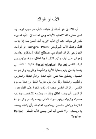 ‫ﺍﻷﺏ ﺃﻭ ﺍﻟﻭﺍﻟﺩ‬
‫ﺃﺏ ﺍﻹﻨﺴﺎﻥ ﻫﻭ ﺃﺼﻠﻪ ﺃﻭ ﻤﻨﺒﺘﻪ، ﻓﺎﻷﺏ ﻫﻭ ﺴﺒﺏ ﺍﻟﻭﺠـﻭﺩ‬
‫ﺍﻟﺫﻱ ﺴﺨﺭﻩ ﺍﷲ ﻻﻨﺠﺎﺏ ﺍﻷﺒﻨﺎﺀ، ﻭﻤﻥ ﺜﻡ، ﻓـﺈﻥ ﺍﻷﺏ ﺸـﻲﺀ‬
‫ﻜﺒﻴﺭ ﻓﻲ ﺤﻴﺎﺘﻨﺎ، ﻜﻤﺎ ﺃﻥ ﺍﻷﺏ ﻻﻴﺭﻴﺩ ﺃﺤﺩ ﺃﺤﺴﻥ ﻤﻨﻪ ﺇﻻ ﺍﺒﻨـﻪ‬
‫ﻓﻘﻁ، ﻭﻫﻨﺎﻙ ﺍﻷﺏ ﺍﻟﺒﻴﻭﻟﻭﺠﻲ ‪ Biological Parent‬ﺃﻭ ﺍﻟﻭﺍﻟـﺩ‬
‫ﺍﻟﺒﻴﻭﻟﻭﺠﻲ ,ﺍﻟﻭﺍﻟﺩ ﺍﻟﺒﻴﻭﻟﻭﺠﻲ ﻤﺼﻁﻠﺢ ﺃﻁﻠﻘﻪ ﺍﻟـﺩﻜﺘﻭﺭ ﺤﺎﻤـﺩ‬
‫ﺯﻫﺭﺍﻥ ﻋﻠﻰ ﺍﻷﺏ ﻭﺍﻷﻡ ﺍﻟﻠﺫﺍﻥ ﺃﻨﺠﺒﺎ ﺍﻟﻁﻔل، ﻤﻔﺭﻗﺎ ﺒﻴﻨﻬﻡ ﻭﺒﻴﻥ‬
           ‫ﹰ‬
‫ﺍﻟﻭﺍﻟﺩ ﺍﻟﻨﻔﺴﻲ ‪ ،Pasychological Parent‬ﻓﺎﻟﻭﺍﻟـﺩ ﺍﻟﻨﻔﺴـﻲ‬
‫ﻴﻘﺼﺩ ﺒﻪ ﻤﻥ ﻴﻘﻭﻡ ﺒﻌﻤﻠﻴﺔ ﺍﻷﺒﻭﺓ ﻭﺍﻷﻤﻭﻤﺔ ﻭﺍﻟﺘﺭﺒﻴﺔ ﻭﺍﻟﺭﻋﺎﻴـﺔ‬
‫ﺍﻟﻨﻔﺴﻴﺔ، ﻭﻴﻨﻁﺒﻕ ﻫﺫﺍ ﻋﻠﻰ ﺍﻷﺏ ﺍﻟﺒﺩﻴل ﻭﺍﻷﻡ ﺍﻟﺒﺩﻴﻠﺔ ﻭﺍﻟﻤﺩﺭﺱ‬
‫ﻭﺍﻟﻁﺒﻴﺏ ﻭﺍﻟﻁﺒﻴﺒﺔ ﻭﻜل ﻤﻥ ﻴﻘﻭﻡ ﺒﺘﺭﺒﻴﺔ ﺍﻟﻁﻔل ﻭﺭﻋﺎﻴﺔ ﻨﻤـﻭﻩ‬
‫ﺍﻟﻨﻔﺴﻲ، ﻭﺍﻟﻭﺍﻟﺩ ﺍﻟﻨﻔﺴﻲ ﻴﺠﺏ ﺃﻥ ﻴﻜﻭﻥ ﻗﺎﺩﺭﺍ ﻋﻠﻰ ﺍﻟﻘﻴﺎﻡ ﺒﺩﻭﺭ‬
                ‫ﹰ‬
‫ﺍﻟﻭﺍﻟﺩﻴﻥ ﻭﺃﻥ ﻴﺤﺏ ﺍﻟﻁﻔل ﻭﻴﻘﺩﺭﻩ ﻭﻴﺤﺘﺭﻤﻪ ﻜﺸﺨﺹ ﻭﻴﺤـﺏ‬
‫ﺼﺤﺒﺘﻪ ﻭﺘﺭﺒﻴﺘﻪ ﻭﻴﻔﻬﻡ ﺴﻠﻭﻙ ﺍﻟﻁﻔل ﻭﻴﻤﺩﻩ ﺒﺎﻟﺩﻋﻡ ﻭﺍﻟﺭﻋﺎﻴـﺔ‬
‫ﺍﻟﻼﺯﻤﺔ ﻭﻴﺘﺤﻠﻰ ﺒﺎﻟﺼﺒﺭ ﻭﻴﺴﺘﺠﻴﺏ ﻟﺤﺎﺠﺎﺘﻪ ﻭﺃﻥ ﻴﺘﻘﺒﻠﻪ ﻭﻴﺴﻌﺩ‬
‫‪Parent‬‬    ‫ﺒﻪ ﻭﻴﺴﻌﺩﻩ.، ﻭﻻ ﻨﻨﺴﻰ ﺃﺏ ﺁﺨﺭ ﻴﺴﻤﻰ ﺍﻷﺏ ﺍﻟﻤﻌﻠﻡ‬
                                               ‫‪Teacher‬‬



                        ‫- ٠٢ -‬
 