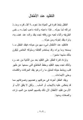 ‫ﺍﻟﺘﻘﻠﻴﺩ ﻋﻨﺩ ﺍﻷﻁﻔﺎل‬
‫ﺍﻟﻁﻔل ﻴﺘﺨﺫ ﻗﺩﻭﺓ ﻓﻰ ﺍﻟﺤﻴﺎﺓ ﻤﻨﺫ ﻨﻌﻭﻤـﺔ ﺃﻅـﺎﻓﺭﻩ، ﻭﻤﻨـﺫ‬
‫ﺇﺩﺭﺍﻜﻪ ﻟﻤﺎ ﺤﻭﻟﻪ... ﻓﺈﺫﺍ ﺩﺍﻋﺒﺘﻪ ﻭﺍﻟﺩﺘﻪ ﺩﺍﻋﺏ ﻟﻌﺒﺘـﻪ ﺒـﻨﻔﺱ‬
‫ﺍﻟﻁﺭﻴﻘﻪ ﻭﺃﺜﻨﺎﺀ ﻟﻌﺒﻪ ﻤﻊ ﺭﻓﺎﻗﻪ ﺘﺠﺩﻩ ﻴﻘﻠﺩ ﻭﺍﻟﺩﻩ ﻋﻨﺩ ﻏﻀـﺒﻪ،‬
                            ‫ﻭﺘﺭﺍﻩ ﻴﻘﻠﺩ ﺇﺨﻭﺘﻪ ﻭﻤﻥ ﺤﻭﻟﻪ...‬
‫ﻓﺎﻟﺘﻘﻠﻴﺩ ﻋﻨﺩ ﺍﻷﻁﻔﺎل ﺸﻰﺀ ﻤﻬﻡ ﻤﻥ ﺤﻴﺎﺘﻪ، ﻓﻴﻘﻠﺩ ﺍﻟﻁﻔل ﻤـﺎ‬
‫ﻴﺴﻤﻌﻪ ﻭﻤﺎ ﻴﺭﺍﻩ، ﻭﻗﺩ ﻴﺴﺘﺨﺩﻡ ﺃﻟﻔﺎﻅﻪ ﻭﺴﻠﻭﻜﻪ ﺍﻟﺨﺎﺹ ﻟﻴﻜﻭﻥ‬
                                    ‫ﺒﺫﻟﻙ ﻤﺸﻬﺩﺍ ﻤﺘﻤﻴﺯﺍ...‬
‫ﻭﺘﺯﺩﺍﺩ ﻗﺩﺭﺓ ﺍﻟﻁﻔل ﻋﻠﻰ ﺍﻟﺘﻘﻠﻴﺩ ﺒﻌﺩ ﺴﻥ ﺍﻟﺜﺎﻨﻴﺔ ﻤﻥ ﻋﻤـﺭﻩ‬
‫ﻭﻟﺫﻟﻙ ﺘﺠﺩﻩ ‪‬ﺠﻴﺩ ﺍﻟﺘﻘﻠﻴﺩ ﻭﺤﻔﻅ ﺍﻟﻤﻘﺎﻁﻊ ﺍﻟﺘﻰ ﺴﻤﻌﻬﺎ ﻋﻥ ﻅﻬﺭ‬
                                          ‫ﻴ‬
‫ﻗﻠﺏ ﻭﻴﻨﺸﻁ ﺨﻴﺎﻟﻪ ﻟﺘﻤﺜﻴل ﻤﺎ ﺭﺁﻩ ﻭﻫﻭ ﻴﻘﻠﺩ ﺍﻟﺤﺭﻜﺎﺕ ﻭﺍﻟﻜﻠﻤﺎﺕ‬
                                     ‫ﻭﺤﺘﻰ ﺍﻻﻴﻤﺎﺀﺍﺕ....‬
‫ﻭﻴﻘﻠﺩ ﺍﻟﻁﻔل ﺃﺨﻭﺘﻪ ﻓﻰ ﺤﺭﻜﺘﻬﻡ ﻭﻏﻀﺒﻬﻡ ﻭﺘﺼﺭﻓﺎﺘﻬﻡ ﻤﻤﺎ‬
‫ﻗﺩ ﻴﻨﻌﻜﺱ ﻋﻠﻴﻪ ﺒﺎﻻﻴﺠﺎﺏ ﺃﻭ ﺍﻟﺴﻠﺏ... ﻭﻟﻜﻥ ﻻ ﻴﻘﻠﻕ ﺍﻷﺏ ﺃﻭ‬
‫ﺍﻷﻡ ﻤﻥ ﺘﻘﻠﻴﺩ ﺍﻷﻁﻔﺎل ﻷﻥ ﺫﻟﻙ ﻴﻜﺴﺒﻬﻡ ﺍﻟﻌﺩﻴﺩ ﻤﻥ ﺍﻟﻤﻬـﺎﺭﺍﺕ‬
                                        ‫ﻭﺍﻟﺼﻔﺎﺕ ﻭﻤﻨﻬﺎ:‬




                       ‫- ٩٠٢ -‬
 