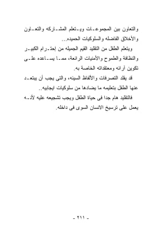 ‫ﻭﺍﻟﺘﻌﺎﻭﻥ ﺒﻴﻥ ﺍﻟﻤﺠﻤﻭﻋـﺎﺕ ﻭﻴـﺘﻌﻠﻡ ﺍﻟﻤﺸـﺎﺭﻜﻪ ﻭﺍﻟﺘﻌـﺎﻭﻥ‬
                   ‫ﻭﺍﻷﺨﻼﻕ ﺍﻟﻔﺎﻀﻠﻪ ﻭﺍﻟﺴﻠﻭﻜﻴﺎﺕ ﺍﻟﺤﻤﻴﺩﻩ...‬
‫ﻭﻴﺘﻌﻠﻡ ﺍﻟﻁﻔل ﻤﻥ ﺍﻟﺘﻘﻠﻴﺩ ﺍﻟﻘﻴﻡ ﺍﻟﺠﻤﻴﻠﻪ ﻤﻥ ﺇﺤﺘـﺭﺍﻡ ﺍﻟﻜﺒﻴـﺭ‬
‫ﻭﺍﻟﻨﻅﺎﻓﺔ ﻭﺍﻟﻁﻤﻭﺡ ﻭﺍﻷﻤﻨﻴﺎﺕ ﺍﻟﺭﺍﺌﻌﺔ، ﻤﻤـﺎ ﻴﺴـﺎﻋﺩﻩ ﻋﻠـﻰ‬
                         ‫ﺘﻜﻭﻴﻥ ﺁﺭﺍﺌﻪ ﻭﻤﻌﺘﻘﺩﺍﺘﻪ ﺍﻟﺨﺎﺼﺔ ﺒﻪ.‬
‫ﻗﺩ ﻴﻘﻠﺩ ﺍﻟﺘﺼﺭﻓﺎﺕ ﻭﺍﻷﻟﻔﺎﻅ ﺍﻟﺴﻴﺌﻪ، ﻭﺍﻟﺘﻰ ﻴﺠﺏ ﺃﻥ ﻴﺒﺘﻌـﺩ‬
       ‫ﻋﻨﻬﺎ ﺍﻟﻁﻔل ﺒﺘﻌﻠﻴﻤﻪ ﻤﺎ ﻴﻀﺎﺩﻫﺎ ﻤﻥ ﺴﻠﻭﻜﻴﺎﺕ ﺍﻴﺠﺎﺒﻴﻪ..‬
‫ﻓﺎﻟﺘﻘﻠﻴﺩ ﻫﺎﻡ ﺠﺩﺍ ﻓﻰ ﺤﻴﺎﺓ ﺍﻟﻁﻔل ﻭﻴﺠﺏ ﺘﺸﺠﻴﻌﻪ ﻋﻠﻴﻪ ﻷﻨـﻪ‬
                ‫ﻴﻌﻤل ﻋﻠﻰ ﺘﺭﺴﻴﺦ ﺍﻻﻨﺴﺎﻥ ﺍﻟﺴﻭﻯ ﻓﻰ ﺩﺍﺨﻠﻪ.‬




                         ‫- ١١٢ -‬
 