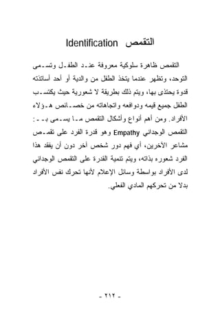 ‫ﺍﻟﺘﻘﻤﺹ ‪Identification‬‬

‫ﺍﻟﺘﻘﻤﺹ ﻅﺎﻫﺭﺓ ﺴﻠﻭﻜﻴﺔ ﻤﻌﺭﻭﻓﺔ ﻋﻨـﺩ ﺍﻟﻁﻔـل ﻭﺘﺴـﻤﻰ‬
‫ﺍﻟﺘﻭﺤﺩ، ﻭﺘﻅﻬﺭ ﻋﻨﺩﻤﺎ ﻴﺘﺨﺫ ﺍﻟﻁﻔل ﻤﻥ ﻭﺍﻟﺩﻴﺔ ﺃﻭ ﺃﺤﺩ ﺃﺴﺎﺘﺫﺘﻪ‬
‫ﻗﺩﻭﺓ ﻴﺤﺘﺫﻯ ﺒﻬﺎ، ﻭﻴﺘﻡ ﺫﻟﻙ ﺒﻁﺭﻴﻘﺔ ﻻ ﺸﻌﻭﺭﻴﺔ ﺤﻴﺙ ﻴﻜﺘﺴـﺏ‬
‫ﺍﻟﻁﻔل ﺠﻤﻴﻊ ﻗﻴﻤﻪ ﻭﺩﻭﺍﻓﻌﻪ ﻭﺍﺘﺠﺎﻫﺎﺘﻪ ﻤﻥ ﺨﺼـﺎﺌﺹ ﻫـﺅﻻﺀ‬
‫ﺍﻷﻓﺭﺍﺩ. ﻭﻤﻥ ﺃﻫﻡ ﺃﻨﻭﺍﻉ ﻭﺃﺸﻜﺎل ﺍﻟﺘﻘﻤﺹ ﻤـﺎ ‪‬ﺴـﻤﻰ ﺒــ:‬
         ‫ﻴ‬
‫ﺍﻟﺘﻘﻤﺹ ﺍﻟﻭﺠﺩﺍﻨﻲ ‪ Empathy‬ﻭﻫﻭ ﻗﺩﺭﺓ ﺍﻟﻔﺭﺩ ﻋﻠﻰ ﺘﻘﻤـﺹ‬
‫ﻤﺸﺎﻋﺭ ﺍﻵﺨﺭﻴﻥ، ﺃﻱ ﻓﻬﻡ ﺩﻭﺭ ﺸﺨﺹ ﺁﺨﺭ ﺩﻭﻥ ﺃﻥ ﻴﻔﻘﺩ ﻫﺫﺍ‬
‫ﺍﻟﻔﺭﺩ ﺸﻌﻭﺭﻩ ﺒﺫﺍﺘﻪ، ﻭﻴﺘﻡ ﺘﻨﻤﻴﺔ ﺍﻟﻘﺩﺭﺓ ﻋﻠﻰ ﺍﻟﺘﻘﻤﺹ ﺍﻟﻭﺠﺩﺍﻨﻲ‬
‫ﻟﺩﻯ ﺍﻷﻓﺭﺍﺩ ﺒﻭﺍﺴﻁﺔ ﻭﺴﺎﺌل ﺍﻹﻋﻼﻡ ﻷﻨﻬﺎ ﺘﺤﺭﻙ ﻨﻔﺱ ﺍﻷﻓﺭﺍﺩ‬
                           ‫ﺒﺩﻻ ﻤﻥ ﺘﺤﺭﻜﻬﻡ ﺍﻟﻤﺎﺩﻱ ﺍﻟﻔﻌﻠﻲ.‬
                                                    ‫ﹰ‬




                       ‫- ٢١٢ -‬
 