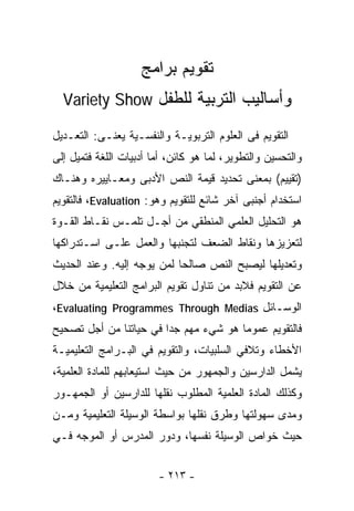 ‫ﺘﻘﻭﻴﻡ ﺒﺭﺍﻤﺞ‬
  ‫ﻭﺃﺴﺎﻟﻴﺏ ﺍﻟﺘﺭﺒﻴﺔ ﻟﻠﻁﻔل ‪Variety Show‬‬

‫ﺍﻟﺘﻘﻭﻴﻡ ﻓﻰ ﺍﻟﻌﻠﻭﻡ ﺍﻟﺘﺭﺒﻭﻴـﺔ ﻭﺍﻟﻨﻔﺴـﻴﺔ ﻴﻌﻨـﻰ: ﺍﻟﺘﻌـﺩﻴل‬
‫ﻭﺍﻟﺘﺤﺴﻴﻥ ﻭﺍﻟﺘﻁﻭﻴﺭ، ﻟﻤﺎ ﻫﻭ ﻜﺎﺌﻥ، ﺃﻤﺎ ﺃﺩﺒﻴﺎﺕ ﺍﻟﻠﻐﺔ ﻓﺘﻤﻴل ﺇﻟﻰ‬
‫)ﺘﻘﻴﻴﻡ( ﺒﻤﻌﻨﻰ ﺘﺤﺩﻴﺩ ﻗﻴﻤﺔ ﺍﻟﻨﺹ ﺍﻷﺩﺒﻰ ﻭﻤﻌـﺎﻴﻴﺭﻩ ﻭﻫﻨـﺎﻙ‬
‫ﺍﺴﺘﺨﺩﺍﻡ ﺃﺠﻨﺒﻰ ﺁﺨﺭ ﺸﺎﺌﻊ ﻟﻠﺘﻘﻭﻴﻡ ﻭﻫﻭ: ‪ ،Evaluation‬ﻓﺎﻟﺘﻘﻭﻴﻡ‬
‫ﻫﻭ ﺍﻟﺘﺤﻠﻴل ﺍﻟﻌﻠﻤﻲ ﺍﻟﻤﻨﻁﻘﻲ ﻤﻥ ﺃﺠـل ﺘﻠﻤـﺱ ﻨﻘـﺎﻁ ﺍﻟﻘـﻭﺓ‬
‫ﻟﺘﻌﺯﻴﺯﻫﺎ ﻭﻨﻘﺎﻁ ﺍﻟﻀﻌﻑ ﻟﺘﺠﻨﺒﻬﺎ ﻭﺍﻟﻌﻤل ﻋﻠـﻰ ﺍﺴـﺘﺩﺭﺍﻜﻬﺎ‬
‫ﻭﺘﻌﺩﻴﻠﻬﺎ ﻟﻴﺼﺒﺢ ﺍﻟﻨﺹ ﺼﺎﻟﺤﺎ ﻟﻤﻥ ﻴﻭﺠﻪ ﺇﻟﻴﻪ. ﻭﻋﻨﺩ ﺍﻟﺤﺩﻴﺙ‬
                           ‫ﹰ‬
‫ﻋﻥ ﺍﻟﺘﻘﻭﻴﻡ ﻓﻼﺒﺩ ﻤﻥ ﺘﻨﺎﻭل ﺘﻘﻭﻴﻡ ﺍﻟﺒﺭﺍﻤﺞ ﺍﻟﺘﻌﻠﻴﻤﻴﺔ ﻤﻥ ﺨﻼل‬
‫ﺍﻟﻭﺴـﺎﺌل ‪،Evaluating Programmes Through Medias‬‬
‫ﻓﺎﻟﺘﻘﻭﻴﻡ ﻋﻤﻭﻤﺎ ﻫﻭ ﺸﻲﺀ ﻤﻬﻡ ﺠﺩﺍ ﻓﻲ ﺤﻴﺎﺘﻨﺎ ﻤﻥ ﺃﺠل ﺘﺼﺤﻴﺢ‬
                       ‫ﹰ‬              ‫ﹰ‬
‫ﺍﻷﺨﻁﺎﺀ ﻭﺘﻼﻓﻲ ﺍﻟﺴﻠﺒﻴﺎﺕ، ﻭﺍﻟﺘﻘﻭﻴﻡ ﻓﻲ ﺍﻟﺒـﺭﺍﻤﺞ ﺍﻟﺘﻌﻠﻴﻤﻴـﺔ‬
‫ﻴﺸﻤل ﺍﻟﺩﺍﺭﺴﻴﻥ ﻭﺍﻟﺠﻤﻬﻭﺭ ﻤﻥ ﺤﻴﺙ ﺍﺴﺘﻴﻌﺎﺒﻬﻡ ﻟﻠﻤﺎﺩﺓ ﺍﻟﻌﻠﻤﻴﺔ،‬
‫ﻭﻜﺫﻟﻙ ﺍﻟﻤﺎﺩﺓ ﺍﻟﻌﻠﻤﻴﺔ ﺍﻟﻤﻁﻠﻭﺏ ﻨﻘﻠﻬﺎ ﻟﻠﺩﺍﺭﺴﻴﻥ ﺃﻭ ﺍﻟﺠﻤﻬـﻭﺭ‬
‫ﻭﻤﺩﻯ ﺴﻬﻭﻟﺘﻬﺎ ﻭﻁﺭﻕ ﻨﻘﻠﻬﺎ ﺒﻭﺍﺴﻁﺔ ﺍﻟﻭﺴﻴﻠﺔ ﺍﻟﺘﻌﻠﻴﻤﻴﺔ ﻭﻤـﻥ‬
‫ﺤﻴﺙ ﺨﻭﺍﺹ ﺍﻟﻭﺴﻴﻠﺔ ﻨﻔﺴﻬﺎ، ﻭﺩﻭﺭ ﺍﻟﻤﺩﺭﺱ ﺃﻭ ﺍﻟﻤﻭﺠﻪ ﻓـﻲ‬


                        ‫- ٣١٢ -‬
 