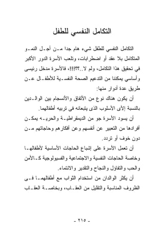 ‫ﺍﻟﺘﻜﺎﻤل ﺍﻟﻨﻔﺴﻲ ﻟﻠﻁﻔل‬
‫ﺍﻟﺘﻜﺎﻤل ﺍﻟﻨﻔﺴﻲ ﻟﻠﻁﻔل ﺸﻲﺀ ﻫﺎﻡ ﺠﺩﺍ ﻤـﻥ ﺃﺠـل ﺍﻟﻨﻤـﻭ‬
‫ﺍﻟﻤﺘﻜﺎﻤل ﺒﻼ ﻋﻘﺩ ﺃﻭ ﺍﻀﻁﺭﺍﺒﺎﺕ، ﻭﺘﻠﻌﺏ ﺍﻷﺴﺭﺓ ﺍﻟﺩﻭﺭ ﺍﻷﻜﺒﺭ‬
‫ﻓﻲ ﺘﺤﻘﻴﻕ ﻫﺫﺍ ﺍﻟﺘﻜﺎﻤل، ﻭﻟﻡ ﻻ..؟؟!!!، ﻓﺎﻷﺴﺭﺓ ﻤﺩﺨل ﺭﺌﻴﺴﻰ‬
‫ﻭﺃﺴﺎﺴﻲ ﻴﻤﻜﻨﻨﺎ ﻤﻥ ﺍﻟﺘﺩﻋﻴﻡ ﺍﻟﺼﺤﺔ ﺍﻟﻨﻔﺴـﻴﺔ ﻟﻸﻁﻔـﺎل ﻋـﻥ‬
                                  ‫ﻁﺭﻴﻕ ﻋﺩﺓ ﺃﺩﻭﺍﺭ ﻤﻨﻬﺎ:‬
‫ﺃﻥ ﻴﻜﻭﻥ ﻫﻨﺎﻙ ﻨﻭﻉ ﻤﻥ ﺍﻷﺘﻔﺎﻕ ﻭﺍﻷﻨﺴﺠﺎﻡ ﺒﻴﻥ ﺍﻟﻭﺍﻟـﺩﻴﻥ‬
      ‫ﺒﺎﻟﻨﺴﺒﺔ ﺇﻷﻯ ﺍﻷﺴﻠﻭﺏ ﺍﻟﺫﻯ ﻴﺘﺒﻌﺎﻨﻪ ﻓﻰ ﺘﺭﺒﻴﻪ ﺃﻁﻔﺎﻟﻬﻤﺎ.‬
‫ﺃﻥ ﻴﺴﻭﺩ ﺍﻷﺴﺭﺓ ﺠﻭ ﻤﻥ ﺍﻟﺩﻴﻤﻘﺭﺍﻁﻴـﺔ ﻭﺍﻟﺤﺭﻴـﻪ ﻴﻤﻜـﻥ‬
‫ﺃﻓﺭﺍﺩﻫﺎ ﻤﻥ ﺍﻟﺘﻌﺒﻴﺭ ﻋﻥ ﺃﻨﻔﺴﻬﻡ ﻭﻋﻥ ﺃﻓﻜﺎﺭﻫﻡ ﻭﺤﺎﺠﺎﺘﻬﻡ ﻤـﻥ‬
                                     ‫ﺩﻭﻥ ﺨﻭﻑ ﺃﻭ ﺘﺭﺩﺩ.‬
‫ﺃﻥ ﺘﻌﻤل ﺍﻷﺴﺭﺓ ﻋﻠﻰ ﺇﺸﺒﺎﻉ ﺍﻟﺤﺎﺠﺎﺕ ﺍﻷﺴﺎﺴﻴﺔ ﻷﻁﻔﺎﻟﻬـﺎ‬
‫ﻭﺨﺎﺼﺔ ﺍﻟﺤﺎﺠﺎﺕ ﺍﻟﻨﻔﺴﻴﺔ ﻭﺍﻻﺠﺘﻤﺎﻋﻴﺔ ﻭﺍﻟﻔﺴﻴﻭﻟﻭﺠﻴﺔ ﻜـﺎﻷﻤﻥ‬
               ‫ﻭﺍﻟﺤﺏ ﻭﺍﻟﺘﻔﺎﺅل ﻭﺍﻟﻨﺠﺎﺡ ﻭﺍﻟﺘﻘﺩﻴﺭ ﻭﺍﻻﻨﺘﻤﺎﺀ.‬
‫ﺃﻥ ﻴﻜﺜﺭ ﺍﻟﻭﺍﻟﺩﺍﻥ ﻤﻥ ﺍﺴﺘﺨﺩﺍﻡ ﺍﻟﺜﻭﺍﺏ ﻤﻊ ﺃﻁﻔﺎﻟﻬﻤـﺎ ﻓـﻰ‬
‫ﺍﻟﻅﺭﻭﻑ ﺍﻟﻤﻨﺎﺴﺒﺔ ﻭﺍﻟﺘﻘﻠﻴل ﻤﻥ ﺍﻟﻌﻘـﺎﺏ، ﻭﺒﺨﺎﺼـﺔ ﺍﻟﻌﻘـﺎﺏ‬




                       ‫- ٥١٢ -‬
 