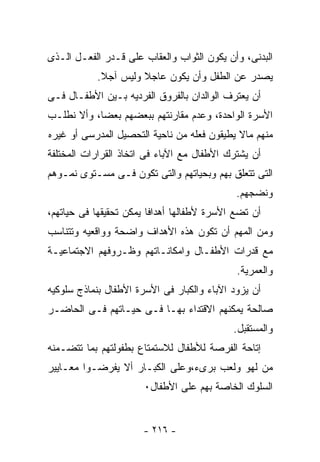 ‫ﺍﻟﺒﺩﻨﻰ، ﻭﺃﻥ ﻴﻜﻭﻥ ﺍﻟﺜﻭﺍﺏ ﻭﺍﻟﻌﻘﺎﺏ ﻋﻠﻰ ﻗـﺩﺭ ﺍﻟﻔﻌـل ﺍﻟـﺫﻯ‬
           ‫ﻴﺼﺩﺭ ﻋﻥ ﺍﻟﻁﻔل ﻭﺃﻥ ﻴﻜﻭﻥ ﻋﺎﺠﻼ ﻭﻟﻴﺱ ﺁﺠﻼ.‬
‫ﺃﻥ ﻴﻌﺘﺭﻑ ﺍﻟﻭﺍﻟﺩﺍﻥ ﺒﺎﻟﻔﺭﻭﻕ ﺍﻟﻔﺭﺩﻴﻪ ﺒـﻴﻥ ﺍﻷﻁﻔـﺎل ﻓـﻰ‬
‫ﺍﻷﺴﺭﺓ ﺍﻟﻭﺍﺤﺩﺓ، ﻭﻋﺩﻡ ﻤﻘﺎﺭﻨﺘﻬﻡ ﺒﺒﻌﻀﻬﻡ ﺒﻌﻀﺎ، ﻭﺃﻻ ﻨﻁﻠـﺏ‬
‫ﻤﻨﻬﻡ ﻤﺎﻻ ﻴﻁﻴﻘﻭﻥ ﻓﻌﻠﻪ ﻤﻥ ﻨﺎﺤﻴﺔ ﺍﻟﺘﺤﺼﻴل ﺍﻟﻤﺩﺭﺴﻰ ﺃﻭ ﻏﻴﺭﻩ‬
‫ﺃﻥ ﻴﺸﺘﺭﻙ ﺍﻷﻁﻔﺎل ﻤﻊ ﺍﻵﺒﺎﺀ ﻓﻰ ﺍﺘﺨﺎﺫ ﺍﻟﻘﺭﺍﺭﺍﺕ ﺍﻟﻤﺨﺘﻠﻔﺔ‬
‫ﺍﻟﺘﻰ ﺘﺘﻌﻠﻕ ﺒﻬﻡ ﻭﺒﺤﻴﺎﺘﻬﻡ ﻭﺍﻟﺘﻰ ﺘﻜﻭﻥ ﻓـﻰ ﻤﺴـﺘﻭﻯ ﻨﻤـﻭﻫﻡ‬
                                             ‫ﻭﻨﻀﺠﻬﻡ.‬
‫ﺃﻥ ﺘﻀﻊ ﺍﻷﺴﺭﺓ ﻷﻁﻔﺎﻟﻬﺎ ﺃﻫﺩﺍﻓﺎ ﻴﻤﻜﻥ ﺘﺤﻘﻴﻘﻬﺎ ﻓﻰ ﺤﻴﺎﺘﻬﻡ،‬
‫ﻭﻤﻥ ﺍﻟﻤﻬﻡ ﺃﻥ ﺘﻜﻭﻥ ﻫﺫﻩ ﺍﻷﻫﺩﺍﻑ ﻭﺍﻀﺤﺔ ﻭﻭﺍﻗﻌﻴﻪ ﻭﺘﺘﻨﺎﺴﺏ‬
‫ﻤﻊ ﻗﺩﺭﺍﺕ ﺍﻷﻁﻔـﺎل ﻭﺍﻤﻜﺎﻨـﺎﺘﻬﻡ ﻭﻅـﺭﻭﻓﻬﻡ ﺍﻻﺠﺘﻤﺎﻋﻴـﺔ‬
                                             ‫ﻭﺍﻟ ‪‬ﻤﺭﻴﺔ.‬
                                                  ‫ﻌ‬
‫ﺃﻥ ﻴﺯﻭﺩ ﺍﻵﺒﺎﺀ ﻭﺍﻟﻜﺒﺎﺭ ﻓﻰ ﺍﻷﺴﺭﺓ ﺍﻷﻁﻔﺎل ﺒﻨﻤﺎﺫﺝ ﺴﻠﻭﻜﻴﻪ‬
‫ﺼﺎﻟﺤﺔ ﻴﻤﻜﻨﻬﻡ ﺍﻻﻗﺘﺩﺍﺀ ﺒﻬـﺎ ﻓـﻰ ﺤﻴـﺎﺘﻬﻡ ﻓـﻰ ﺍﻟﺤﺎﻀـﺭ‬
                                            ‫ﻭﺍﻟﻤﺴﺘﻘﺒل.‬
‫ﺇﺘﺎﺤﺔ ﺍﻟﻔﺭﺼﺔ ﻟﻸﻁﻔﺎل ﻟﻼﺴﺘﻤﺘﺎﻉ ﺒﻁﻔﻭﻟﺘﻬﻡ ﺒﻤﺎ ﺘﺘﻀـﻤﻨﻪ‬
‫ﻤﻥ ﻟﻬﻭ ﻭﻟﻌﺏ ﺒﺭﻯﺀ،ﻭﻋﻠﻰ ﺍﻟﻜﺒـﺎﺭ ﺃﻻ ﻴﻔﺭﻀـﻭﺍ ﻤﻌـﺎﻴﻴﺭ‬
                       ‫ﺍﻟﺴﻠﻭﻙ ﺍﻟﺨﺎﺼﺔ ﺒﻬﻡ ﻋﻠﻰ ﺍﻷﻁﻔﺎل٠‬


                      ‫- ٦١٢ -‬
 