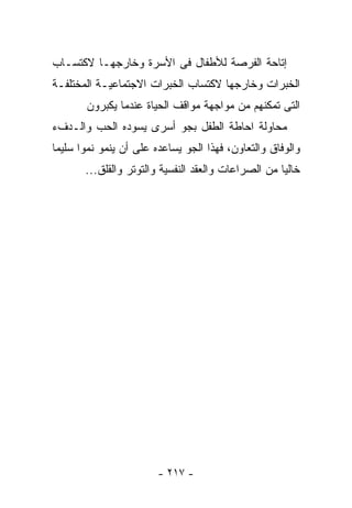 ‫ﺇﺘﺎﺤﺔ ﺍﻟﻔﺭﺼﺔ ﻟﻸﻁﻔﺎل ﻓﻰ ﺍﻷﺴﺭﺓ ﻭﺨﺎﺭﺠﻬـﺎ ﻻﻜﺘﺴـﺎﺏ‬
‫ﺍﻟﺨﺒﺭﺍﺕ ﻭﺨﺎﺭﺠﻬﺎ ﻻﻜﺘﺴﺎﺏ ﺍﻟﺨﺒﺭﺍﺕ ﺍﻻﺠﺘﻤﺎﻋﻴـﺔ ﺍﻟﻤﺨﺘﻠﻔـﺔ‬
       ‫ﺍﻟﺘﻰ ﺘﻤﻜﻨﻬﻡ ﻤﻥ ﻤﻭﺍﺠﻬﺔ ﻤﻭﺍﻗﻑ ﺍﻟﺤﻴﺎﺓ ﻋﻨﺩﻤﺎ ﻴﻜﺒﺭﻭﻥ‬
‫ﻤﺤﺎﻭﻟﺔ ﺍﺤﺎﻁﺔ ﺍﻟﻁﻔل ﺒﺠﻭ ﺃﺴﺭﻯ ﻴﺴﻭﺩﻩ ﺍﻟﺤﺏ ﻭﺍﻟـﺩﻑﺀ‬
‫ﻭﺍﻟﻭﻓﺎﻕ ﻭﺍﻟﺘﻌﺎﻭﻥ، ﻓﻬﺫﺍ ﺍﻟﺠﻭ ﻴﺴﺎﻋﺩﻩ ﻋﻠﻰ ﺃﻥ ﻴﻨﻤﻭ ﻨﻤﻭﺍ ﺴﻠﻴﻤﺎ‬
       ‫ﺨﺎﻟﻴﺎ ﻤﻥ ﺍﻟﺼﺭﺍﻋﺎﺕ ﻭﺍﻟﻌﻘﺩ ﺍﻟﻨﻔﺴﻴﺔ ﻭﺍﻟﺘﻭﺘﺭ ﻭﺍﻟﻘﻠﻕ...‬




                        ‫- ٧١٢ -‬
 