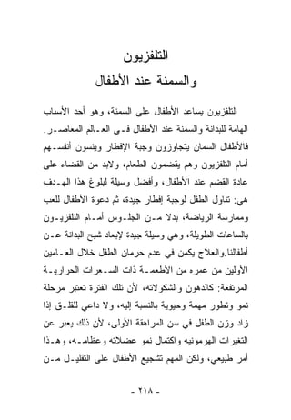 ‫ﺍﻟﺘﻠﻔﺯﻴﻭﻥ‬
             ‫ﻭﺍﻟﺴﻤﻨﺔ ﻋﻨﺩ ﺍﻷﻁﻔﺎل‬
‫ﺍﻟﺘﻠﻔﺯﻴﻭﻥ ﻴﺴﺎﻋﺩ ﺍﻷﻁﻔﺎل ﻋﻠﻰ ﺍﻟﺴﻤﻨﺔ، ﻭﻫﻭ ﺃﺤﺩ ﺍﻷﺴﺒﺎﺏ‬
‫ﺍﻟﻬﺎﻤﺔ ﻟﻠﺒﺩﺍﻨﺔ ﻭﺍﻟﺴﻤﻨﺔ ﻋﻨﺩ ﺍﻷﻁﻔﺎل ﻓـﻲ ﺍﻟﻌـﺎﻟﻡ ﺍﻟﻤﻌﺎﺼـﺭ.‬
‫ﻓﺎﻷﻁﻔﺎل ﺍﻟ ‪‬ﻤﺎﻥ ﻴﺘﺠﺎﻭﺯﻭﻥ ﻭﺠﺒﺔ ﺍﻹﻓﻁﺎﺭ ﻭﻴﻨﺴﻭﻥ ﺃﻨﻔﺴـﻬﻡ‬
                                       ‫ﺴ‬
‫ﺃﻤﺎﻡ ﺍﻟﺘﻠﻔﺯﻴﻭﻥ ﻭﻫﻡ ﻴﻘﻀﻤﻭﻥ ﺍﻟﻁﻌﺎﻡ، ﻭﻻﺒﺩ ﻤﻥ ﺍﻟﻘﻀﺎﺀ ﻋﻠﻰ‬
‫ﻋﺎﺩﺓ ﺍﻟﻘﻀﻡ ﻋﻨﺩ ﺍﻷﻁﻔﺎل، ﻭﺃﻓﻀل ﻭﺴﻴﻠﺔ ﻟﺒﻠﻭﻍ ﻫﺫﺍ ﺍﻟﻬـﺩﻑ‬
‫ﻫﻲ: ﺘﻨﺎﻭل ﺍﻟﻁﻔل ﻟﻭﺠﺒﺔ ﺇﻓﻁﺎﺭ ﺠﻴﺩﺓ، ﺜﻡ ﺩﻋﻭﺓ ﺍﻷﻁﻔﺎل ﻟﻠﻌﺏ‬
‫ﻭﻤﻤﺎﺭﺴﺔ ﺍﻟﺭﻴﺎﻀﺔ، ﺒﺩﻻ ﻤـﻥ ﺍﻟﺠﻠـﻭﺱ ﺃﻤـﺎﻡ ﺍﻟﺘﻠﻔﺯﻴـﻭﻥ‬
‫ﺒﺎﻟﺴﺎﻋﺎﺕ ﺍﻟﻁﻭﻴﻠﺔ، ﻭﻫﻲ ﻭﺴﻴﻠﺔ ﺠﻴﺩﺓ ﻹﺒﻌﺎﺩ ﺸﺒﺢ ﺍﻟﺒﺩﺍﻨﺔ ﻋـﻥ‬
‫ﺃﻁﻔﺎﻟﻨﺎ.ﻭﺍﻟﻌﻼﺝ ﻴﻜﻤﻥ ﻓﻲ ﻋﺩﻡ ﺤﺭﻤﺎﻥ ﺍﻟﻁﻔل ﺨﻼل ﺍﻟﻌـﺎﻤﻴﻥ‬
‫ﺍﻷﻭﻟﻴﻥ ﻤﻥ ﻋﻤﺭﻩ ﻤﻥ ﺍﻷﻁﻌﻤـﺔ ﺫﺍﺕ ﺍﻟﺴـﻌﺭﺍﺕ ﺍﻟﺤﺭﺍﺭﻴـﺔ‬
‫ﺍﻟﻤﺭﺘﻔﻌﺔ: ﻜﺎﻟﺩﻫﻭﻥ ﻭﺍﻟﺸﻜﻭﻻﺘﻪ، ﻷﻥ ﺘﻠﻙ ﺍﻟﻔﺘﺭﺓ ﺘﻌﺘﺒﺭ ﻤﺭﺤﻠﺔ‬
‫ﻨﻤﻭ ﻭﺘﻁﻭﺭ ﻤﻬﻤﺔ ﻭﺤﻴﻭﻴﺔ ﺒﺎﻟﻨﺴﺒﺔ ﺇﻟﻴﻪ، ﻭﻻ ﺩﺍﻋﻲ ﻟﻠﻘﻠـﻕ ﺇﺫﺍ‬
‫ﺯﺍﺩ ﻭﺯﻥ ﺍﻟﻁﻔل ﻓﻲ ﺴﻥ ﺍﻟﻤﺭﺍﻫﻘﺔ ﺍﻷﻭﻟﻰ، ﻷﻥ ﺫﻟﻙ ﻴﻌﺒﺭ ﻋﻥ‬
‫ﺍﻟﺘﻐﻴﺭﺍﺕ ﺍﻟﻬﺭﻤﻭﻨﻴﻪ ﻭﺍﻜﺘﻤﺎل ﻨﻤﻭ ﻋﻀﻼﺘﻪ ﻭﻋﻅﺎﻤـﻪ، ﻭﻫـﺫﺍ‬
‫ﺃﻤﺭ ﻁﺒﻴﻌﻲ، ﻭﻟﻜﻥ ﺍﻟﻤﻬﻡ ﺘﺸﺠﻴﻊ ﺍﻷﻁﻔﺎل ﻋﻠﻰ ﺍﻟﺘﻘﻠﻴـل ﻤـﻥ‬


                       ‫- ٨١٢ -‬
 