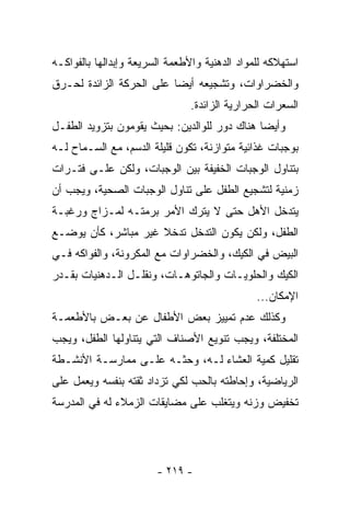 ‫ﺍﺴﺘﻬﻼﻜﻪ ﻟﻠﻤﻭﺍﺩ ﺍﻟﺩﻫﻨﻴﺔ ﻭﺍﻷﻁﻌﻤﺔ ﺍﻟﺴﺭﻴﻌﺔ ﻭﺇﺒﺩﺍﻟﻬﺎ ﺒﺎﻟﻔﻭﺍﻜـﻪ‬
‫ﻭﺍﻟﺨﻀﺭﺍﻭﺍﺕ، ﻭﺘﺸﺠﻴﻌﻪ ﺃﻴﻀﺎ ﻋﻠﻰ ﺍﻟﺤﺭﻜﺔ ﺍﻟﺯﺍﺌﺩﺓ ﻟﺤـﺭﻕ‬
                                ‫ﺍﻟﺴﻌﺭﺍﺕ ﺍﻟﺤﺭﺍﺭﻴﺔ ﺍﻟﺯﺍﺌﺩﺓ.‬
‫ﻭﺃﻴﻀﺎ ﻫﻨﺎﻙ ﺩﻭﺭ ﻟﻠﻭﺍﻟﺩﻴﻥ: ﺒﺤﻴﺙ ﻴﻘﻭﻤﻭﻥ ﺒﺘﺯﻭﻴﺩ ﺍﻟﻁﻔـل‬
‫ﺒﻭﺠﺒﺎﺕ ﻏﺫﺍﺌﻴﺔ ﻤﺘﻭﺍﺯﻨﺔ، ﺘﻜﻭﻥ ﻗﻠﻴﻠﺔ ﺍﻟﺩﺴﻡ، ﻤﻊ ﺍﻟﺴـﻤﺎﺡ ﻟـﻪ‬
‫ﺒﺘﻨﺎﻭل ﺍﻟﻭﺠﺒﺎﺕ ﺍﻟﺨﻔﻴﻔﺔ ﺒﻴﻥ ﺍﻟﻭﺠﺒﺎﺕ، ﻭﻟﻜﻥ ﻋﻠـﻰ ﻓﺘـﺭﺍﺕ‬
‫ﺯﻤﻨﻴﺔ ﻟﺘﺸﺠﻴﻊ ﺍﻟﻁﻔل ﻋﻠﻰ ﺘﻨﺎﻭل ﺍﻟﻭﺠﺒﺎﺕ ﺍﻟﺼﺤﻴﺔ، ﻭﻴﺠﺏ ﺃﻥ‬
‫ﻴﺘﺩﺨل ﺍﻷﻫل ﺤﺘﻰ ﻻ ﻴﺘﺭﻙ ﺍﻷﻤﺭ ﺒﺭﻤﺘـﻪ ﻟﻤـﺯﺍﺝ ﻭﺭﻏﺒـﺔ‬
‫ﺍﻟﻁﻔل، ﻭﻟﻜﻥ ﻴﻜﻭﻥ ﺍﻟﺘﺩﺨل ﺘﺩﺨﻼ ﻏﻴﺭ ﻤﺒﺎﺸﺭ، ﻜﺄﻥ ﻴﻭﻀـﻊ‬
‫ﺍﻟﺒﻴﺽ ﻓﻲ ﺍﻟﻜﻴﻙ، ﻭﺍﻟﺨﻀﺭﺍﻭﺍﺕ ﻤﻊ ﺍﻟﻤﻜﺭﻭﻨﺔ، ﻭﺍﻟﻔﻭﺍﻜﻪ ﻓـﻲ‬
‫ﺍﻟﻜﻴﻙ ﻭﺍﻟﺤﻠﻭﻴـﺎﺕ ﻭﺍﻟﺠﺎﺘﻭﻫـﺎﺕ، ﻭﻨﻘﻠـل ﺍﻟـﺩﻫﻨﻴﺎﺕ ﺒﻘـﺩﺭ‬
                                               ‫ﺍﻹﻤﻜﺎﻥ...‬
‫ﻭﻜﺫﻟﻙ ﻋﺩﻡ ﺘﻤﻴﻴﺯ ﺒﻌﺽ ﺍﻷﻁﻔﺎل ﻋﻥ ﺒﻌـﺽ ﺒﺎﻷﻁﻌﻤـﺔ‬
‫ﺍﻟﻤﺨﺘﻠﻔﺔ، ﻭﻴﺠﺏ ﺘﻨﻭﻴﻊ ﺍﻷﺼﻨﺎﻑ ﺍﻟﺘﻲ ﻴﺘﻨﺎﻭﻟﻬﺎ ﺍﻟﻁﻔل، ﻭﻴﺠﺏ‬
‫ﺘﻘﻠﻴل ﻜﻤﻴﺔ ﺍﻟﻌﺸﺎﺀ ﻟـﻪ، ﻭﺤﺜـﻪ ﻋﻠـﻰ ﻤﻤﺎﺭﺴـﺔ ﺍﻷﻨﺸـﻁﺔ‬
‫ﺍﻟﺭﻴﺎﻀﻴﺔ، ﻭﺇﺤﺎﻁﺘﻪ ﺒﺎﻟﺤﺏ ﻟﻜﻲ ﺘﺯﺩﺍﺩ ﺜﻘﺘﻪ ﺒﻨﻔﺴﻪ ﻭﻴﻌﻤل ﻋﻠﻰ‬
‫ﺘﺨﻔﻴﺽ ﻭﺯﻨﻪ ﻭﻴﺘﻐﻠﺏ ﻋﻠﻰ ﻤﻀﺎﻴﻘﺎﺕ ﺍﻟﺯﻤﻼﺀ ﻟﻪ ﻓﻲ ﺍﻟﻤﺩﺭﺴﺔ‬




                        ‫- ٩١٢ -‬
 