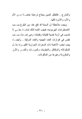 ‫ﻭﺍﻟﺸﺎﺭﻉ... ﻓﺎﻟﻁﻔل ﺍﻟﺒﺩﻴﻥ ﻴﺤﺘﺎﺝ ﻟﺭﻋﺎﻴﺔ ﺨﺎﺼـﺔ ﻤـﻥ ﺍﻷﻡ‬
                                   ‫ﻭﺍﻷﺏ ﻭﺍﻷﺴﺭﺓ ﻜﻠﻬﺎ.‬
‫ﻭﻴﺠﺏ ﻤﻼﺤﻅﺔ ﺃﻥ ﺍﻟﺴﻤﻨﺔ ﻗﺩ ﺘﻘﻊ ﻋﻨﺩ ﺴﻥ ﺍﻟﺒﻠﻭﻍ ﻴﺴـﺒﺏ‬
‫ﺍﻻﻀﻁﺭﺍﺒﺎﺕ ﺍﻟﻬﺭﻤﻭﻨﻴﻪ، ﻓﻴﺠﺏ ﺍﻟﺘﻨﺒﻪ ﻟﺫﻟﻙ ﺘﻤﺎﻤـﺎ، ﺤﺘـﻰ ﻻ‬
‫ﺘﺘﺴﺒﺏ ﻓﻲ ﺃﺯﻤﺔ ﻨﻔﺴﻴﺔ ﻟﻔﺘﻴﺎﺘﻨﺎ ﻭﻓﺘﻴﺎﻨﻨﺎ، ﻭﻫﻰ ﺘﺤـﺩﺙ ﺒﺴـﺒﺏ‬
‫ﻨﻘﺹ ﻓﻲ ﺇﻓﺭﺍﺯﺍﺕ ﺍﻟﻐﺩﺩ ﺍﻟﺠﻴﻨﻴﻪ ﻭﺍﻟﻐﺩﺩ ﺍﻟﺩﺭﻗﻴﺔ... ﻭﺃﻴﻀـﺎ،‬
 ‫ﹰ‬
‫ﻴﺠﺏ ﺘﺠﻨﺏ ﺍﻷﻏﺫﻴﺔ ﺫﺍﺕ ﺍﻟﺴﻌﺭﺍﺕ ﺍﻟﺤﺭﺍﺭﻴﺔ ﺍﻟﻜﺒﻴـﺭﺓ، ﻤﺜـل‬
‫ﺍﻟﺸﻜﻭﻻﺘﻪ ﻭﺍﻟﺴﻜﺎﻜﺭ ﻭﺍﻟﺤﻠﻭﻴﺎﺕ ﻭﺍﻟﻤﺭﺒـﺎﺕ ﻭﺍﻟﺘﻤـﺭ ﻭﺍﻷﺭﺯ‬
                       ‫ﻭﺍﻟﻤﻜﺭﻭﻨﺔ ﻭﻏﻴﺭﻫﺎ ﻤﻥ ﺍﻟﻤﺄﻜﻭﻻﺕ.‬




                       ‫- ٠٢٢ -‬
 