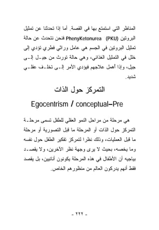 ‫ﺍﻟﻤﻨﺎﻅﺭ ﺍﻟﺘﻲ ﺍﺴﺘﻤﺘﻊ ﺒﻬﺎ ﻓﻲ ﺍﻟﻘﺼﺔ. ﺃﻤﺎ ﺇﺫﺍ ﺘﺤﺩﺜﻨﺎ ﻋﻥ ﺘﻤﺜﻴل‬
‫ﺍﻟﺒﺭﻭﺘﻴﻥ )‪ PhenyKetonurea (PKU‬ﻓﻨﺤﻥ ﻨﺘﺤﺩﺙ ﻋﻥ ﺤﺎﻟﺔ‬
‫ﺘﻤﺜﻴل ﺍﻟﺒﺭﻭﺘﻴﻥ ﻓﻲ ﺍﻟﺠﺴﻡ ﻫﻲ ﻋﺎﻤل ﻭﺭﺍﺜﻲ ﻓﻁﺭﻱ ﺘﺅﺩﻱ ﺇﻟﻰ‬
‫ﺨﻠل ﻓﻲ ﺍﻟﺘﻤﺜﻴل ﺍﻟﻐﺫﺍﺌﻲ، ﻭﻫﻲ ﺤﺎﻟﺔ ﺘﻭﺭﺙ ﻤﻥ ﺠﻴـل ﺇﻟـﻰ‬
‫ﺠﻴل، ﻭﺇﺫﺍ ُﻫﻤل ﻋﻼﺠﻬﻡ ﻓﻴﺅﺩﻱ ﺍﻷﻤﺭ ﺇﻟـﻰ ﺘﺨﻠـﻑ ﻋﻘﻠـﻲ‬
                                     ‫ﺃ‬
                                                   ‫ﺸﺩﻴﺩ.‬

               ‫ﺍﻟﺘﻤﺭﻜﺯ ﺤﻭل ﺍﻟﺫﺍﺕ‬
   ‫‪Egocentrism / conceptual–Pre‬‬

‫ﻫﻲ ﻤﺭﺤﻠﺔ ﻤﻥ ﻤﺭﺍﺤل ﺍﻟﻨﻤﻭ ﺍﻟﻌﻘﻠﻲ ﻟﻠﻁﻔل ﺘﺴﻤﻰ ﻤﺭﺤﻠـﺔ‬
‫ﺍﻟﺘﻤﺭﻜﺯ ﺤﻭل ﺍﻟﺫﺍﺕ ﺃﻭ ﺍﻟﻤﺭﺤﻠﺔ ﻤﺎ ﻗﺒل ﺍﻟﺘﺼﻭﺭﻴﺔ ﺃﻭ ﻤﺭﺤﻠﺔ‬
‫ﻤﺎ ﻗﺒل ﺍﻟﻌﻤﻠﻴﺎﺕ، ﻭﺫﻟﻙ ﻨﻅﺭﺍ ﻟﺘﻤﺭﻜﺯ ﺘﻔﻜﻴﺭ ﺍﻟﻁﻔل ﺤﻭل ﻨﻔﺴﻪ‬
                            ‫ﹰ‬
‫ﻭﻤﺎ ﻴﺨﺼﻪ، ﺒﺤﻴﺙ ﻻ ﻴﺭﻯ ﻭﺠﻬﺔ ﻨﻅﺭ ﺍﻵﺨﺭﻴﻥ، ﻭﻻ ﻴﻘﺼـﺩ‬
‫ﺒﻴﺎﺠﻴﻪ ﺃﻥ ﺍﻷﻁﻔﺎل ﻓﻲ ﻫﺫﻩ ﺍﻟﻤﺭﺤﻠﺔ ﻴﻜﻭﻨﻭﻥ ﺃﻨﺎﻨﻴﻴﻥ، ﺒل ﻴﻘﺼﺩ‬
             ‫ﻓﻘﻁ ﺃﻨﻬﻡ ﻴﺩﺭﻜﻭﻥ ﺍﻟﻌﺎﻟﻡ ﻤﻥ ﻤﻨﻅﻭﺭﻫﻡ ﺍﻟﺨﺎﺹ.‬




                        ‫- ٢٢٢ -‬
 