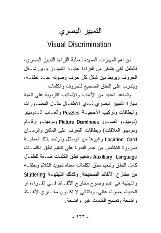 ‫ﺍﻟﺘﻤﻴﻴﺯ ﺍﻟﺒﺼﺭﻱ‬
           ‫‪Visual Discrimination‬‬
‫ﻤﻥ ﺃﻫﻡ ﺍﻟﻤﻬﺎﺭﺍﺕ ﺍﻟﻤﻤﻬﺩﺓ ﻟﻌﻤﻠﻴﺔ ﺍﻟﻘﺭﺍﺀﺓ ﺍﻟﺘﻤﻴﻴﺯ ﺍﻟﺒﺼﺭﻱ،‬
‫ﻓﺎﻟﻁﻔل ﻟﻜﻲ ﻴﺘﻤﻜﻥ ﻤﻥ ﺍﻟﻘﺭﺍﺀﺓ ﻋﻠﻴـﻪ ﺍﻟﺘﻤﻴﻴـﺯ ﺒـﻴﻥ ﺸـﻜل‬
‫ﺍﻟﺤﺭﻭﻑ ﻭﻴﺭﺒﻁ ﺒﻴﻥ ﺸﻜل ﻜل ﺤﺭﻑ ﻭﺼﻭﺘﻪ ﻋﻨـﺩ ﻨﻁﻘـﻪ،‬
           ‫ﻭﻴﺘﺩﺭﺏ ﻋﻠﻰ ﺍﻟﻨﻁﻕ ﺍﻟﺼﺤﻴﺢ ﻟﻠﺤﺭﻭﻑ ﻭﺍﻟﻜﻠﻤﺎﺕ.‬
‫ﻭﺘﺴﺎﻋﺩ ﺍﻟﻌﺩﻴﺩ ﻤﻥ ﺍﻷﻟﻌﺎﺏ ﻭﺍﻷﺴﺎﻟﻴﺏ ﺍﻟﺘﺭﺒﻭﻴﺔ ﻋﻠﻰ ﺘﻨﻤﻴﺔ‬
‫ﻤﻬﺎﺭﺓ ﺍﻟﺘﻤﻴﻴﺯ ﺍﻟﺒﺼﺭﻱ ﻟـﺩﻱ ﺍﻷﻁﻔـﺎل ﻤﺜـل ﺍﻟﻤﺼـﻭﺭﺍﺕ‬
‫ﻭﺍﻟﺒﻁﺎﻗﺎﺕ ﻭﺘﺭﻜﻴﺏ ﺍﻷﺤﺠﻴـﺔ ‪ Puzzles‬ﻭﺃﻟﻌـﺎﺏ ﺍﻟـﺩﻭﻤﻴﻨﻭ‬
‫)ﺩﻭﻤﻴﻨـﻭ ﺍﻟﺼـﻭﺭ ‪ Picture Dominoes‬ﻭﺩﻭﻤﻴﻨـﻭ ﺍﺭﻗـﺎﻡ‬
‫ﻭﺩﻭﻤﻴﻨﻭ ﺍﻟﻌﻼﻗﺎﺕ( ﻭﺒﻁﺎﻗﺎﺕ ﺍﻟﺘﻌﺭﻑ ﻋﻠﻰ ﺍﻟﻤﻜﺎﻥ ﻭﺍﻟﺯﻤـﺎﻥ‬
‫‪ Location Card‬ﻭﻏﻴﺭﻫﺎ ﻤﻥ ﺍﻟﻭﺴﺎﺌل.ﻭﺘﺭﺘﺒﻁ ﺒﺘﻠﻙ ﺍﻟﻌﻤﻠﻴـﺔ‬
‫ﻀﺭﻭﺭﺓ ﺍﻟﺘﺨﻠﺹ ﻤﻥ ﻋﺩﻡ ﺍﻟﻘﺩﺭﺓ ﻋﻠﻰ ﺘﻨﻐﻴﻡ ﻨﻁﻕ ﺍﻟﻜﻠﻤـﺎﺕ‬
‫‪ Auxiliary Language‬ﻭﺘﻨﻐﻴﻡ ﻨﻁﻕ ﺍﻟﻜﻠﻤﺎﺕ ﺼـﻔﺔ ﻟﻠﻁﻔـل‬
‫ﻜﺎﻤل ﺍﻟﻨﻁﻕ ﻭﺘﻨﻐﻴﻡ ﻨﻁﻕ ﺍﻟﻜﻠﻤﺎﺕ ﻤﻌﻨﺎﻩ ﺘﺠﻭﻴﺩ ﺍﻟﻜﻼﻡ ﻭﻨﻁﻘـﻪ‬
‫ﻤﻥ ﻤﺨﺎﺭﺝ ﺍﻷﻟﻔﺎﻅ ﺍﻟﺼﺤﻴﺤﺔ. ﻭﻜﺫﻟﻙ ﺍﻟﺘﻬﺘﻬـﺔ ‪Stuttering‬‬
‫ﻭﺍﻟﺘﻬﺘﻬﺔ ﻫﻲ ﻋﺩﻡ ﻭﻀﻭﺡ ﻤﺨﺎﺭﺝ ﺍﻷﻟﻔـﺎﻅ ﻓـﻲ ﺍﻟﻘـﺭﺍﺀﺓ ﺃﻭ‬
‫ﺍﻟﺤﺩﻴﺙ ﺒﺼﻭﺕ ﻋﺎﻟﻲ، ﻭﺒﺎﻟﺘﺎﻟﻲ ﻻ ﺘﻜـﻭﻥ ﻤﺨـﺎﺭﺝ ﺍﻷﻟﻔـﺎﻅ‬
                     ‫ﻭﺍﻀﺤﺔ ﻭﺘﺼﺒﺢ ﺍﻟﻜﻠﻤﺎﺕ ﻏﻴﺭ ﻭﺍﻀﺤﺔ.‬

                       ‫- ٣٢٢ -‬
 