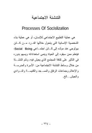 ‫ﺍﻟﺘﻨﺸﺌﺔ ﺍﻻﺠﺘﻤﺎﻋﻴﺔ‬

       ‫‪Processes Of Socislization‬‬

‫ﻫﻲ ﻋﻤﻠﻴﺔ ﺍﻟﺘﻁﺒﻴﻊ ﺍﻻﺠﺘﻤﺎﻋﻲ ﻟﻺﻨﺴﺎﻥ، ﺃﻭ ﻫﻲ ﻋﻤﻠﻴﺔ ﺒﻨﺎﺀ‬
‫ﺍﻟﺸﺨﺼﻴﺔ ﺍﻹﻨﺴﺎﻨﻴﺔ ﺍﻟﺘﻲ ﻴﺘﺤﻭل ﺨﻼﻟﻬﺎ ﺍﻟﻔـﺭﺩ ﻤـﻥ ﻜـﺎﺌﻥ‬
‫ﺒﻴﻭﻟﻭﺠﻲ ﻋﻨﺩ ﻤﻭﻟﺩﻩ ﺇﻟﻰ ﻜـﺎﺌﻥ ﺍﺠﺘﻤـﺎﻋﻲ ‪،Social Being‬‬
‫ﻓﻴﺘﻌﻠﻡ ﻤﻤﻥ ﺴﺒﻘﻭﻩ ﺇﻟﻰ ﺍﻟﺤﻴﺎﺓ ﻭﻴﻨﻤﻰ ﺍﺴﺘﻌﺩﺍﺩﺍﺘﻪ ﻭﻴﺴﻬﻡ ﺒﺩﻭﺭﻩ‬
‫ﻓﻲ ﺍﻟﺘﺄﺜﻴﺭ ﻋﻠﻰ ﺜﻘﺎﻓﺔ ﺍﻟﻤﺠﺘﻤﻊ ﺍﻟﺫﻱ ﻴﻌﻴﺵ ﻓﻴﻪ، ﻭﺘﺘﻡ ﺍﻟﺘﻨﺸـﺌﺔ‬
‫ﻤﻥ ﺨﻼل ﻭﺴﺎﺌﻁ ﺍﻟﺘﻨﺸﺌﺔ ﺍﻻﺠﺘﻤﺎﻋﻴﺔ ﻤﻥ: ﺍﻷﺴﺭﺓ ﻭﺍﻟﻤﺩﺭﺴـﺔ‬
‫ﻭﺍﻹﻋﻼﻡ ﻭﺠﻤﺎﻋﺎﺕ ﺍﻟﺭﻓﺎﻕ ﻭﺍﻟﻤﺴـﺠﺩ ﻭﺍﻟﻜﻨﻴﺴـﺔ ﻭﺍﻟﻨـﻭﺍﺩﻱ‬
                                           ‫ﻭﺍﻟﺠﻴﺵ...ﺍﻟﺦ.‬




                        ‫- ٤٢٢ -‬
 