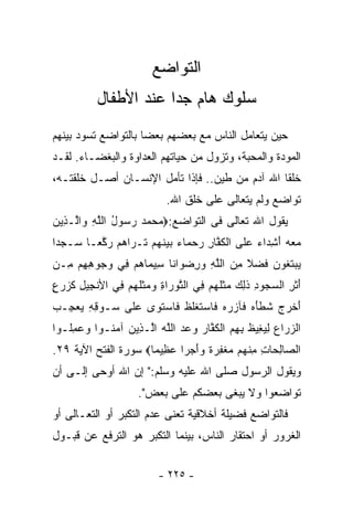 ‫ﺍﻟﺘﻭﺍﻀﻊ‬
           ‫ﺴﻠﻭﻙ ﻫﺎﻡ ﺠﺩﺍ ﻋﻨﺩ ﺍﻷﻁﻔﺎل‬
                      ‫ﹰ‬
‫ﺤﻴﻥ ﻴﺘﻌﺎﻤل ﺍﻟﻨﺎﺱ ﻤﻊ ﺒﻌﻀﻬﻡ ﺒﻌﻀﺎ ﺒﺎﻟﺘﻭﺍﻀﻊ ﺘﺴﻭﺩ ﺒﻴﻨﻬﻡ‬
                    ‫ﹰ‬
‫ﺍﻟﻤﻭﺩﺓ ﻭﺍﻟﻤﺤﺒﺔ، ﻭﺘﺯﻭل ﻤﻥ ﺤﻴﺎﺘﻬﻡ ﺍﻟﻌﺩﺍﻭﺓ ﻭﺍﻟﺒﻐﻀـﺎﺀ. ﻟﻘـﺩ‬
‫ﺨﻠﻘﺎ ﺍﷲ ﺁﺩﻡ ﻤﻥ ﻁﻴﻥ.. ﻓﺈﺫﺍ ﺘﺄﻤل ﺍﻹﻨﺴـﺎﻥ ﺃﺼـل ﺨﻠﻘﺘـﻪ،‬
                            ‫ﺘﻭﺍﻀﻊ ﻭﻟﻡ ﻴﺘﻌﺎﻟﻰ ﻋﻠﻰ ﺨﻠﻕ ﺍﷲ.‬
‫ﻴﻘﻭل ﺍﷲ ﺘﻌﺎﻟﻰ ﻓﻰ ﺍﻟﺘﻭﺍﻀﻊ:‪‬ﻤﺤﻤﺩ ﺭ ‪‬ﻭل ﺍﻟﻠﻪ ‪‬ﺍﱠـ ِﻴﻥ‬
‫‪    ‬ﺴ ُ ﱠ ِ ﻭ ﻟ ﺫ ‪‬‬
‫ﻤﻌﻪ ﺃﺸ ‪‬ﺍﺀ ﻋ ﹶﻰ ﺍﻟﻜ ﱠﺎﺭ ﺭﺤ ‪‬ﺎﺀ ﺒﻴﻨﻬﻡ ﹶـ ‪‬ﺍﻫﻡ ﺭ ﱠﻌـﺎ ‪‬ـ ‪‬ﺩﺍ‬
‫‪ ِ َ   ‬ﺩ ‪  ‬ﻠ ﹾ ﹸ ﻔ ِ ‪  ‬ﻤ ‪   ‬ﹶ ‪  ‬ﺘ ﺭ ‪  ‬ﻜ ﹰ ﺴ ﺠ ﹰ‬
‫ﻴﺒﺘﻐﻭﻥ ﻓﻀ ﹰ ﻤﻥ ﺍﻟﻠﻪ ﻭﺭﻀ ‪‬ﺍﻨﺎ ِﻴ ‪‬ﺎﻫﻡ ِﻲ ﻭ ‪‬ﻭﻫﻬﻡ ِـﻥ‬
‫‪  ‬ﹶ ﹸ ‪ ‬ﹶ ‪‬ﻼ ِ ‪ ‬ﱠ ِ ‪ ِ ‬ﻭ ﹰ ﺴ ﻤ ‪  ‬ﻓ ‪‬ﺠ ِ ِ ‪ ‬ﻤ ‪‬‬
‫ﺃﺜ ِ ﺍﻟﺴ ‪‬ﻭﺩ ﺫ ِ ‪ ‬ﻤﺜﻠﻬﻡ ِﻲ ﺍﻟﺘﻭ ‪‬ﺍﺓ ‪ ‬ﺜﻠﻬﻡ ِﻲ ﺍﻷﻨ ِﻴل ﻜ ‪‬ﺭ ٍ‬
‫َ ﹶﺭ ‪‬ﺠ ِ ﹶﻟﻙ ‪ ‬ﹶﹸ ‪  ‬ﻓ ﱠ ‪‬ﺭ ِ ﻭﻤ ﹶﹸ ‪  ‬ﻓ ِ ﹾﺠ ِ ﹶﺯ ‪‬ﻉ‬
‫ﺃﺨ ‪  ‬ﺸﻁﺄﻩ ﹶﺂﺯﺭﻩ ﹶﺎﺴﺘﻐﻠﻅ ﹶﺎﺴﺘ ‪‬ﻯ ﻋ ﹶﻰ ‪‬ـﻭﻗﻪ ﻴﻌ ِـﺏ‬
‫َ ﹾﺭﺝ ﹶ ﹾ َ ‪ ‬ﻓ ‪   ‬ﻓ ‪ ‬ﹶ ﹾ ﹶ ﹶ ﻓ ‪ ‬ﹶﻭ ‪‬ﻠ ﺴ ِ ِ ‪ ‬ﺠ ‪‬‬
‫ﺍﻟﺯ ‪‬ﺍﻉ ﻟﻴﻐﻴﻅ ﺒﻬﻡ ﺍﻟﻜ ﱠﺎﺭ ﻭﻋﺩ ﺍﻟﻠﻪ ﺍﱠـ ِﻴﻥ ﺁﻤ ﹸـﻭﺍ ﻭﻋﻤﹸـﻭﺍ‬
   ‫‪ِ  ‬ﻠ‬  ‫‪ ‬ﺭ ‪ ِ  ِ ‬ﹶ ِ ِ ‪ ‬ﹾ ﹸ ﻔ ‪    ‬ﱠ ‪ ‬ﻟ ﺫ ‪ ‬ﻨ‬
‫ﺍﻟ ‪‬ﺎﻟ ‪‬ﺎﺕ ﻤﻨﻬﻡ ﻤﻐﻔﺭﺓ ﻭﺃﺠ‪‬ﺭﺍ ﻋ ِﻴﻤﺎ‪ ‬ﺴﻭﺭﺓ ﺍﻟﻔﺘﺢ ﺍﻵﻴﺔ ٩٢.‬
                     ‫ﺼ ِ ﺤ ِ ِ ﹾ ‪   ‬ﹾ ِ ‪ ‬ﹰ ‪ َ ‬ﹰ ‪‬ﻅ ﹰ‬
‫ﻭﻴﻘﻭل ﺍﻟﺭﺴﻭل ﺼﻠﻰ ﺍﷲ ﻋﻠﻴﻪ ﻭﺴﻠﻡ:" ﺇﻥ ﺍﷲ ﺃﻭﺤﻰ ﺇﻟـﻰ ﺃﻥ‬
                     ‫ﺘﻭﺍﻀﻌﻭﺍ ﻭﻻ ﻴﺒﻐﻰ ﺒﻌﻀﻜﻡ ﻋﻠﻰ ﺒﻌﺽ".‬
‫ﻓﺎﻟﺘﻭﺍﻀﻊ ﻓﻀﻴﻠﺔ ﺃﺨﻼﻗﻴﺔ ﺘﻌﻨﻰ ﻋﺩﻡ ﺍﻟﺘﻜﺒﺭ ﺃﻭ ﺍﻟﺘﻌـﺎﻟﻰ ﺃﻭ‬
‫ﺍﻟﻐﺭﻭﺭ ﺃﻭ ﺍﺤﺘﻘﺎﺭ ﺍﻟﻨﺎﺱ، ﺒﻴﻨﻤﺎ ﺍﻟﺘﻜﺒﺭ ﻫﻭ ﺍﻟﺘﺭﻓﻊ ﻋﻥ ﻗﺒـﻭل‬


                          ‫- ٥٢٢ -‬
 