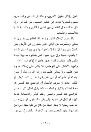 ‫ﺍﻟﺤﻕ ﻭﺇﻨﻜﺎﺭ ﺤﻘﻭﻕ ﺍﻵﺨﺭﻴﻥ، ﻭﺍﺤﺘﻘـﺎﺭ ﺍﻟﻨـﺎﺱ ﻭﺍﻟﺴـﺨﺭﻴﺔ‬
‫ﻤﻨﻬﻡ.ﻭﺍﻟﺴﺨﺭﻴﺔ ﺘﺅﺩﻯ ﺇﻟﻰ ﺍﻨﺘﺸﺎﺭ ﺍﻟﺒﻐﻀﺎﺀ ﺒﻴﻥ ﺍﻟﻨـﺎﺱ. ﻭﺇﺫﺍ‬
‫ﻜﺎﻥ ﻫﻨﺎﻙ ﻤﺠﺎل ﻟﻠﺘﻔﺎﻀل ﺒﻴﻥ ﺍﻟﻨﺎﺱ ﻓﺒﺎﻟﺘﻘﻭﻯ ﻭﻁﺎﻋـﺔ ﺍﷲ ﻻ‬
                                        ‫ﺒﺎﻷﺤﺴﺎﺏ ﻭﺍﻷﻨﺴﺎﺏ.‬
‫ﻭﻟﻘﺩ ﺤﺭﻡ ﺍﻹﺴﻼﻡ ﺍﻟﻜﺒﺭ. ﻭﺘﻭﻋﺩ ﺍﷲ ﺍﻟﻤﺘﻜﺒﺭﻴﻥ. ﻴﻘـﻭل ﺍﷲ‬
‫ﺘﻌﺎﻟﻰ ‪ ‬ﺄﺼ ِﻑ ﻋﻥ ﺁ ‪‬ﺎﺘﻲ ﺍﻟ ِﻴﻥ ﻴﺘﻜﺒ ‪‬ﻭﻥ ِﻲ ﺍﻟﺄﺭﺽ ِﻐﻴ ِ‬
‫ﺴ َ ‪‬ﺭ ﹸ ‪  ‬ﻴ ِ ‪ ‬ﱠﺫ ‪  ‬ﹶ ﹶ ‪‬ﺭ ‪ ‬ﻓ ﹾ َ ‪ ِ ‬ﺒ ﹶ ‪‬ﺭ‬
‫ﺍﻟﺤﻕ ﻭﺇﻥ ﻴﺭﻭ‪‬ﺍ ﻜ ﱠ ﺁﻴﺔ ﻻ ﻴﺅﻤ ﹸﻭﺍ ﺒ ‪‬ﺎ ﻭﺇﻥ ﻴﺭﻭ‪‬ﺍ ﺴ ِﻴل ﺍﻟﺭﺸﺩ‬
‫ﹾ ‪ ‬ﱢ ‪    ِ‬ﹸل ‪ِ ْ  ٍ ‬ﻨ ِﻬ ‪    ِ‬ﺒ َ ‪ ‬ﹾ ِ‬
‫ﻻ ﻴﺘﺨ ﹸﻭﻩ ﺴ ِﻴﻼ ﻭﺇﻥ ﻴﺭﻭ‪‬ﺍ ﺴ ِﻴل ﺍﻟﻐﻲ ﻴﺘﺨ ﹸﻭﻩ ‪‬ـ ِﻴﻼ ﺫ ِـﻙ‬
‫‪ ‬ﱠ ِﺫ ‪ ‬ﺒ ﹰ ‪    ِ‬ﺒ َ ﹾ ﹶ ‪  ‬ﱠ ِﺫ ‪ ‬ﺴ ﺒ ﹰ ﹶﻟ ‪‬‬
   ‫ﺒﺄﻨﻬﻡ ﻜﺫ ‪‬ﻭﺍ ِﺂﻴﺎﺘ ﹶﺎ ﻭ ﹶﺎ ﹸﻭﺍ ﻋﻨ ‪‬ﺎ ﹶﺎﻓ ِﻴ ‪) ‬ﻷﻋﺭﺍﻑ:٦٤١(‬
                ‫ِ َ ﱠ ‪  ‬ﹶ ﱠﺒ ﺒ ِﻨ ‪‬ﻜ ﻨ ‪ ‬ﹾﻬ ﻏ ِﻠ ﻥ‬
‫ﻭﺘﻌﻭﻴﺩ ﺍﻷﻁﻔﺎل ﻋﻠﻰ ﺍﻟﺘﻭﺍﻀﻊ، ﻓﻼ ﻴﺘﻜﺒﺭ ﻋﻠﻰ ﺯﻤﻼﺌـﻪ، ﻭﻻ‬
‫ﻴﻤﻥ ﻋﻠﻴﻬﻡ، ﻭﻻ ﻴﺘﻌﺎﻟﻰ ﻋﻠﻴﻬﻡ ﺒﻤﺎ ﺭﺯﻗﻪ ﺍﷲ ﻤﻥ ﻤﺎل ﺃﻭ ﻤـﻥ‬
‫ﺠﺎﻩ ﻟﻪ ﺃﻭ ﻷﺴﺭﺘﻪ، ﺃﻭ ﻤﻥ ﻋﻠﻡ ﻭﻗﺩﺭﺓ ﻋﻠـﻰ ﺍﻻﺴـﺘﻴﻌﺎﺏ ﺃﻭ‬
‫ﺍﻟﺫﻜﺎﺀ، ﻓﻼﺒﺩ ﺃﻥ ﻴﻌﺭﻑ ﺍﻷﻁﻔﺎل ﺃﻥ ﺍﻟﺘﻭﺍﻀﻊ ﻋﻨﺩ ﺍﻟﻨﺼﺭ ﻫﻭ‬
‫ﺴﻤﺔ ﺍﻟﻌﻘﻼﺀ ﻭﺍﻟﻜﺒﺎﺭ ﻭﺍﻟﺤﻜﻤﺎﺀ، ﻓﻜﻤﺎ ﻴﻘﻭل ﺍﻟﻤﺜل: ﻻﺒـﺩ ﻤـﻥ‬
‫ﺍﻟﺘﻭﺍﻀﻊ ﻋﻨﺩ ﺍﻟﻨﺼﺭ ﻭﺍﻟﺼﺒﺭ ﻭﻋﺩﻡ ﺍﻟﻴﺄﺱ ﻭﺍﻻﺒﺘﺴﺎﻤﺔ ﻋﻨـﺩ‬
‫ﺍﻟﻬﺯﻴﻤﺔﻭﺍﻷﻤل ﻓﻲ ﺘﻌﻭﻴﻀﻬﺎ.. ﻭﻓﻲ ﺫﻟﻙ ﻴﻘﻭل ﺍﻟﺭﺴﻭل ﺼﻠﻰ‬
‫ﺍﷲ ﻋﻠﻴﻪ ﻭﺴﻠﻡ” ﻻ ﻴﺩﺨل ﺍﻟﺠﻨﺔ ﻤﻥ ﻜﺎﻥ ﻓﻰ ﻗﻠﺒﻪ ﻤﺜﻘﺎل ﺫﺭﺓ ﻤﻥ‬
‫ﻜﺒﺭ”.ﻭﻗﺩ ﻴﻔﻬﻡ ﺍﻟﺒﻌﺽ ﺨﻁﺄ ﺃﻥ ﺍﻻﻋﺘﺯﺍﺯ ﺒﺎﻟﻨﻔﺱ )ﻤـﻥ ﺩﻭﻥ‬


                         ‫- ٦٢٢ -‬
 