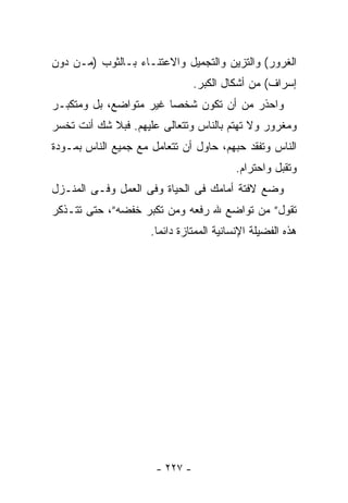 ‫ﺍﻟﻐﺭﻭﺭ( ﻭﺍﻟﺘﺯﻴﻥ ﻭﺍﻟﺘﺠﻤﻴل ﻭﺍﻻﻋﺘﻨـﺎﺀ ﺒـﺎﻟﺜﻭﺏ )ﻤـﻥ ﺩﻭﻥ‬
                                ‫ﺇﺴﺭﺍﻑ( ﻤﻥ ﺃﺸﻜﺎل ﺍﻟﻜﺒﺭ.‬
‫ﻭﺍﺤﺫﺭ ﻤﻥ ﺃﻥ ﺘﻜﻭﻥ ﺸﺨﺼﺎ ﻏﻴﺭ ﻤﺘﻭﺍﻀﻊ، ﺒل ﻭﻤﺘﻜﺒـﺭ‬
                       ‫ﹰ‬
‫ﻭﻤﻐﺭﻭﺭ ﻭﻻ ﺘﻬﺘﻡ ﺒﺎﻟﻨﺎﺱ ﻭﺘﺘﻌﺎﻟﻰ ﻋﻠﻴﻬﻡ. ﻓﺒﻼ ﺸﻙ ﺃﻨﺕ ﺘﺨﺴﺭ‬
‫ﺍﻟﻨﺎﺱ ﻭﺘﻔﻘﺩ ﺤﺒﻬﻡ، ﺤﺎﻭل ﺃﻥ ﺘﺘﻌﺎﻤل ﻤﻊ ﺠﻤﻴﻊ ﺍﻟﻨﺎﺱ ﺒﻤـﻭﺩﺓ‬
                                          ‫ﻭﺘﻘﺒل ﻭﺍﺤﺘﺭﺍﻡ.‬
‫ﻭﻀﻊ ﻻﻓﺘﺔ ﺃﻤﺎﻤﻙ ﻓﻰ ﺍﻟﺤﻴﺎﺓ ﻭﻓﻰ ﺍﻟﻌﻤل ﻭﻓـﻰ ﺍﻟﻤﻨـﺯل‬
‫ﺘﻘﻭل” ﻤﻥ ﺘﻭﺍﻀﻊ ﷲ ﺭﻓﻌﻪ ﻭﻤﻥ ﺘﻜﺒﺭ ﺨﻔﻀﻪ”، ﺤﺘﻰ ﺘﺘـﺫﻜﺭ‬
                     ‫ﻫﺫﻩ ﺍﻟﻔﻀﻴﻠﺔ ﺍﻹﻨﺴﺎﻨﻴﺔ ﺍﻟﻤﻤﺘﺎﺯﺓ ﺩﺍﺌﻤﺎ.‬
                      ‫ﹰ‬




                      ‫- ٧٢٢ -‬
 